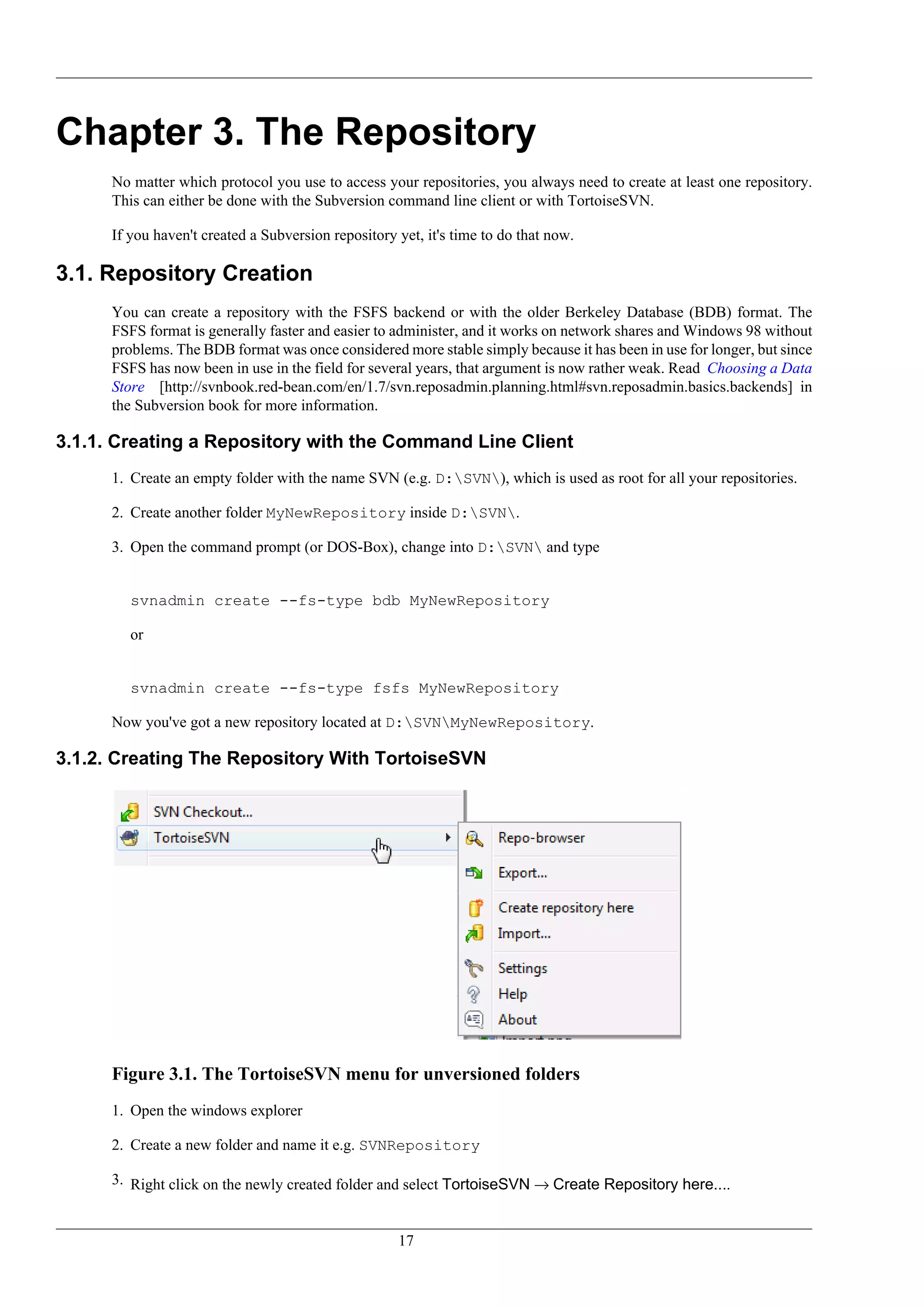 Chapter 3. The Repository
      No matter which protocol you use to access your repositories, you always need to create at least one repository.
      This can either be done with the Subversion command line client or with TortoiseSVN.

      If you haven't created a Subversion repository yet, it's time to do that now.

3.1. Repository Creation
      You can create a repository with the FSFS backend or with the older Berkeley Database (BDB) format. The
      FSFS format is generally faster and easier to administer, and it works on network shares and Windows 98 without
      problems. The BDB format was once considered more stable simply because it has been in use for longer, but since
      FSFS has now been in use in the field for several years, that argument is now rather weak. Read Choosing a Data
      Store [http://svnbook.red-bean.com/en/1.7/svn.reposadmin.planning.html#svn.reposadmin.basics.backends] in
      the Subversion book for more information.

3.1.1. Creating a Repository with the Command Line Client
      1. Create an empty folder with the name SVN (e.g. D:SVN), which is used as root for all your repositories.

      2. Create another folder MyNewRepository inside D:SVN.

      3. Open the command prompt (or DOS-Box), change into D:SVN and type


         svnadmin create --fs-type bdb MyNewRepository

         or


         svnadmin create --fs-type fsfs MyNewRepository

      Now you've got a new repository located at D:SVNMyNewRepository.

3.1.2. Creating The Repository With TortoiseSVN




      Figure 3.1. The TortoiseSVN menu for unversioned folders
      1. Open the windows explorer

      2. Create a new folder and name it e.g. SVNRepository

      3. Right click on the newly created folder and select TortoiseSVN → Create Repository here....


                                                     17
 