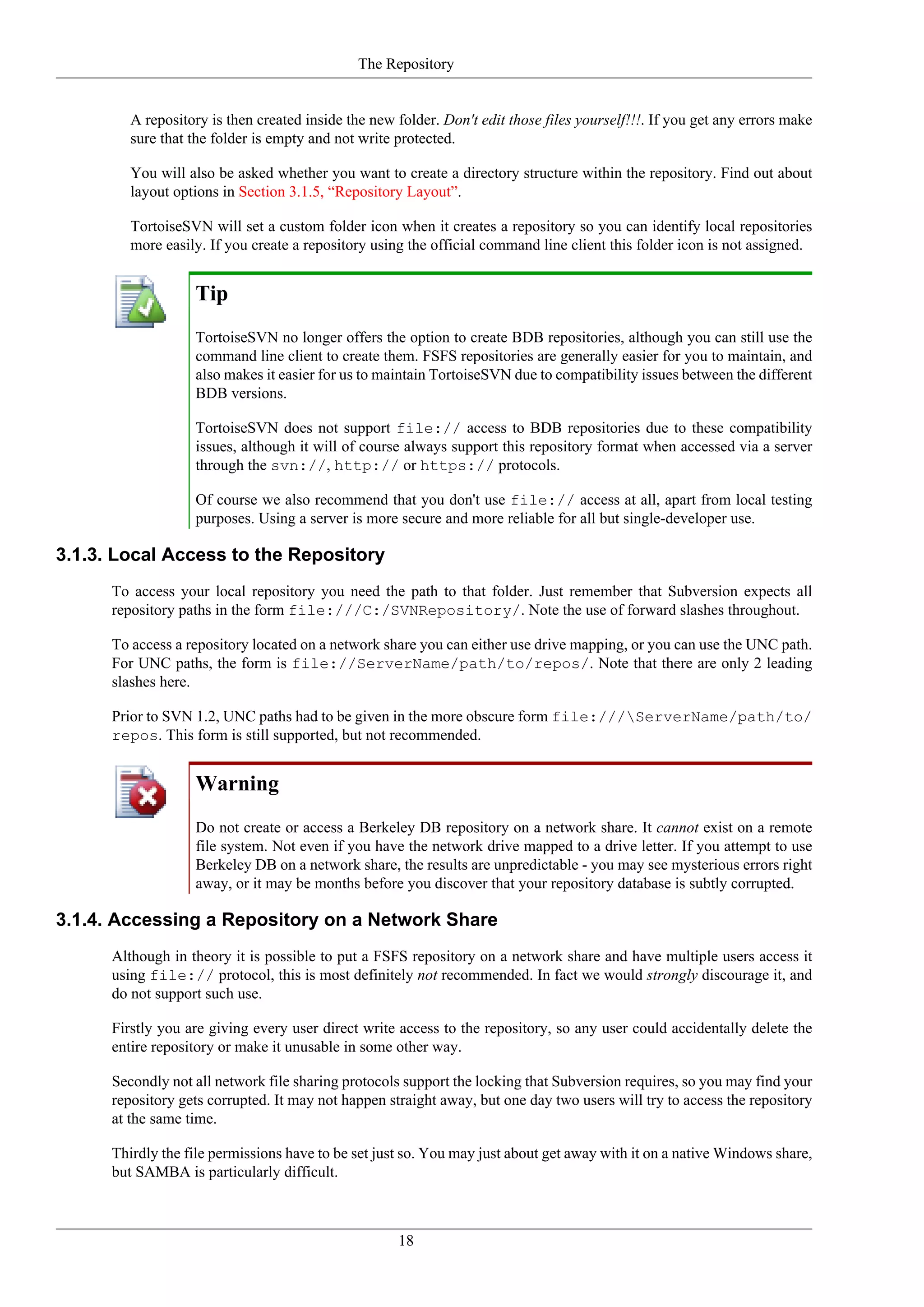 The Repository


         A repository is then created inside the new folder. Don't edit those files yourself!!!. If you get any errors make
         sure that the folder is empty and not write protected.

         You will also be asked whether you want to create a directory structure within the repository. Find out about
         layout options in Section 3.1.5, “Repository Layout”.

         TortoiseSVN will set a custom folder icon when it creates a repository so you can identify local repositories
         more easily. If you create a repository using the official command line client this folder icon is not assigned.


                   Tip
                   TortoiseSVN no longer offers the option to create BDB repositories, although you can still use the
                   command line client to create them. FSFS repositories are generally easier for you to maintain, and
                   also makes it easier for us to maintain TortoiseSVN due to compatibility issues between the different
                   BDB versions.

                   TortoiseSVN does not support file:// access to BDB repositories due to these compatibility
                   issues, although it will of course always support this repository format when accessed via a server
                   through the svn://, http:// or https:// protocols.

                   Of course we also recommend that you don't use file:// access at all, apart from local testing
                   purposes. Using a server is more secure and more reliable for all but single-developer use.

3.1.3. Local Access to the Repository
      To access your local repository you need the path to that folder. Just remember that Subversion expects all
      repository paths in the form file:///C:/SVNRepository/. Note the use of forward slashes throughout.

      To access a repository located on a network share you can either use drive mapping, or you can use the UNC path.
      For UNC paths, the form is file://ServerName/path/to/repos/. Note that there are only 2 leading
      slashes here.

      Prior to SVN 1.2, UNC paths had to be given in the more obscure form file:///ServerName/path/to/
      repos. This form is still supported, but not recommended.


                   Warning
                   Do not create or access a Berkeley DB repository on a network share. It cannot exist on a remote
                   file system. Not even if you have the network drive mapped to a drive letter. If you attempt to use
                   Berkeley DB on a network share, the results are unpredictable - you may see mysterious errors right
                   away, or it may be months before you discover that your repository database is subtly corrupted.

3.1.4. Accessing a Repository on a Network Share
      Although in theory it is possible to put a FSFS repository on a network share and have multiple users access it
      using file:// protocol, this is most definitely not recommended. In fact we would strongly discourage it, and
      do not support such use.

      Firstly you are giving every user direct write access to the repository, so any user could accidentally delete the
      entire repository or make it unusable in some other way.

      Secondly not all network file sharing protocols support the locking that Subversion requires, so you may find your
      repository gets corrupted. It may not happen straight away, but one day two users will try to access the repository
      at the same time.

      Thirdly the file permissions have to be set just so. You may just about get away with it on a native Windows share,
      but SAMBA is particularly difficult.



                                                     18
 