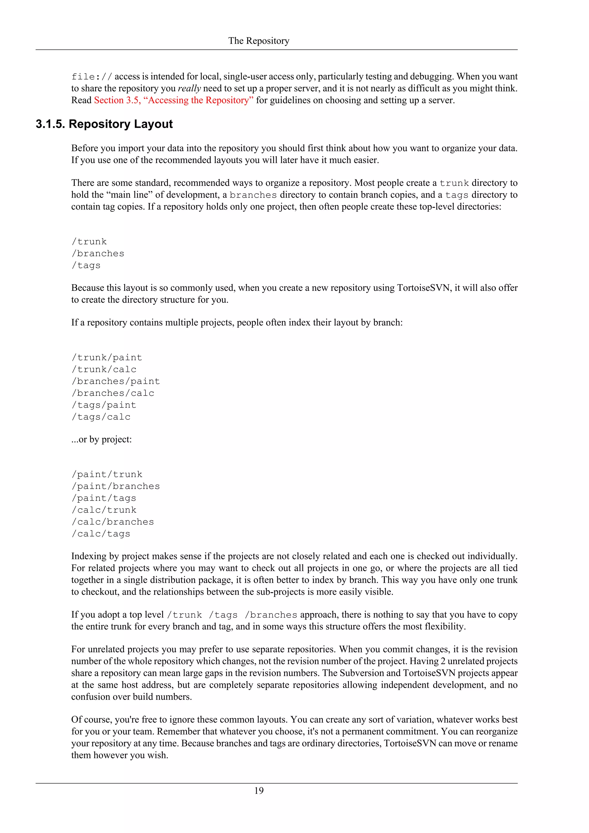 The Repository


      file:// access is intended for local, single-user access only, particularly testing and debugging. When you want
      to share the repository you really need to set up a proper server, and it is not nearly as difficult as you might think.
      Read Section 3.5, “Accessing the Repository” for guidelines on choosing and setting up a server.

3.1.5. Repository Layout
      Before you import your data into the repository you should first think about how you want to organize your data.
      If you use one of the recommended layouts you will later have it much easier.

      There are some standard, recommended ways to organize a repository. Most people create a trunk directory to
      hold the “main line” of development, a branches directory to contain branch copies, and a tags directory to
      contain tag copies. If a repository holds only one project, then often people create these top-level directories:


      /trunk
      /branches
      /tags

      Because this layout is so commonly used, when you create a new repository using TortoiseSVN, it will also offer
      to create the directory structure for you.

      If a repository contains multiple projects, people often index their layout by branch:


      /trunk/paint
      /trunk/calc
      /branches/paint
      /branches/calc
      /tags/paint
      /tags/calc

      ...or by project:


      /paint/trunk
      /paint/branches
      /paint/tags
      /calc/trunk
      /calc/branches
      /calc/tags

      Indexing by project makes sense if the projects are not closely related and each one is checked out individually.
      For related projects where you may want to check out all projects in one go, or where the projects are all tied
      together in a single distribution package, it is often better to index by branch. This way you have only one trunk
      to checkout, and the relationships between the sub-projects is more easily visible.

      If you adopt a top level /trunk /tags /branches approach, there is nothing to say that you have to copy
      the entire trunk for every branch and tag, and in some ways this structure offers the most flexibility.

      For unrelated projects you may prefer to use separate repositories. When you commit changes, it is the revision
      number of the whole repository which changes, not the revision number of the project. Having 2 unrelated projects
      share a repository can mean large gaps in the revision numbers. The Subversion and TortoiseSVN projects appear
      at the same host address, but are completely separate repositories allowing independent development, and no
      confusion over build numbers.

      Of course, you're free to ignore these common layouts. You can create any sort of variation, whatever works best
      for you or your team. Remember that whatever you choose, it's not a permanent commitment. You can reorganize
      your repository at any time. Because branches and tags are ordinary directories, TortoiseSVN can move or rename
      them however you wish.


                                                       19
 
