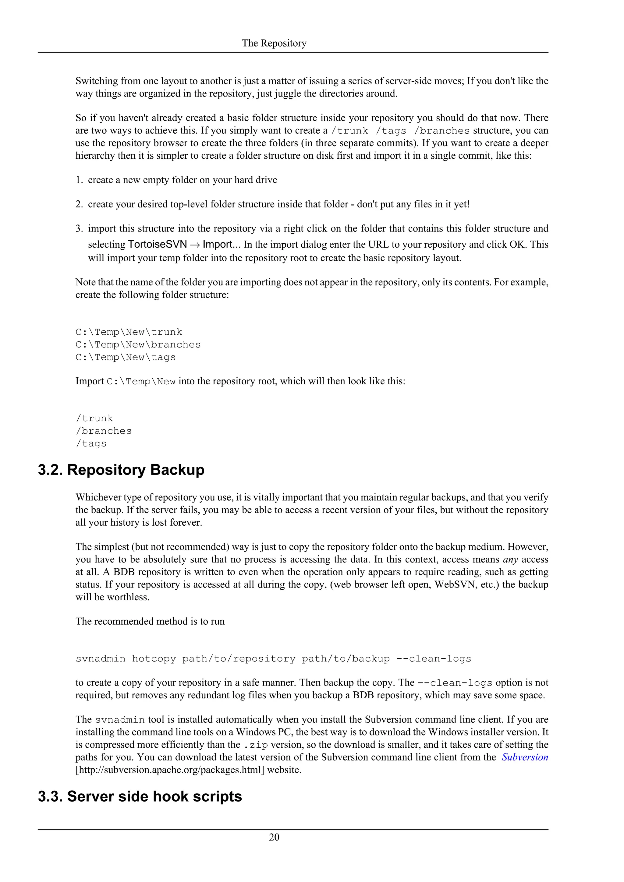 The Repository


     Switching from one layout to another is just a matter of issuing a series of server-side moves; If you don't like the
     way things are organized in the repository, just juggle the directories around.

     So if you haven't already created a basic folder structure inside your repository you should do that now. There
     are two ways to achieve this. If you simply want to create a /trunk /tags /branches structure, you can
     use the repository browser to create the three folders (in three separate commits). If you want to create a deeper
     hierarchy then it is simpler to create a folder structure on disk first and import it in a single commit, like this:

     1. create a new empty folder on your hard drive

     2. create your desired top-level folder structure inside that folder - don't put any files in it yet!

     3. import this structure into the repository via a right click on the folder that contains this folder structure and
        selecting TortoiseSVN → Import... In the import dialog enter the URL to your repository and click OK. This
        will import your temp folder into the repository root to create the basic repository layout.

     Note that the name of the folder you are importing does not appear in the repository, only its contents. For example,
     create the following folder structure:


     C:TempNewtrunk
     C:TempNewbranches
     C:TempNewtags

     Import C:TempNew into the repository root, which will then look like this:


     /trunk
     /branches
     /tags

3.2. Repository Backup
     Whichever type of repository you use, it is vitally important that you maintain regular backups, and that you verify
     the backup. If the server fails, you may be able to access a recent version of your files, but without the repository
     all your history is lost forever.

     The simplest (but not recommended) way is just to copy the repository folder onto the backup medium. However,
     you have to be absolutely sure that no process is accessing the data. In this context, access means any access
     at all. A BDB repository is written to even when the operation only appears to require reading, such as getting
     status. If your repository is accessed at all during the copy, (web browser left open, WebSVN, etc.) the backup
     will be worthless.

     The recommended method is to run


     svnadmin hotcopy path/to/repository path/to/backup --clean-logs

     to create a copy of your repository in a safe manner. Then backup the copy. The --clean-logs option is not
     required, but removes any redundant log files when you backup a BDB repository, which may save some space.

     The svnadmin tool is installed automatically when you install the Subversion command line client. If you are
     installing the command line tools on a Windows PC, the best way is to download the Windows installer version. It
     is compressed more efficiently than the .zip version, so the download is smaller, and it takes care of setting the
     paths for you. You can download the latest version of the Subversion command line client from the Subversion
     [http://subversion.apache.org/packages.html] website.

3.3. Server side hook scripts

                                                      20
 