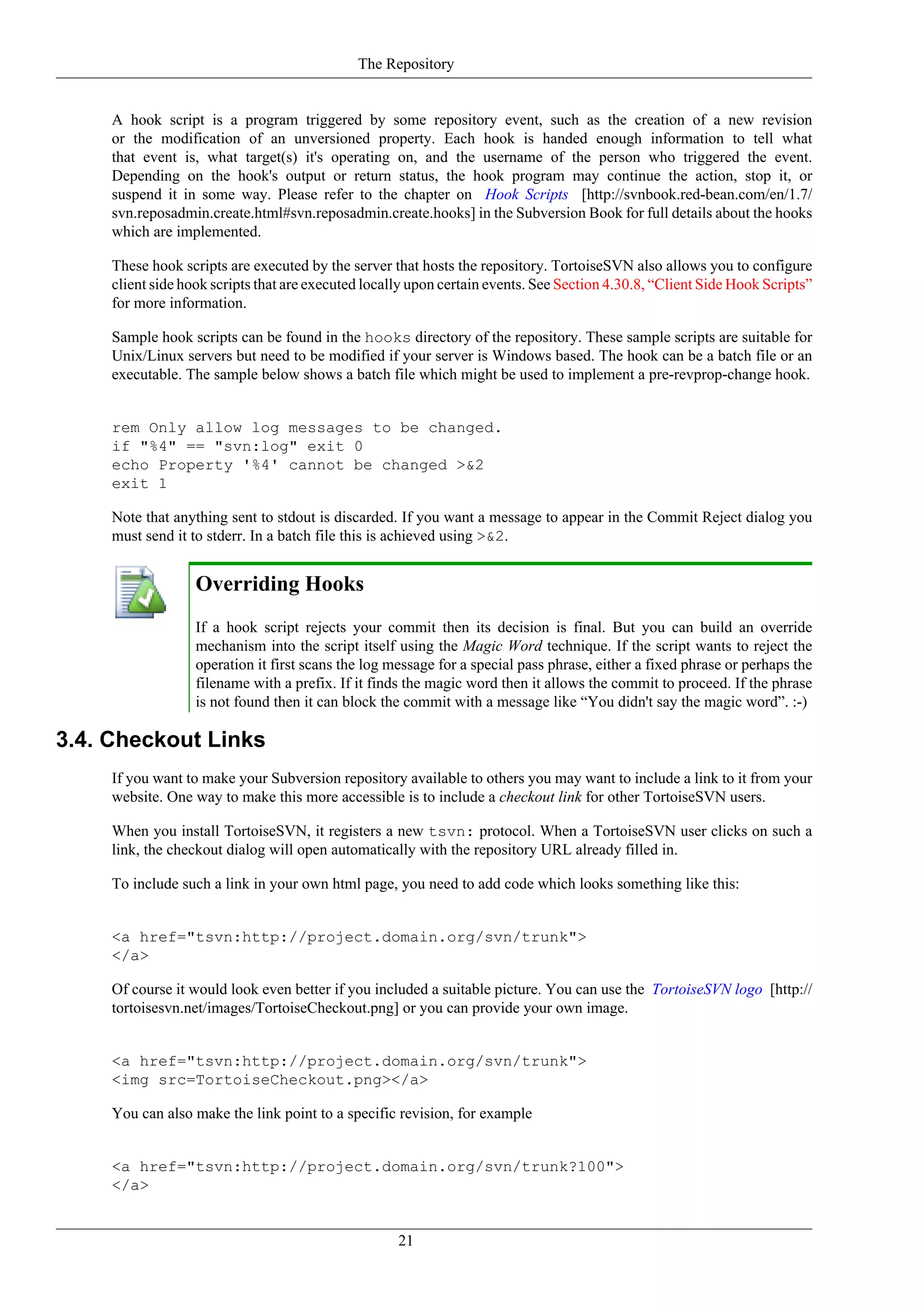 The Repository


     A hook script is a program triggered by some repository event, such as the creation of a new revision
     or the modification of an unversioned property. Each hook is handed enough information to tell what
     that event is, what target(s) it's operating on, and the username of the person who triggered the event.
     Depending on the hook's output or return status, the hook program may continue the action, stop it, or
     suspend it in some way. Please refer to the chapter on Hook Scripts [http://svnbook.red-bean.com/en/1.7/
     svn.reposadmin.create.html#svn.reposadmin.create.hooks] in the Subversion Book for full details about the hooks
     which are implemented.

     These hook scripts are executed by the server that hosts the repository. TortoiseSVN also allows you to configure
     client side hook scripts that are executed locally upon certain events. See Section 4.30.8, “Client Side Hook Scripts”
     for more information.

     Sample hook scripts can be found in the hooks directory of the repository. These sample scripts are suitable for
     Unix/Linux servers but need to be modified if your server is Windows based. The hook can be a batch file or an
     executable. The sample below shows a batch file which might be used to implement a pre-revprop-change hook.


     rem Only allow log messages to be changed.
     if "%4" == "svn:log" exit 0
     echo Property '%4' cannot be changed >&2
     exit 1

     Note that anything sent to stdout is discarded. If you want a message to appear in the Commit Reject dialog you
     must send it to stderr. In a batch file this is achieved using >&2.


                   Overriding Hooks
                   If a hook script rejects your commit then its decision is final. But you can build an override
                   mechanism into the script itself using the Magic Word technique. If the script wants to reject the
                   operation it first scans the log message for a special pass phrase, either a fixed phrase or perhaps the
                   filename with a prefix. If it finds the magic word then it allows the commit to proceed. If the phrase
                   is not found then it can block the commit with a message like “You didn't say the magic word”. :-)

3.4. Checkout Links
     If you want to make your Subversion repository available to others you may want to include a link to it from your
     website. One way to make this more accessible is to include a checkout link for other TortoiseSVN users.

     When you install TortoiseSVN, it registers a new tsvn: protocol. When a TortoiseSVN user clicks on such a
     link, the checkout dialog will open automatically with the repository URL already filled in.

     To include such a link in your own html page, you need to add code which looks something like this:


     <a href="tsvn:http://project.domain.org/svn/trunk">
     </a>

     Of course it would look even better if you included a suitable picture. You can use the TortoiseSVN logo [http://
     tortoisesvn.net/images/TortoiseCheckout.png] or you can provide your own image.


     <a href="tsvn:http://project.domain.org/svn/trunk">
     <img src=TortoiseCheckout.png></a>

     You can also make the link point to a specific revision, for example


     <a href="tsvn:http://project.domain.org/svn/trunk?100">
     </a>


                                                     21
 