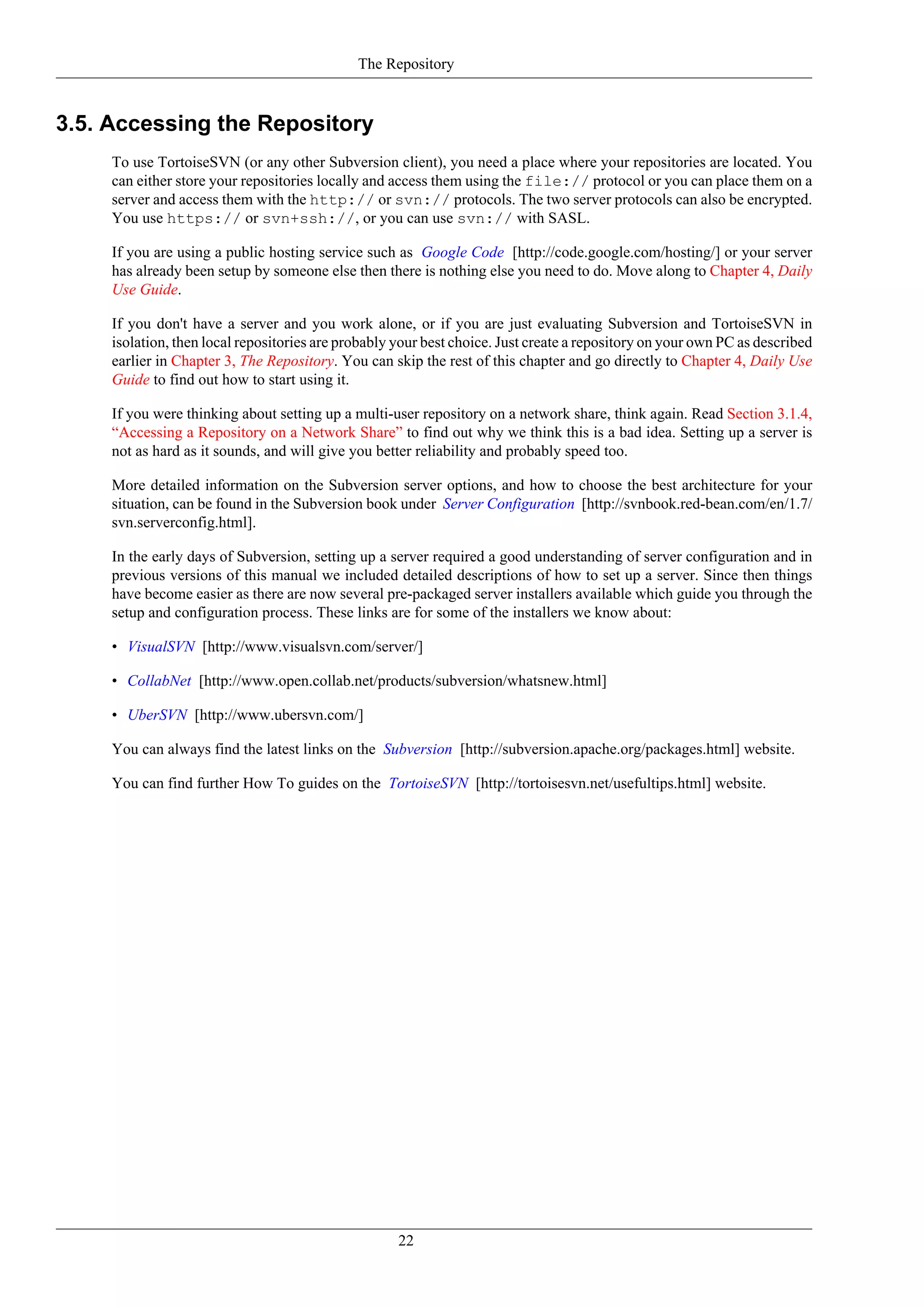 The Repository


3.5. Accessing the Repository
     To use TortoiseSVN (or any other Subversion client), you need a place where your repositories are located. You
     can either store your repositories locally and access them using the file:// protocol or you can place them on a
     server and access them with the http:// or svn:// protocols. The two server protocols can also be encrypted.
     You use https:// or svn+ssh://, or you can use svn:// with SASL.

     If you are using a public hosting service such as Google Code [http://code.google.com/hosting/] or your server
     has already been setup by someone else then there is nothing else you need to do. Move along to Chapter 4, Daily
     Use Guide.

     If you don't have a server and you work alone, or if you are just evaluating Subversion and TortoiseSVN in
     isolation, then local repositories are probably your best choice. Just create a repository on your own PC as described
     earlier in Chapter 3, The Repository. You can skip the rest of this chapter and go directly to Chapter 4, Daily Use
     Guide to find out how to start using it.

     If you were thinking about setting up a multi-user repository on a network share, think again. Read Section 3.1.4,
     “Accessing a Repository on a Network Share” to find out why we think this is a bad idea. Setting up a server is
     not as hard as it sounds, and will give you better reliability and probably speed too.

     More detailed information on the Subversion server options, and how to choose the best architecture for your
     situation, can be found in the Subversion book under Server Configuration [http://svnbook.red-bean.com/en/1.7/
     svn.serverconfig.html].

     In the early days of Subversion, setting up a server required a good understanding of server configuration and in
     previous versions of this manual we included detailed descriptions of how to set up a server. Since then things
     have become easier as there are now several pre-packaged server installers available which guide you through the
     setup and configuration process. These links are for some of the installers we know about:

     • VisualSVN [http://www.visualsvn.com/server/]

     • CollabNet [http://www.open.collab.net/products/subversion/whatsnew.html]

     • UberSVN [http://www.ubersvn.com/]

     You can always find the latest links on the Subversion [http://subversion.apache.org/packages.html] website.

     You can find further How To guides on the TortoiseSVN [http://tortoisesvn.net/usefultips.html] website.




                                                     22
 