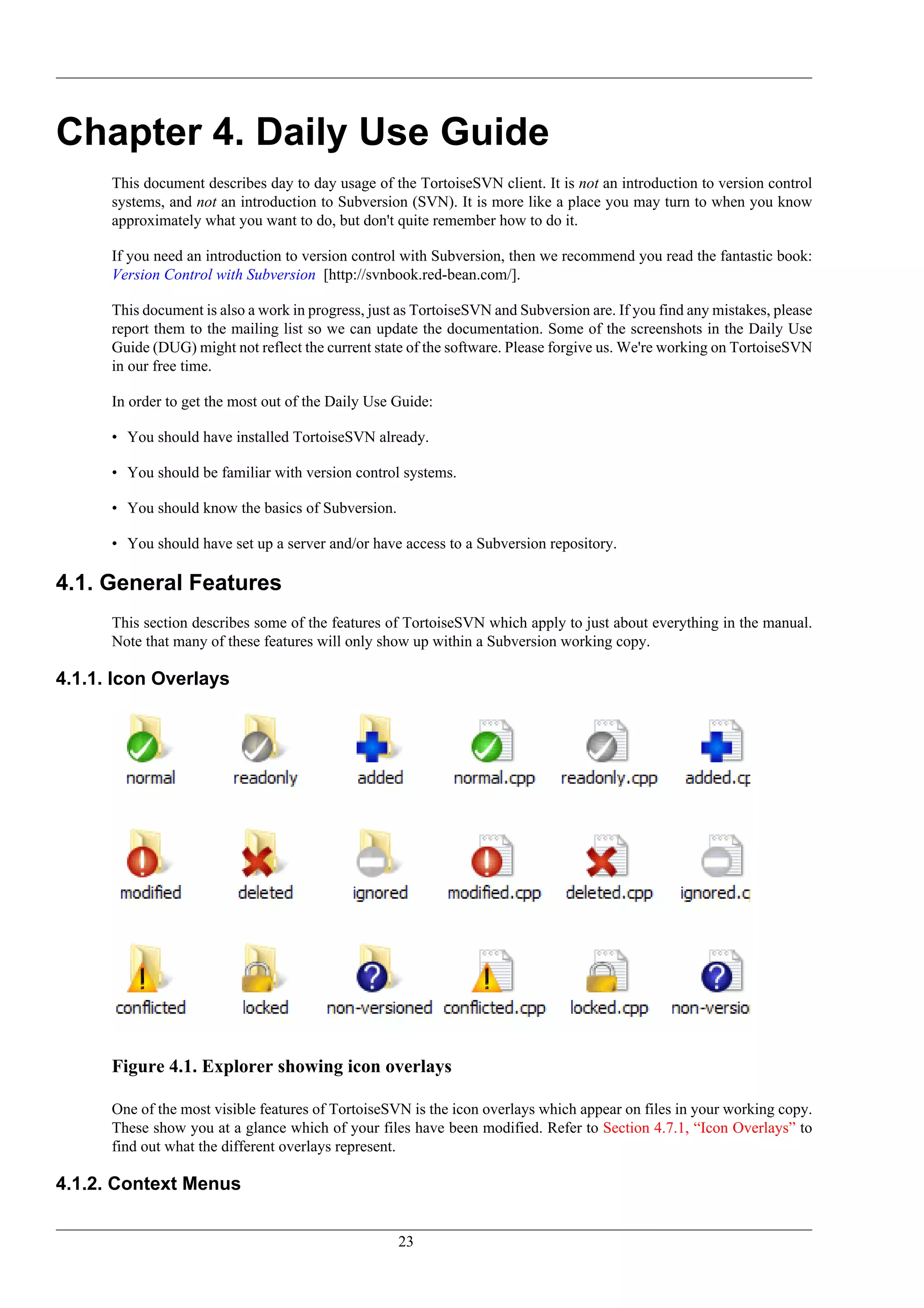 Chapter 4. Daily Use Guide
      This document describes day to day usage of the TortoiseSVN client. It is not an introduction to version control
      systems, and not an introduction to Subversion (SVN). It is more like a place you may turn to when you know
      approximately what you want to do, but don't quite remember how to do it.

      If you need an introduction to version control with Subversion, then we recommend you read the fantastic book:
      Version Control with Subversion [http://svnbook.red-bean.com/].

      This document is also a work in progress, just as TortoiseSVN and Subversion are. If you find any mistakes, please
      report them to the mailing list so we can update the documentation. Some of the screenshots in the Daily Use
      Guide (DUG) might not reflect the current state of the software. Please forgive us. We're working on TortoiseSVN
      in our free time.

      In order to get the most out of the Daily Use Guide:

      • You should have installed TortoiseSVN already.

      • You should be familiar with version control systems.

      • You should know the basics of Subversion.

      • You should have set up a server and/or have access to a Subversion repository.

4.1. General Features
      This section describes some of the features of TortoiseSVN which apply to just about everything in the manual.
      Note that many of these features will only show up within a Subversion working copy.

4.1.1. Icon Overlays




      Figure 4.1. Explorer showing icon overlays

      One of the most visible features of TortoiseSVN is the icon overlays which appear on files in your working copy.
      These show you at a glance which of your files have been modified. Refer to Section 4.7.1, “Icon Overlays” to
      find out what the different overlays represent.

4.1.2. Context Menus


                                                    23
 