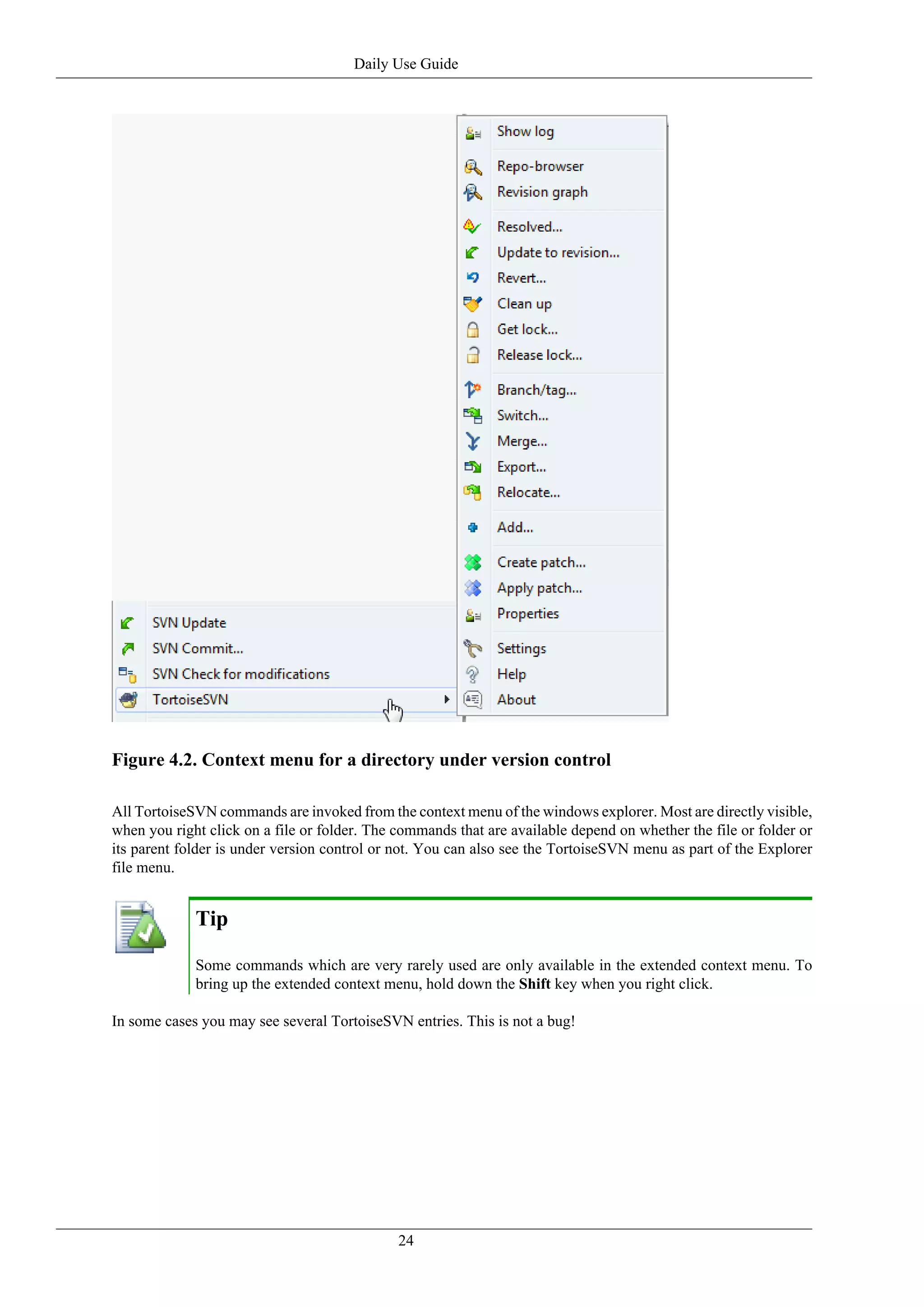 Daily Use Guide




Figure 4.2. Context menu for a directory under version control

All TortoiseSVN commands are invoked from the context menu of the windows explorer. Most are directly visible,
when you right click on a file or folder. The commands that are available depend on whether the file or folder or
its parent folder is under version control or not. You can also see the TortoiseSVN menu as part of the Explorer
file menu.


             Tip

             Some commands which are very rarely used are only available in the extended context menu. To
             bring up the extended context menu, hold down the Shift key when you right click.

In some cases you may see several TortoiseSVN entries. This is not a bug!




                                              24
 