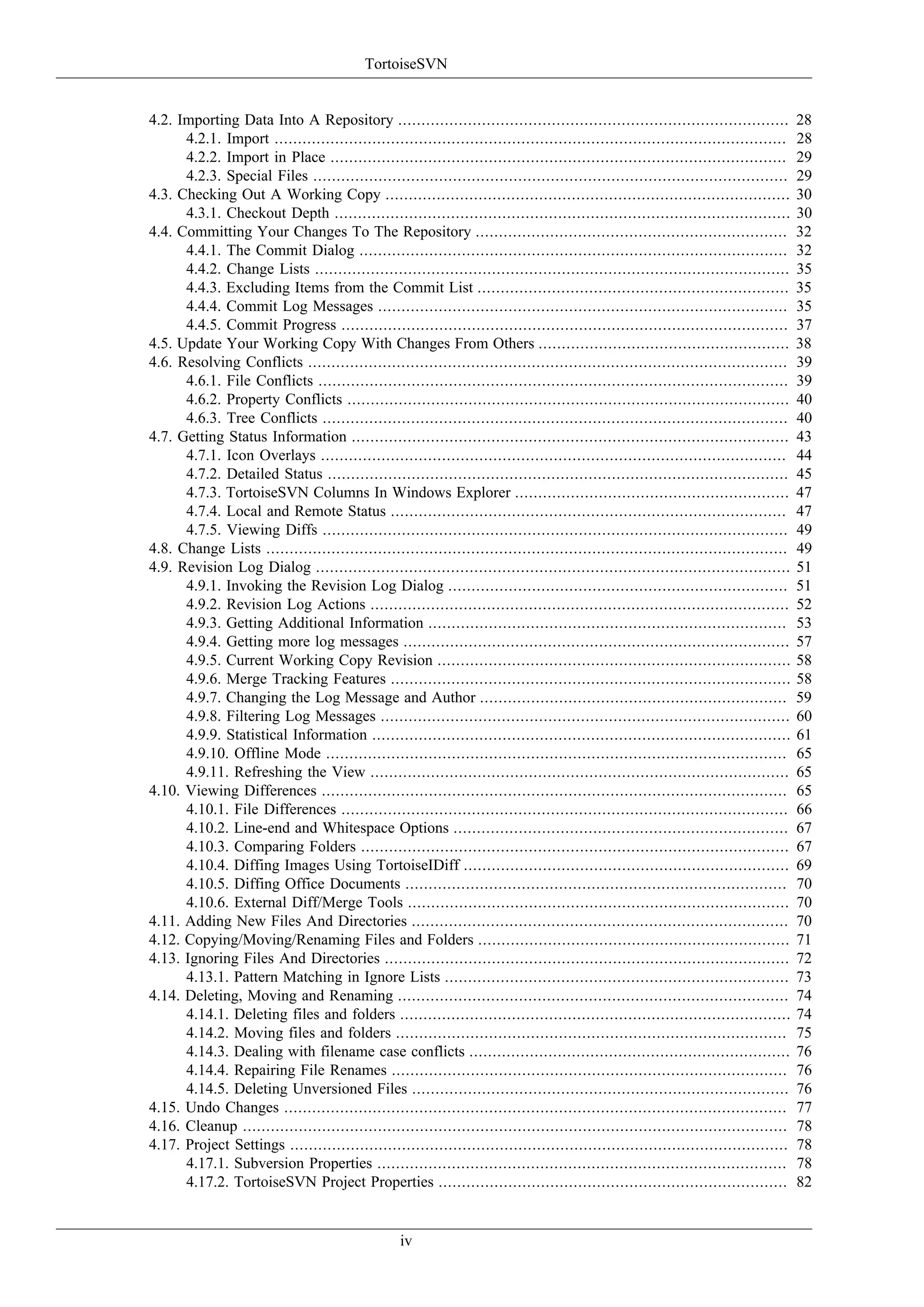 TortoiseSVN


4.2. Importing Data Into A Repository ....................................................................................            28
      4.2.1. Import ..............................................................................................................    28
      4.2.2. Import in Place ..................................................................................................       29
      4.2.3. Special Files ......................................................................................................     29
4.3. Checking Out A Working Copy .......................................................................................              30
      4.3.1. Checkout Depth ..................................................................................................        30
4.4. Committing Your Changes To The Repository ...................................................................                    32
      4.4.1. The Commit Dialog ............................................................................................           32
      4.4.2. Change Lists ......................................................................................................      35
      4.4.3. Excluding Items from the Commit List ...................................................................                 35
      4.4.4. Commit Log Messages ........................................................................................             35
      4.4.5. Commit Progress ................................................................................................         37
4.5. Update Your Working Copy With Changes From Others ......................................................                         38
4.6. Resolving Conflicts .......................................................................................................      39
      4.6.1. File Conflicts .....................................................................................................     39
      4.6.2. Property Conflicts ...............................................................................................       40
      4.6.3. Tree Conflicts ....................................................................................................      40
4.7. Getting Status Information ..............................................................................................        43
      4.7.1. Icon Overlays ....................................................................................................       44
      4.7.2. Detailed Status ...................................................................................................      45
      4.7.3. TortoiseSVN Columns In Windows Explorer ...........................................................                      47
      4.7.4. Local and Remote Status .....................................................................................            47
      4.7.5. Viewing Diffs ....................................................................................................       49
4.8. Change Lists ................................................................................................................    49
4.9. Revision Log Dialog ......................................................................................................       51
      4.9.1. Invoking the Revision Log Dialog .........................................................................               51
      4.9.2. Revision Log Actions ..........................................................................................          52
      4.9.3. Getting Additional Information .............................................................................             53
      4.9.4. Getting more log messages ...................................................................................            57
      4.9.5. Current Working Copy Revision ............................................................................               58
      4.9.6. Merge Tracking Features ......................................................................................           58
      4.9.7. Changing the Log Message and Author ..................................................................                   59
      4.9.8. Filtering Log Messages ........................................................................................          60
      4.9.9. Statistical Information ..........................................................................................       61
      4.9.10. Offline Mode ...................................................................................................        65
      4.9.11. Refreshing the View ..........................................................................................          65
4.10. Viewing Differences ....................................................................................................        65
      4.10.1. File Differences ................................................................................................       66
      4.10.2. Line-end and Whitespace Options ........................................................................                67
      4.10.3. Comparing Folders ............................................................................................          67
      4.10.4. Diffing Images Using TortoiseIDiff ......................................................................               69
      4.10.5. Diffing Office Documents ..................................................................................             70
      4.10.6. External Diff/Merge Tools ..................................................................................            70
4.11. Adding New Files And Directories .................................................................................              70
4.12. Copying/Moving/Renaming Files and Folders ...................................................................                   71
4.13. Ignoring Files And Directories .......................................................................................          72
      4.13.1. Pattern Matching in Ignore Lists ..........................................................................             73
4.14. Deleting, Moving and Renaming ....................................................................................              74
      4.14.1. Deleting files and folders ....................................................................................         74
      4.14.2. Moving files and folders ....................................................................................           75
      4.14.3. Dealing with filename case conflicts .....................................................................              76
      4.14.4. Repairing File Renames .....................................................................................            76
      4.14.5. Deleting Unversioned Files .................................................................................            76
4.15. Undo Changes ............................................................................................................       77
4.16. Cleanup .....................................................................................................................   78
4.17. Project Settings ...........................................................................................................    78
      4.17.1. Subversion Properties ........................................................................................          78
      4.17.2. TortoiseSVN Project Properties ...........................................................................              82


                                                   iv
 