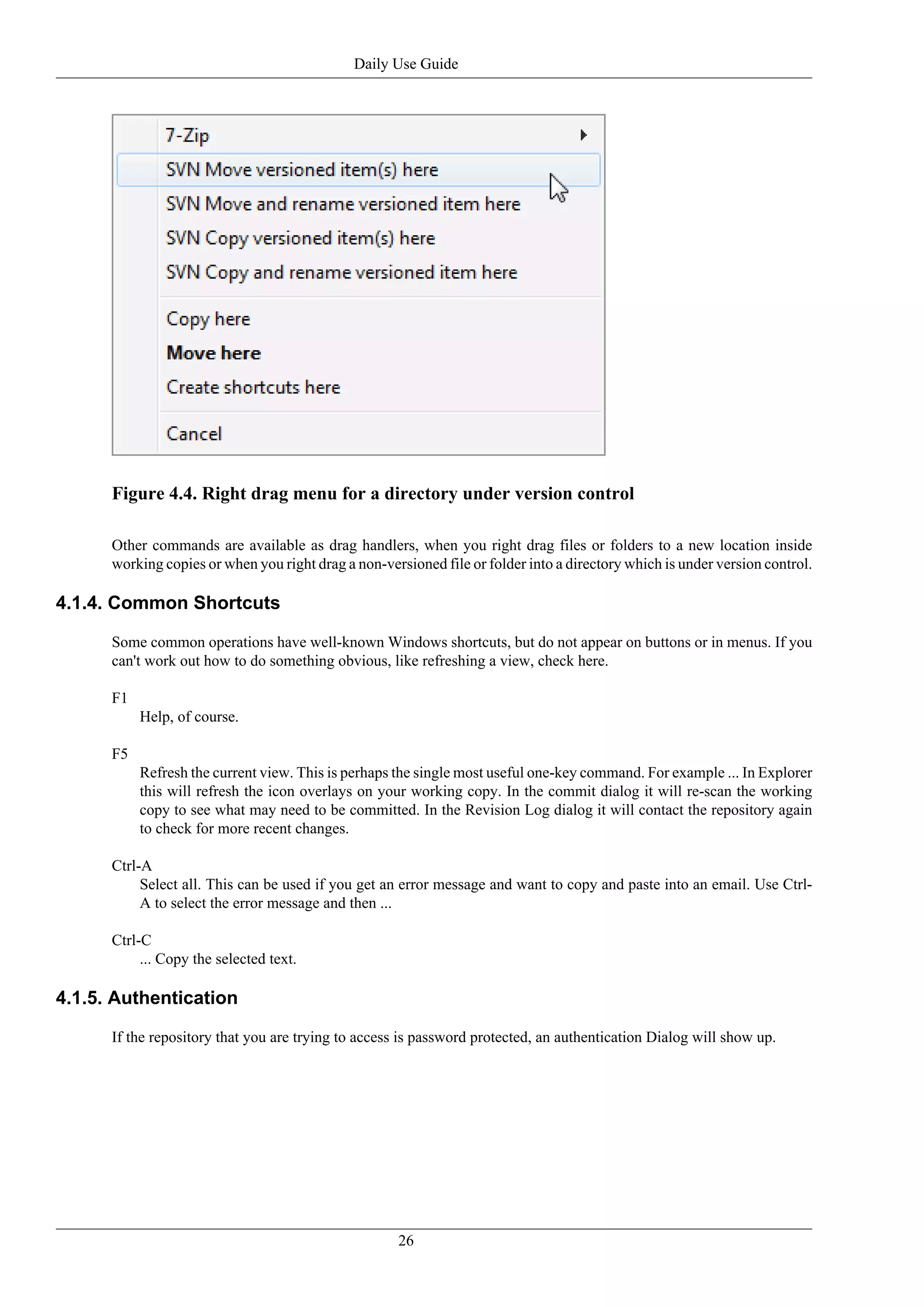 Daily Use Guide




      Figure 4.4. Right drag menu for a directory under version control

      Other commands are available as drag handlers, when you right drag files or folders to a new location inside
      working copies or when you right drag a non-versioned file or folder into a directory which is under version control.

4.1.4. Common Shortcuts

      Some common operations have well-known Windows shortcuts, but do not appear on buttons or in menus. If you
      can't work out how to do something obvious, like refreshing a view, check here.

      F1
           Help, of course.

      F5
           Refresh the current view. This is perhaps the single most useful one-key command. For example ... In Explorer
           this will refresh the icon overlays on your working copy. In the commit dialog it will re-scan the working
           copy to see what may need to be committed. In the Revision Log dialog it will contact the repository again
           to check for more recent changes.

      Ctrl-A
           Select all. This can be used if you get an error message and want to copy and paste into an email. Use Ctrl-
           A to select the error message and then ...

      Ctrl-C
           ... Copy the selected text.

4.1.5. Authentication

      If the repository that you are trying to access is password protected, an authentication Dialog will show up.




                                                     26
 