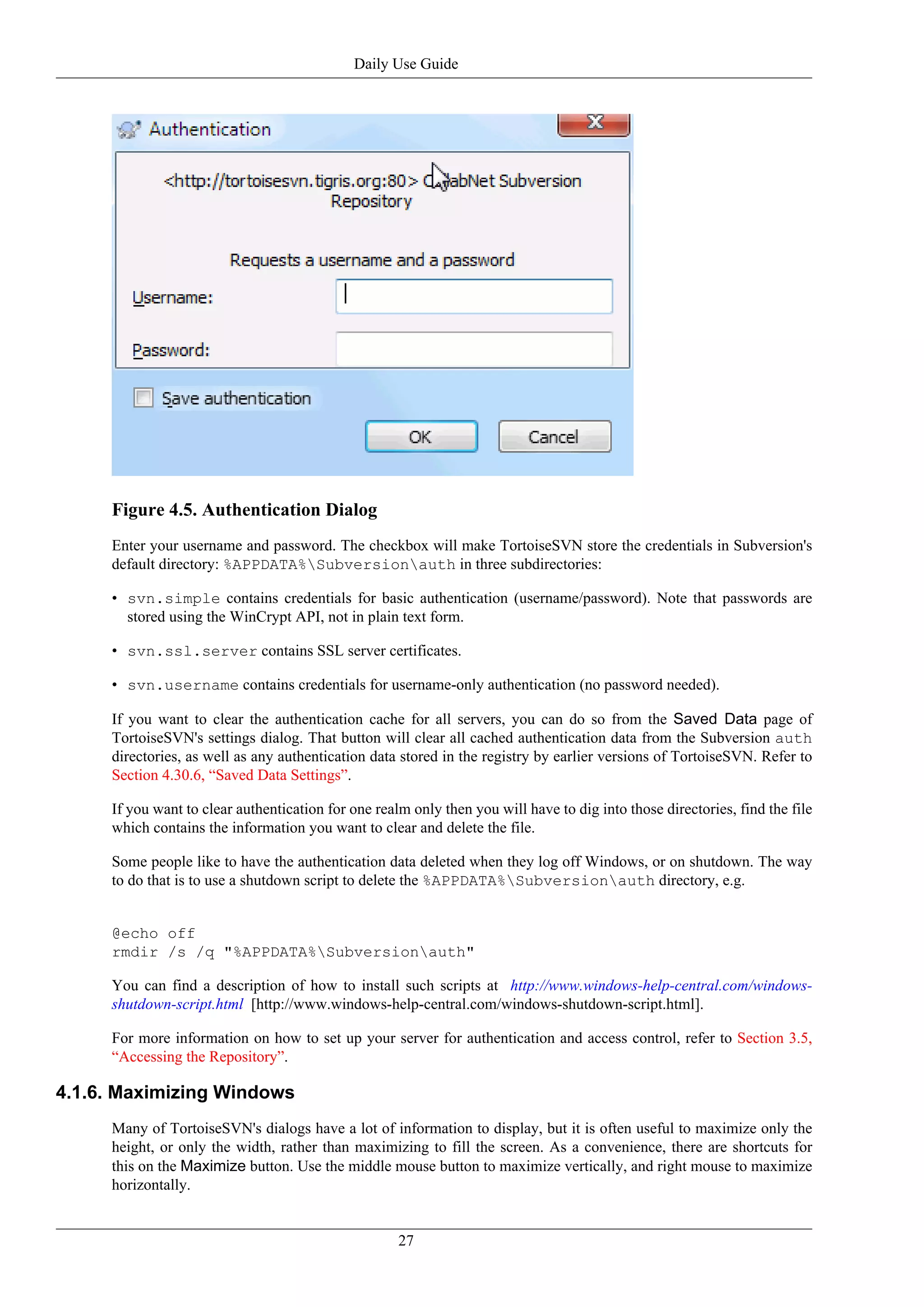 Daily Use Guide




     Figure 4.5. Authentication Dialog
     Enter your username and password. The checkbox will make TortoiseSVN store the credentials in Subversion's
     default directory: %APPDATA%Subversionauth in three subdirectories:

     • svn.simple contains credentials for basic authentication (username/password). Note that passwords are
       stored using the WinCrypt API, not in plain text form.

     • svn.ssl.server contains SSL server certificates.

     • svn.username contains credentials for username-only authentication (no password needed).

     If you want to clear the authentication cache for all servers, you can do so from the Saved Data page of
     TortoiseSVN's settings dialog. That button will clear all cached authentication data from the Subversion auth
     directories, as well as any authentication data stored in the registry by earlier versions of TortoiseSVN. Refer to
     Section 4.30.6, “Saved Data Settings”.

     If you want to clear authentication for one realm only then you will have to dig into those directories, find the file
     which contains the information you want to clear and delete the file.

     Some people like to have the authentication data deleted when they log off Windows, or on shutdown. The way
     to do that is to use a shutdown script to delete the %APPDATA%Subversionauth directory, e.g.


     @echo off
     rmdir /s /q "%APPDATA%Subversionauth"

     You can find a description of how to install such scripts at http://www.windows-help-central.com/windows-
     shutdown-script.html [http://www.windows-help-central.com/windows-shutdown-script.html].

     For more information on how to set up your server for authentication and access control, refer to Section 3.5,
     “Accessing the Repository”.

4.1.6. Maximizing Windows
     Many of TortoiseSVN's dialogs have a lot of information to display, but it is often useful to maximize only the
     height, or only the width, rather than maximizing to fill the screen. As a convenience, there are shortcuts for
     this on the Maximize button. Use the middle mouse button to maximize vertically, and right mouse to maximize
     horizontally.


                                                     27
 