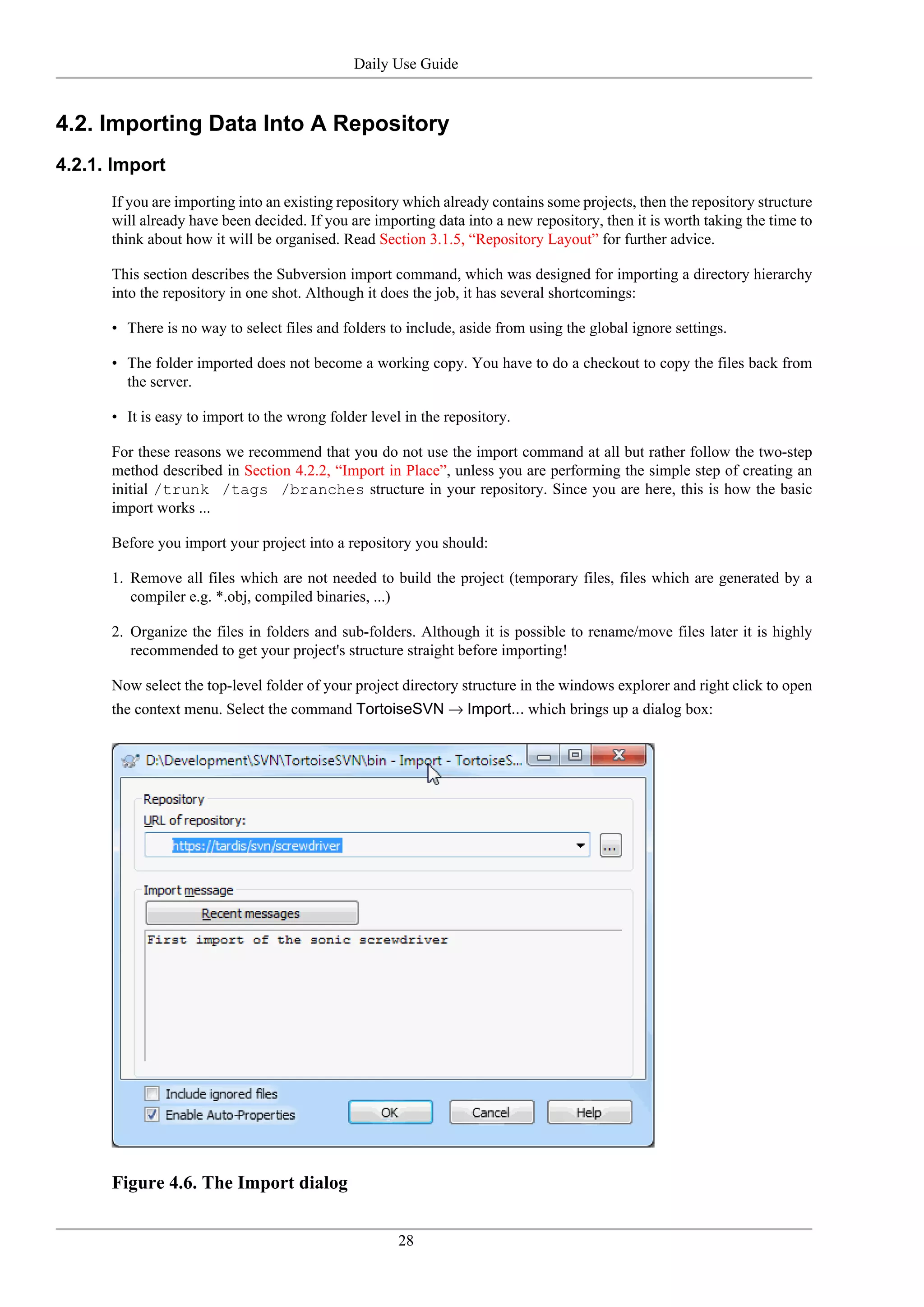 Daily Use Guide


4.2. Importing Data Into A Repository
4.2.1. Import
      If you are importing into an existing repository which already contains some projects, then the repository structure
      will already have been decided. If you are importing data into a new repository, then it is worth taking the time to
      think about how it will be organised. Read Section 3.1.5, “Repository Layout” for further advice.

      This section describes the Subversion import command, which was designed for importing a directory hierarchy
      into the repository in one shot. Although it does the job, it has several shortcomings:

      • There is no way to select files and folders to include, aside from using the global ignore settings.

      • The folder imported does not become a working copy. You have to do a checkout to copy the files back from
        the server.

      • It is easy to import to the wrong folder level in the repository.

      For these reasons we recommend that you do not use the import command at all but rather follow the two-step
      method described in Section 4.2.2, “Import in Place”, unless you are performing the simple step of creating an
      initial /trunk /tags /branches structure in your repository. Since you are here, this is how the basic
      import works ...

      Before you import your project into a repository you should:

      1. Remove all files which are not needed to build the project (temporary files, files which are generated by a
         compiler e.g. *.obj, compiled binaries, ...)

      2. Organize the files in folders and sub-folders. Although it is possible to rename/move files later it is highly
         recommended to get your project's structure straight before importing!

      Now select the top-level folder of your project directory structure in the windows explorer and right click to open
      the context menu. Select the command TortoiseSVN → Import... which brings up a dialog box:




      Figure 4.6. The Import dialog


                                                      28
 