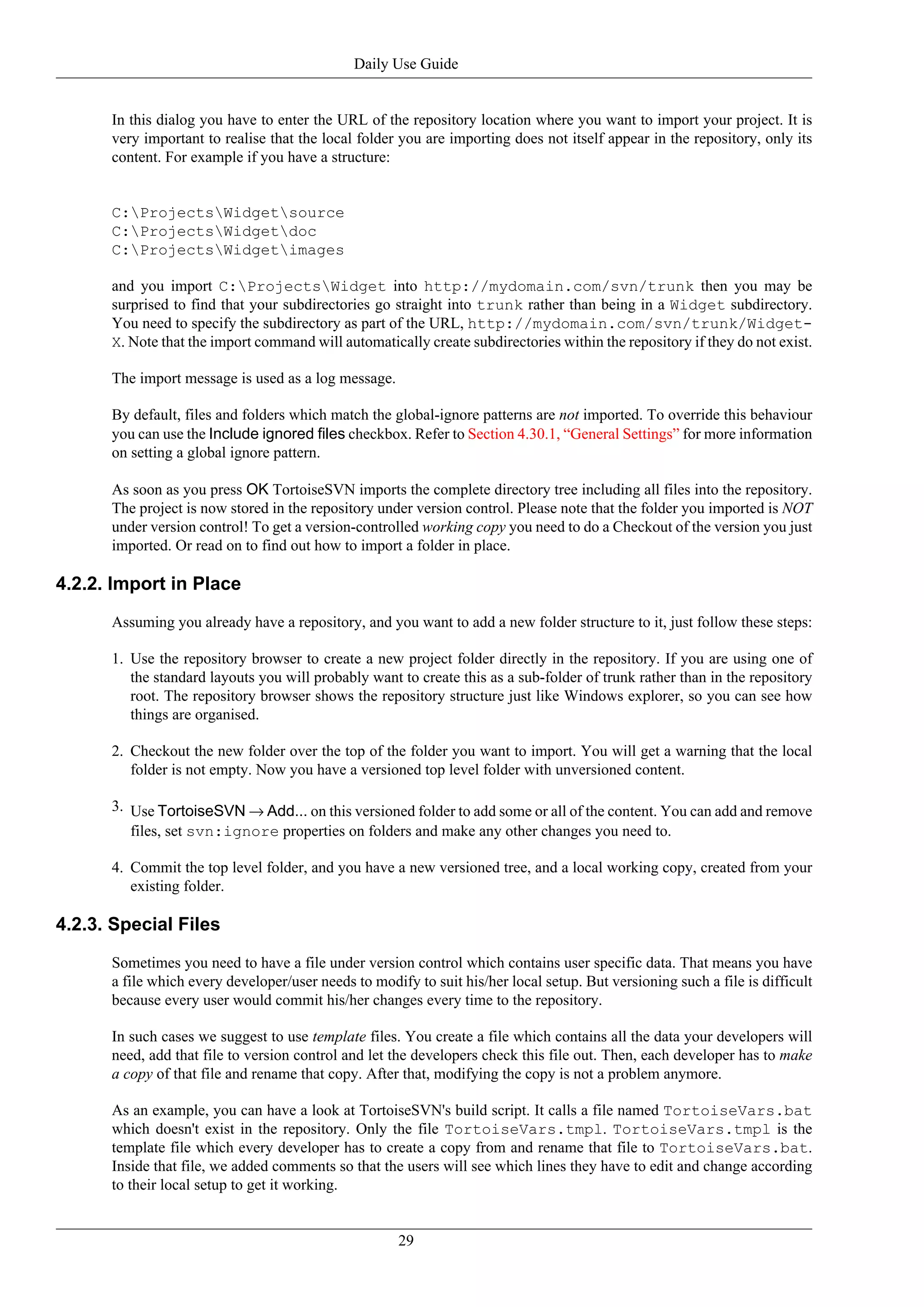 Daily Use Guide


      In this dialog you have to enter the URL of the repository location where you want to import your project. It is
      very important to realise that the local folder you are importing does not itself appear in the repository, only its
      content. For example if you have a structure:


      C:ProjectsWidgetsource
      C:ProjectsWidgetdoc
      C:ProjectsWidgetimages

      and you import C:ProjectsWidget into http://mydomain.com/svn/trunk then you may be
      surprised to find that your subdirectories go straight into trunk rather than being in a Widget subdirectory.
      You need to specify the subdirectory as part of the URL, http://mydomain.com/svn/trunk/Widget-
      X. Note that the import command will automatically create subdirectories within the repository if they do not exist.

      The import message is used as a log message.

      By default, files and folders which match the global-ignore patterns are not imported. To override this behaviour
      you can use the Include ignored files checkbox. Refer to Section 4.30.1, “General Settings” for more information
      on setting a global ignore pattern.

      As soon as you press OK TortoiseSVN imports the complete directory tree including all files into the repository.
      The project is now stored in the repository under version control. Please note that the folder you imported is NOT
      under version control! To get a version-controlled working copy you need to do a Checkout of the version you just
      imported. Or read on to find out how to import a folder in place.

4.2.2. Import in Place
      Assuming you already have a repository, and you want to add a new folder structure to it, just follow these steps:

      1. Use the repository browser to create a new project folder directly in the repository. If you are using one of
         the standard layouts you will probably want to create this as a sub-folder of trunk rather than in the repository
         root. The repository browser shows the repository structure just like Windows explorer, so you can see how
         things are organised.

      2. Checkout the new folder over the top of the folder you want to import. You will get a warning that the local
         folder is not empty. Now you have a versioned top level folder with unversioned content.

      3. Use TortoiseSVN → Add... on this versioned folder to add some or all of the content. You can add and remove
         files, set svn:ignore properties on folders and make any other changes you need to.

      4. Commit the top level folder, and you have a new versioned tree, and a local working copy, created from your
         existing folder.

4.2.3. Special Files
      Sometimes you need to have a file under version control which contains user specific data. That means you have
      a file which every developer/user needs to modify to suit his/her local setup. But versioning such a file is difficult
      because every user would commit his/her changes every time to the repository.

      In such cases we suggest to use template files. You create a file which contains all the data your developers will
      need, add that file to version control and let the developers check this file out. Then, each developer has to make
      a copy of that file and rename that copy. After that, modifying the copy is not a problem anymore.

      As an example, you can have a look at TortoiseSVN's build script. It calls a file named TortoiseVars.bat
      which doesn't exist in the repository. Only the file TortoiseVars.tmpl. TortoiseVars.tmpl is the
      template file which every developer has to create a copy from and rename that file to TortoiseVars.bat.
      Inside that file, we added comments so that the users will see which lines they have to edit and change according
      to their local setup to get it working.


                                                      29
 