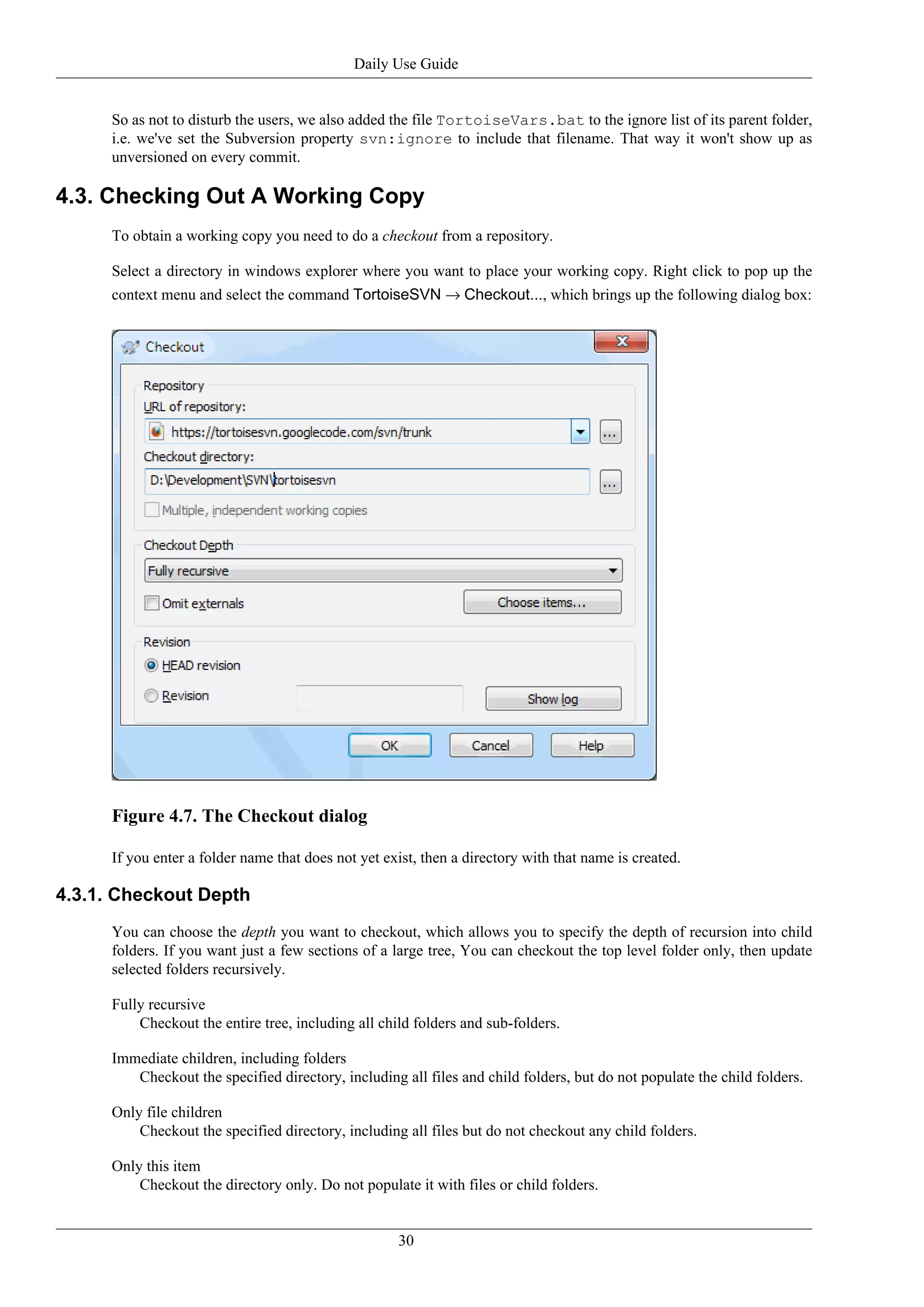 Daily Use Guide


      So as not to disturb the users, we also added the file TortoiseVars.bat to the ignore list of its parent folder,
      i.e. we've set the Subversion property svn:ignore to include that filename. That way it won't show up as
      unversioned on every commit.

4.3. Checking Out A Working Copy
      To obtain a working copy you need to do a checkout from a repository.

      Select a directory in windows explorer where you want to place your working copy. Right click to pop up the
      context menu and select the command TortoiseSVN → Checkout..., which brings up the following dialog box:




      Figure 4.7. The Checkout dialog

      If you enter a folder name that does not yet exist, then a directory with that name is created.

4.3.1. Checkout Depth
      You can choose the depth you want to checkout, which allows you to specify the depth of recursion into child
      folders. If you want just a few sections of a large tree, You can checkout the top level folder only, then update
      selected folders recursively.

      Fully recursive
          Checkout the entire tree, including all child folders and sub-folders.

      Immediate children, including folders
         Checkout the specified directory, including all files and child folders, but do not populate the child folders.

      Only file children
          Checkout the specified directory, including all files but do not checkout any child folders.

      Only this item
          Checkout the directory only. Do not populate it with files or child folders.


                                                     30
 
