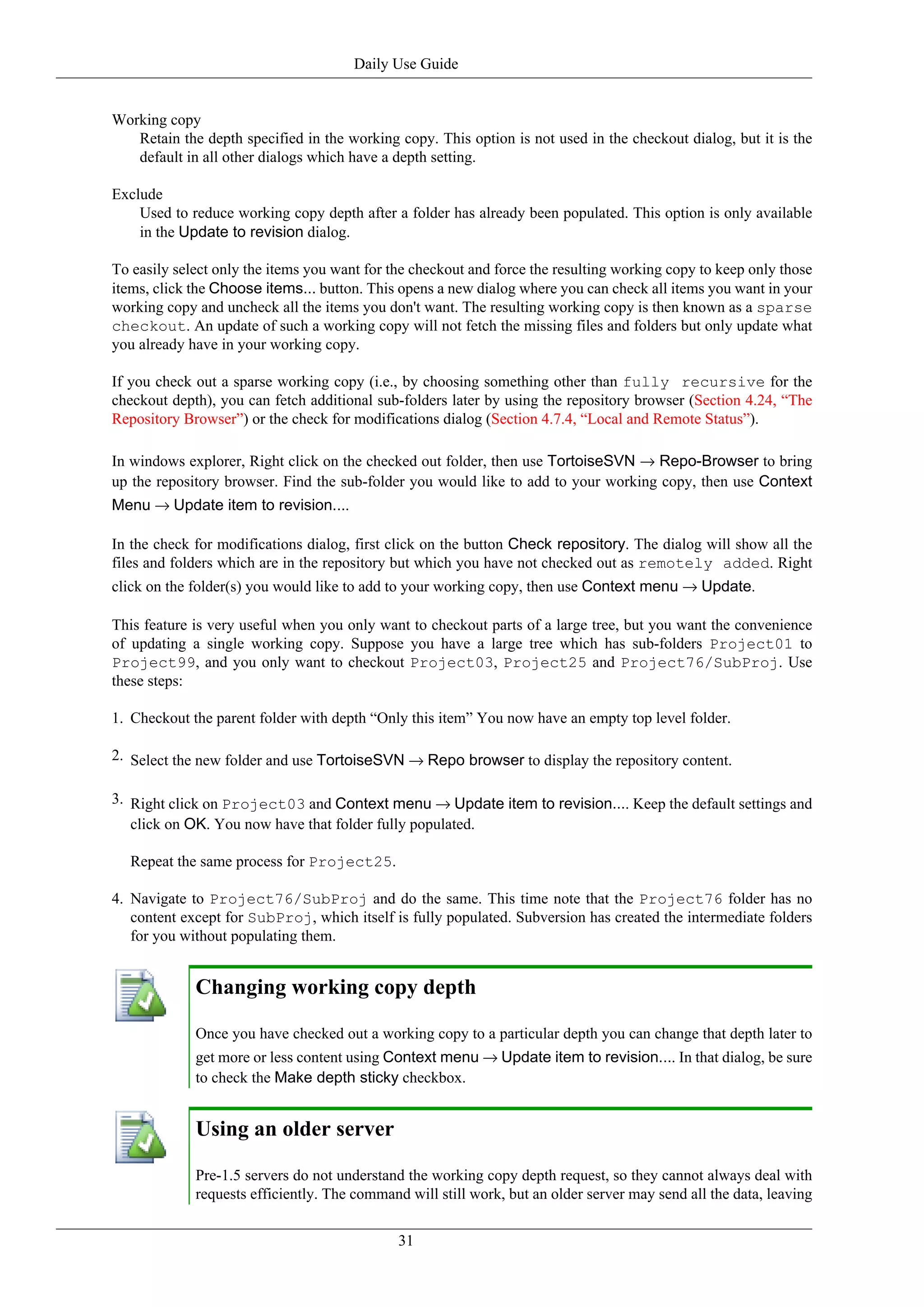 Daily Use Guide


Working copy
   Retain the depth specified in the working copy. This option is not used in the checkout dialog, but it is the
   default in all other dialogs which have a depth setting.

Exclude
    Used to reduce working copy depth after a folder has already been populated. This option is only available
    in the Update to revision dialog.

To easily select only the items you want for the checkout and force the resulting working copy to keep only those
items, click the Choose items... button. This opens a new dialog where you can check all items you want in your
working copy and uncheck all the items you don't want. The resulting working copy is then known as a sparse
checkout. An update of such a working copy will not fetch the missing files and folders but only update what
you already have in your working copy.

If you check out a sparse working copy (i.e., by choosing something other than fully recursive for the
checkout depth), you can fetch additional sub-folders later by using the repository browser (Section 4.24, “The
Repository Browser”) or the check for modifications dialog (Section 4.7.4, “Local and Remote Status”).

In windows explorer, Right click on the checked out folder, then use TortoiseSVN → Repo-Browser to bring
up the repository browser. Find the sub-folder you would like to add to your working copy, then use Context
Menu → Update item to revision....

In the check for modifications dialog, first click on the button Check repository. The dialog will show all the
files and folders which are in the repository but which you have not checked out as remotely added. Right
click on the folder(s) you would like to add to your working copy, then use Context menu → Update.

This feature is very useful when you only want to checkout parts of a large tree, but you want the convenience
of updating a single working copy. Suppose you have a large tree which has sub-folders Project01 to
Project99, and you only want to checkout Project03, Project25 and Project76/SubProj. Use
these steps:

1. Checkout the parent folder with depth “Only this item” You now have an empty top level folder.

2. Select the new folder and use TortoiseSVN → Repo browser to display the repository content.

3. Right click on Project03 and Context menu → Update item to revision.... Keep the default settings and
   click on OK. You now have that folder fully populated.

   Repeat the same process for Project25.

4. Navigate to Project76/SubProj and do the same. This time note that the Project76 folder has no
   content except for SubProj, which itself is fully populated. Subversion has created the intermediate folders
   for you without populating them.


             Changing working copy depth

             Once you have checked out a working copy to a particular depth you can change that depth later to
             get more or less content using Context menu → Update item to revision.... In that dialog, be sure
             to check the Make depth sticky checkbox.


             Using an older server

             Pre-1.5 servers do not understand the working copy depth request, so they cannot always deal with
             requests efficiently. The command will still work, but an older server may send all the data, leaving


                                              31
 