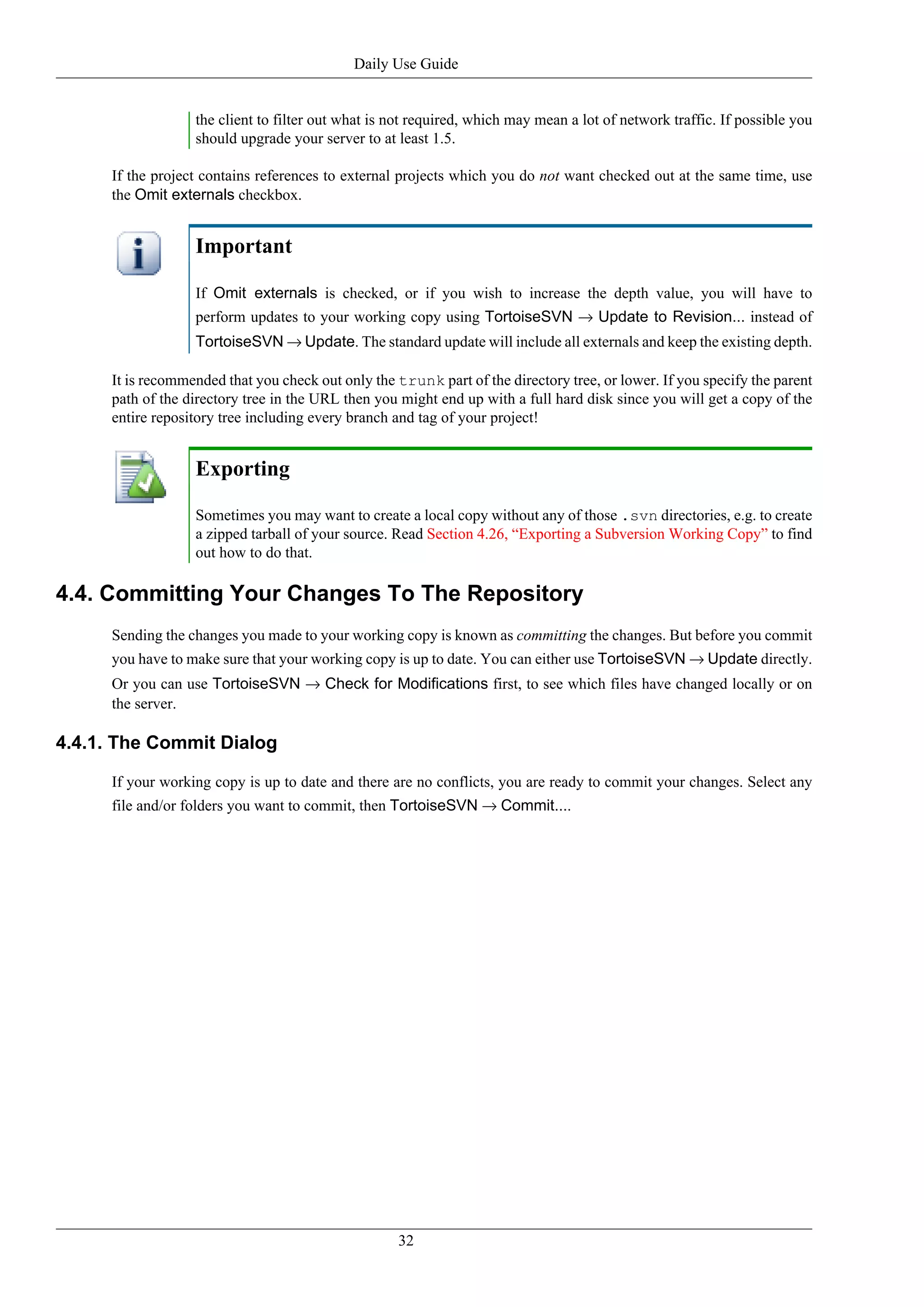 Daily Use Guide


                   the client to filter out what is not required, which may mean a lot of network traffic. If possible you
                   should upgrade your server to at least 1.5.

      If the project contains references to external projects which you do not want checked out at the same time, use
      the Omit externals checkbox.


                   Important

                   If Omit externals is checked, or if you wish to increase the depth value, you will have to
                   perform updates to your working copy using TortoiseSVN → Update to Revision... instead of
                   TortoiseSVN → Update. The standard update will include all externals and keep the existing depth.

      It is recommended that you check out only the trunk part of the directory tree, or lower. If you specify the parent
      path of the directory tree in the URL then you might end up with a full hard disk since you will get a copy of the
      entire repository tree including every branch and tag of your project!


                   Exporting

                   Sometimes you may want to create a local copy without any of those .svn directories, e.g. to create
                   a zipped tarball of your source. Read Section 4.26, “Exporting a Subversion Working Copy” to find
                   out how to do that.

4.4. Committing Your Changes To The Repository
      Sending the changes you made to your working copy is known as committing the changes. But before you commit
      you have to make sure that your working copy is up to date. You can either use TortoiseSVN → Update directly.
      Or you can use TortoiseSVN → Check for Modifications first, to see which files have changed locally or on
      the server.

4.4.1. The Commit Dialog

      If your working copy is up to date and there are no conflicts, you are ready to commit your changes. Select any
      file and/or folders you want to commit, then TortoiseSVN → Commit....




                                                     32
 