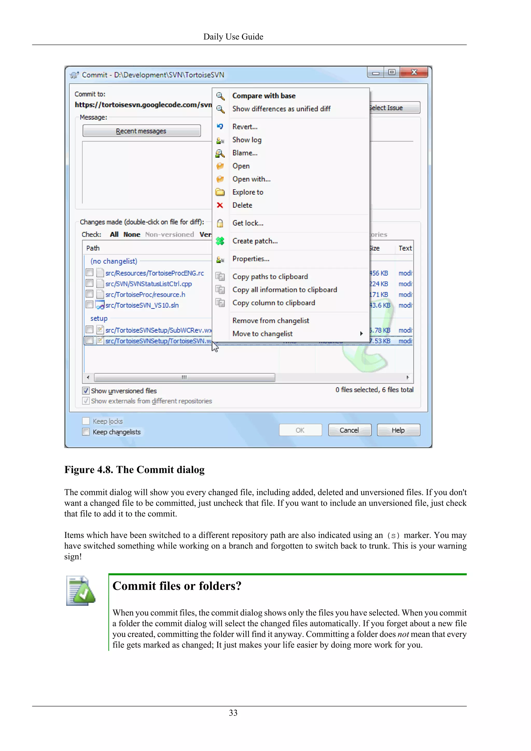 Daily Use Guide




Figure 4.8. The Commit dialog

The commit dialog will show you every changed file, including added, deleted and unversioned files. If you don't
want a changed file to be committed, just uncheck that file. If you want to include an unversioned file, just check
that file to add it to the commit.

Items which have been switched to a different repository path are also indicated using an (s) marker. You may
have switched something while working on a branch and forgotten to switch back to trunk. This is your warning
sign!


             Commit files or folders?

             When you commit files, the commit dialog shows only the files you have selected. When you commit
             a folder the commit dialog will select the changed files automatically. If you forget about a new file
             you created, committing the folder will find it anyway. Committing a folder does not mean that every
             file gets marked as changed; It just makes your life easier by doing more work for you.




                                               33
 