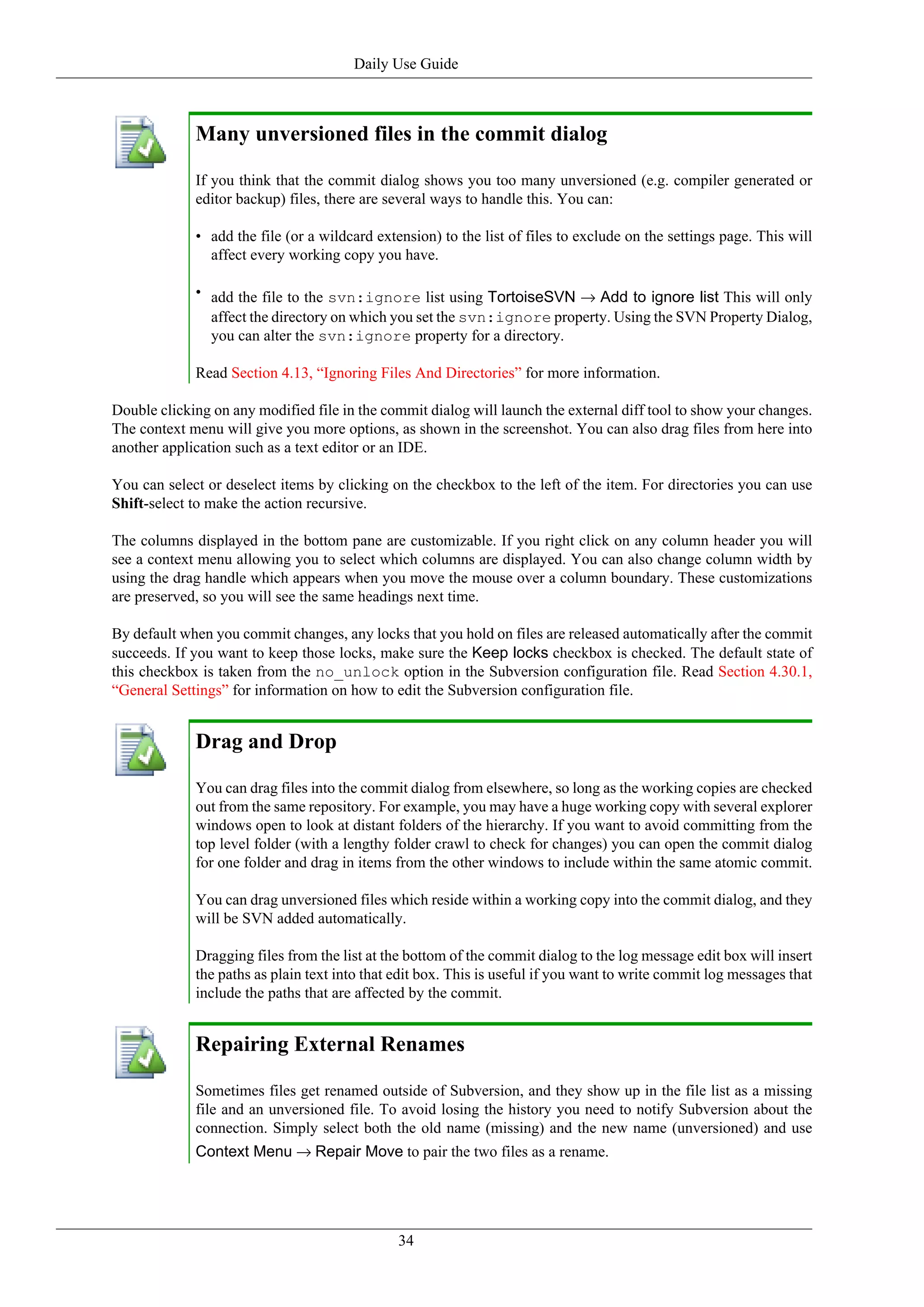 Daily Use Guide



             Many unversioned files in the commit dialog

             If you think that the commit dialog shows you too many unversioned (e.g. compiler generated or
             editor backup) files, there are several ways to handle this. You can:

             • add the file (or a wildcard extension) to the list of files to exclude on the settings page. This will
               affect every working copy you have.

             • add the file to the svn:ignore list using TortoiseSVN → Add to ignore list This will only
               affect the directory on which you set the svn:ignore property. Using the SVN Property Dialog,
               you can alter the svn:ignore property for a directory.

             Read Section 4.13, “Ignoring Files And Directories” for more information.

Double clicking on any modified file in the commit dialog will launch the external diff tool to show your changes.
The context menu will give you more options, as shown in the screenshot. You can also drag files from here into
another application such as a text editor or an IDE.

You can select or deselect items by clicking on the checkbox to the left of the item. For directories you can use
Shift-select to make the action recursive.

The columns displayed in the bottom pane are customizable. If you right click on any column header you will
see a context menu allowing you to select which columns are displayed. You can also change column width by
using the drag handle which appears when you move the mouse over a column boundary. These customizations
are preserved, so you will see the same headings next time.

By default when you commit changes, any locks that you hold on files are released automatically after the commit
succeeds. If you want to keep those locks, make sure the Keep locks checkbox is checked. The default state of
this checkbox is taken from the no_unlock option in the Subversion configuration file. Read Section 4.30.1,
“General Settings” for information on how to edit the Subversion configuration file.


             Drag and Drop

             You can drag files into the commit dialog from elsewhere, so long as the working copies are checked
             out from the same repository. For example, you may have a huge working copy with several explorer
             windows open to look at distant folders of the hierarchy. If you want to avoid committing from the
             top level folder (with a lengthy folder crawl to check for changes) you can open the commit dialog
             for one folder and drag in items from the other windows to include within the same atomic commit.

             You can drag unversioned files which reside within a working copy into the commit dialog, and they
             will be SVN added automatically.

             Dragging files from the list at the bottom of the commit dialog to the log message edit box will insert
             the paths as plain text into that edit box. This is useful if you want to write commit log messages that
             include the paths that are affected by the commit.


             Repairing External Renames

             Sometimes files get renamed outside of Subversion, and they show up in the file list as a missing
             file and an unversioned file. To avoid losing the history you need to notify Subversion about the
             connection. Simply select both the old name (missing) and the new name (unversioned) and use
             Context Menu → Repair Move to pair the two files as a rename.




                                               34
 