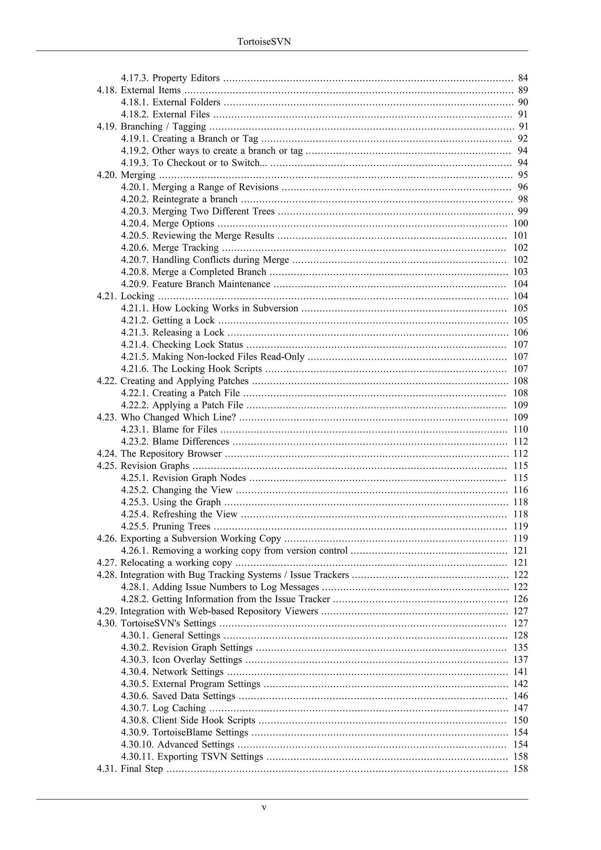 TortoiseSVN


      4.17.3. Property Editors ................................................................................................ 84
4.18. External Items ............................................................................................................. 89
      4.18.1. External Folders ................................................................................................ 90
      4.18.2. External Files ................................................................................................... 91
4.19. Branching / Tagging ..................................................................................................... 91
      4.19.1. Creating a Branch or Tag ................................................................................... 92
      4.19.2. Other ways to create a branch or tag .................................................................... 94
      4.19.3. To Checkout or to Switch... ................................................................................ 94
4.20. Merging ..................................................................................................................... 95
      4.20.1. Merging a Range of Revisions ............................................................................ 96
      4.20.2. Reintegrate a branch .......................................................................................... 98
      4.20.3. Merging Two Different Trees .............................................................................. 99
      4.20.4. Merge Options ................................................................................................ 100
      4.20.5. Reviewing the Merge Results ............................................................................ 101
      4.20.6. Merge Tracking .............................................................................................. 102
      4.20.7. Handling Conflicts during Merge ....................................................................... 102
      4.20.8. Merge a Completed Branch ............................................................................... 103
      4.20.9. Feature Branch Maintenance ............................................................................. 104
4.21. Locking .................................................................................................................... 104
      4.21.1. How Locking Works in Subversion .................................................................... 105
      4.21.2. Getting a Lock ................................................................................................ 105
      4.21.3. Releasing a Lock ............................................................................................. 106
      4.21.4. Checking Lock Status ...................................................................................... 107
      4.21.5. Making Non-locked Files Read-Only .................................................................. 107
      4.21.6. The Locking Hook Scripts ................................................................................ 107
4.22. Creating and Applying Patches ..................................................................................... 108
      4.22.1. Creating a Patch File ....................................................................................... 108
      4.22.2. Applying a Patch File ...................................................................................... 109
4.23. Who Changed Which Line? ......................................................................................... 109
      4.23.1. Blame for Files ............................................................................................... 110
      4.23.2. Blame Differences ........................................................................................... 112
4.24. The Repository Browser .............................................................................................. 112
4.25. Revision Graphs ........................................................................................................ 115
      4.25.1. Revision Graph Nodes ..................................................................................... 115
      4.25.2. Changing the View .......................................................................................... 116
      4.25.3. Using the Graph .............................................................................................. 118
      4.25.4. Refreshing the View ........................................................................................ 118
      4.25.5. Pruning Trees ................................................................................................. 119
4.26. Exporting a Subversion Working Copy .......................................................................... 119
      4.26.1. Removing a working copy from version control .................................................... 121
4.27. Relocating a working copy .......................................................................................... 121
4.28. Integration with Bug Tracking Systems / Issue Trackers .................................................... 122
      4.28.1. Adding Issue Numbers to Log Messages .............................................................. 122
      4.28.2. Getting Information from the Issue Tracker .......................................................... 126
4.29. Integration with Web-based Repository Viewers .............................................................. 127
4.30. TortoiseSVN's Settings ............................................................................................... 127
      4.30.1. General Settings .............................................................................................. 128
      4.30.2. Revision Graph Settings ................................................................................... 135
      4.30.3. Icon Overlay Settings ....................................................................................... 137
      4.30.4. Network Settings ............................................................................................. 141
      4.30.5. External Program Settings ................................................................................. 142
      4.30.6. Saved Data Settings ......................................................................................... 146
      4.30.7. Log Caching ................................................................................................... 147
      4.30.8. Client Side Hook Scripts .................................................................................. 150
      4.30.9. TortoiseBlame Settings ..................................................................................... 154
      4.30.10. Advanced Settings ......................................................................................... 154
      4.30.11. Exporting TSVN Settings ................................................................................ 158
4.31. Final Step ................................................................................................................. 158


                                                   v
 