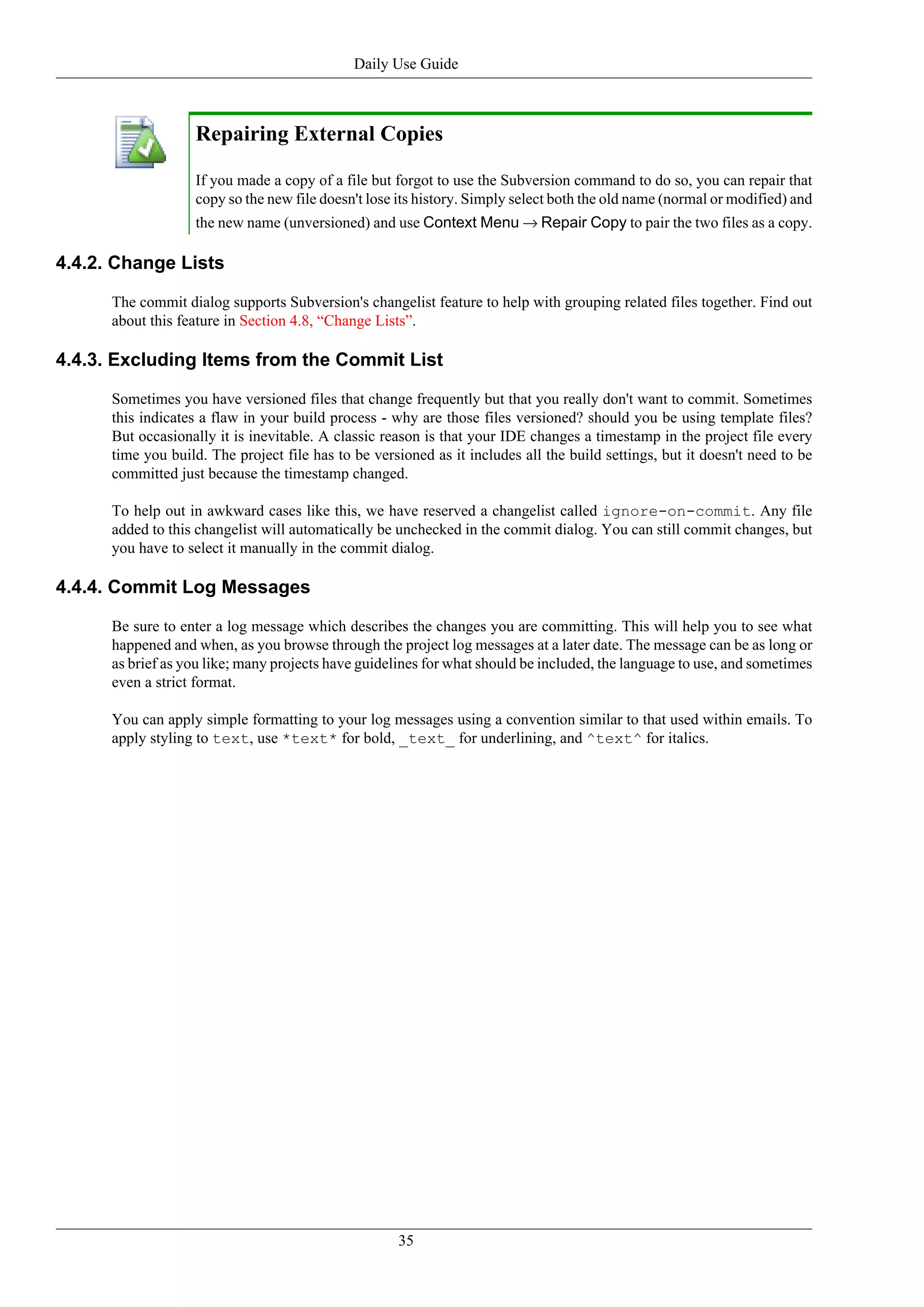 Daily Use Guide



                    Repairing External Copies

                    If you made a copy of a file but forgot to use the Subversion command to do so, you can repair that
                    copy so the new file doesn't lose its history. Simply select both the old name (normal or modified) and
                    the new name (unversioned) and use Context Menu → Repair Copy to pair the two files as a copy.

4.4.2. Change Lists

      The commit dialog supports Subversion's changelist feature to help with grouping related files together. Find out
      about this feature in Section 4.8, “Change Lists”.

4.4.3. Excluding Items from the Commit List

      Sometimes you have versioned files that change frequently but that you really don't want to commit. Sometimes
      this indicates a flaw in your build process - why are those files versioned? should you be using template files?
      But occasionally it is inevitable. A classic reason is that your IDE changes a timestamp in the project file every
      time you build. The project file has to be versioned as it includes all the build settings, but it doesn't need to be
      committed just because the timestamp changed.

      To help out in awkward cases like this, we have reserved a changelist called ignore-on-commit. Any file
      added to this changelist will automatically be unchecked in the commit dialog. You can still commit changes, but
      you have to select it manually in the commit dialog.

4.4.4. Commit Log Messages

      Be sure to enter a log message which describes the changes you are committing. This will help you to see what
      happened and when, as you browse through the project log messages at a later date. The message can be as long or
      as brief as you like; many projects have guidelines for what should be included, the language to use, and sometimes
      even a strict format.

      You can apply simple formatting to your log messages using a convention similar to that used within emails. To
      apply styling to text, use *text* for bold, _text_ for underlining, and ^text^ for italics.




                                                     35
 