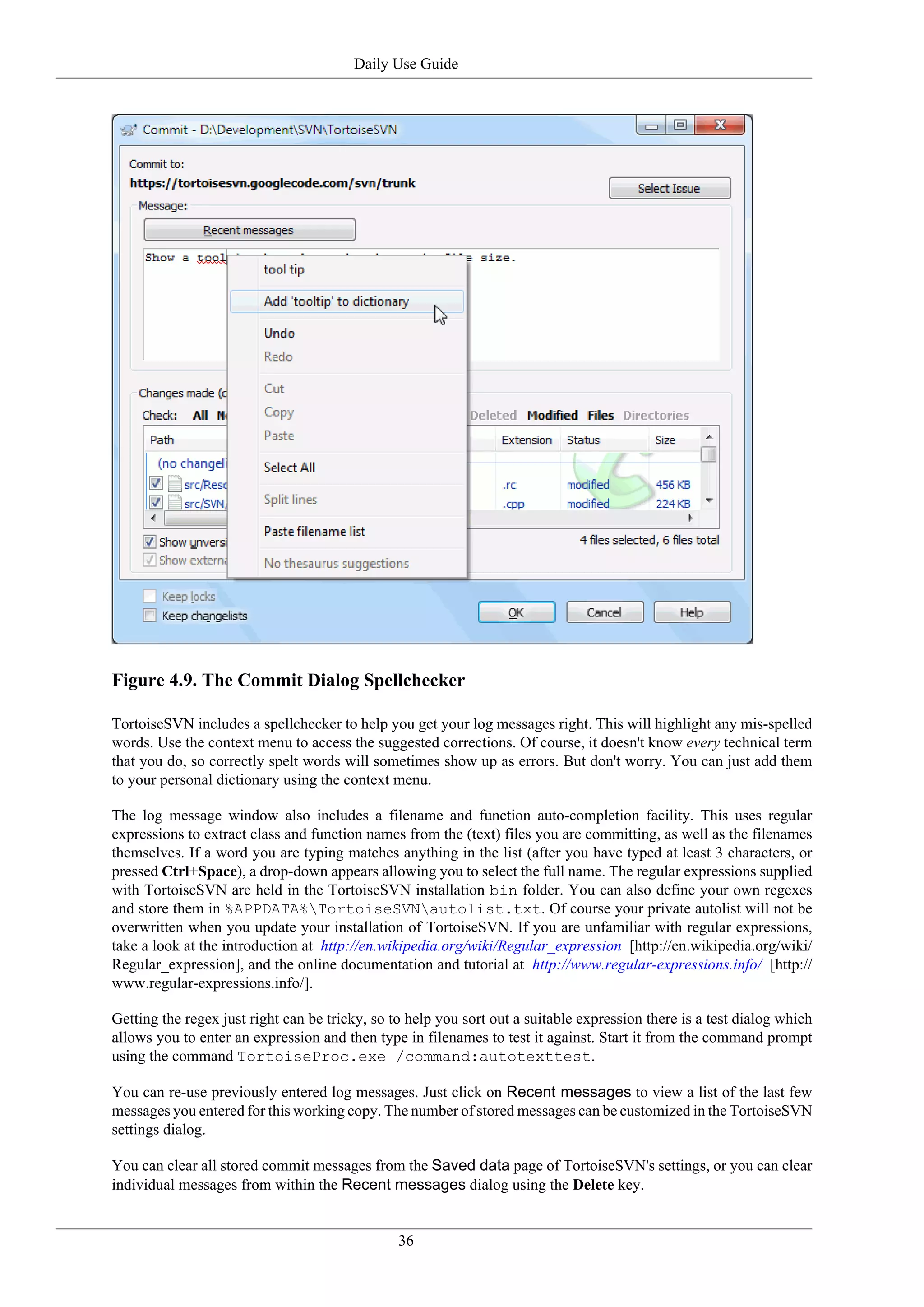 Daily Use Guide




Figure 4.9. The Commit Dialog Spellchecker

TortoiseSVN includes a spellchecker to help you get your log messages right. This will highlight any mis-spelled
words. Use the context menu to access the suggested corrections. Of course, it doesn't know every technical term
that you do, so correctly spelt words will sometimes show up as errors. But don't worry. You can just add them
to your personal dictionary using the context menu.

The log message window also includes a filename and function auto-completion facility. This uses regular
expressions to extract class and function names from the (text) files you are committing, as well as the filenames
themselves. If a word you are typing matches anything in the list (after you have typed at least 3 characters, or
pressed Ctrl+Space), a drop-down appears allowing you to select the full name. The regular expressions supplied
with TortoiseSVN are held in the TortoiseSVN installation bin folder. You can also define your own regexes
and store them in %APPDATA%TortoiseSVNautolist.txt. Of course your private autolist will not be
overwritten when you update your installation of TortoiseSVN. If you are unfamiliar with regular expressions,
take a look at the introduction at http://en.wikipedia.org/wiki/Regular_expression [http://en.wikipedia.org/wiki/
Regular_expression], and the online documentation and tutorial at http://www.regular-expressions.info/ [http://
www.regular-expressions.info/].

Getting the regex just right can be tricky, so to help you sort out a suitable expression there is a test dialog which
allows you to enter an expression and then type in filenames to test it against. Start it from the command prompt
using the command TortoiseProc.exe /command:autotexttest.

You can re-use previously entered log messages. Just click on Recent messages to view a list of the last few
messages you entered for this working copy. The number of stored messages can be customized in the TortoiseSVN
settings dialog.

You can clear all stored commit messages from the Saved data page of TortoiseSVN's settings, or you can clear
individual messages from within the Recent messages dialog using the Delete key.


                                                36
 
