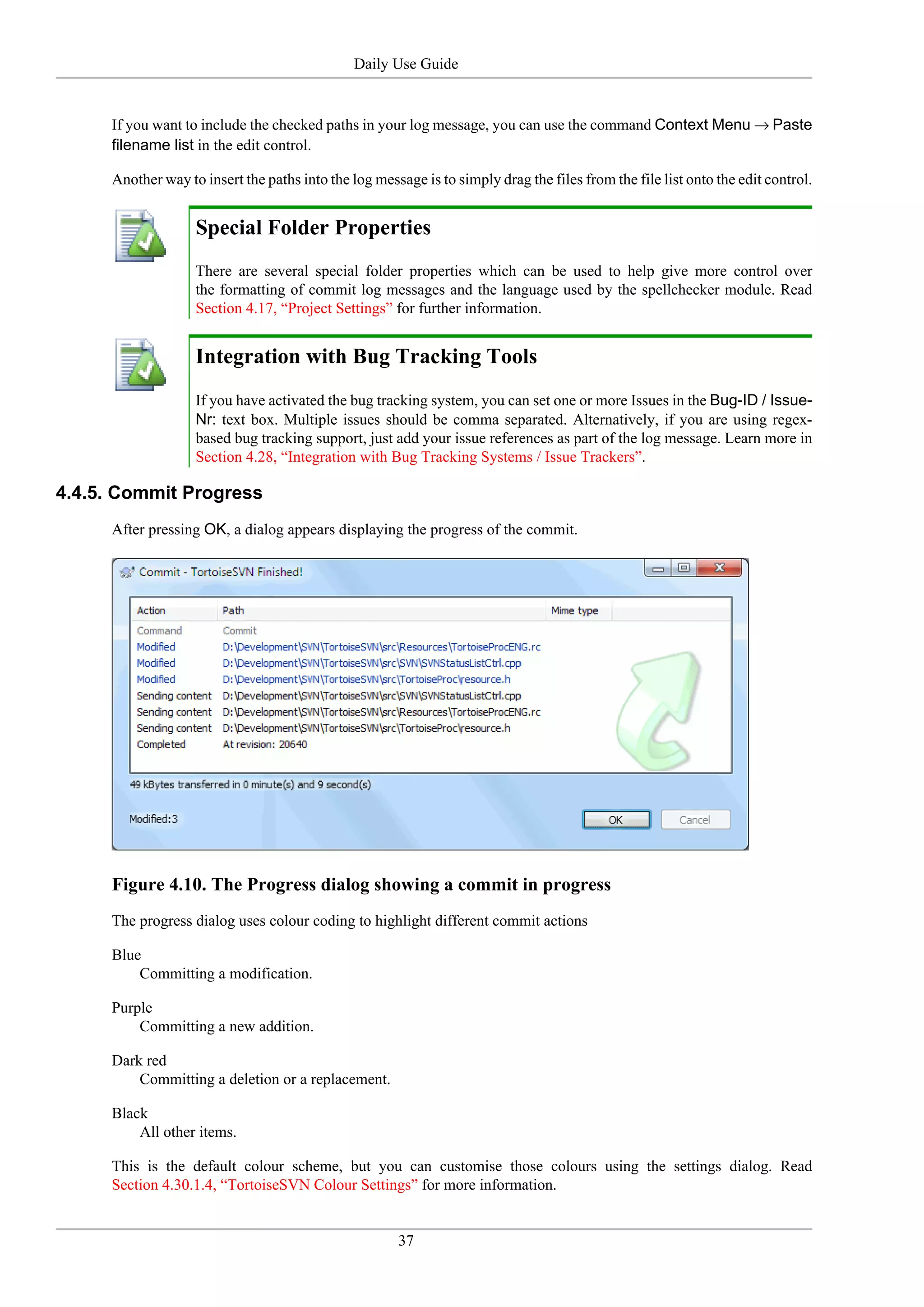 Daily Use Guide


     If you want to include the checked paths in your log message, you can use the command Context Menu → Paste
     filename list in the edit control.

     Another way to insert the paths into the log message is to simply drag the files from the file list onto the edit control.


                   Special Folder Properties
                   There are several special folder properties which can be used to help give more control over
                   the formatting of commit log messages and the language used by the spellchecker module. Read
                   Section 4.17, “Project Settings” for further information.


                   Integration with Bug Tracking Tools
                   If you have activated the bug tracking system, you can set one or more Issues in the Bug-ID / Issue-
                   Nr: text box. Multiple issues should be comma separated. Alternatively, if you are using regex-
                   based bug tracking support, just add your issue references as part of the log message. Learn more in
                   Section 4.28, “Integration with Bug Tracking Systems / Issue Trackers”.

4.4.5. Commit Progress
     After pressing OK, a dialog appears displaying the progress of the commit.




     Figure 4.10. The Progress dialog showing a commit in progress
     The progress dialog uses colour coding to highlight different commit actions

     Blue
         Committing a modification.

     Purple
         Committing a new addition.

     Dark red
         Committing a deletion or a replacement.

     Black
         All other items.

     This is the default colour scheme, but you can customise those colours using the settings dialog. Read
     Section 4.30.1.4, “TortoiseSVN Colour Settings” for more information.


                                                      37
 