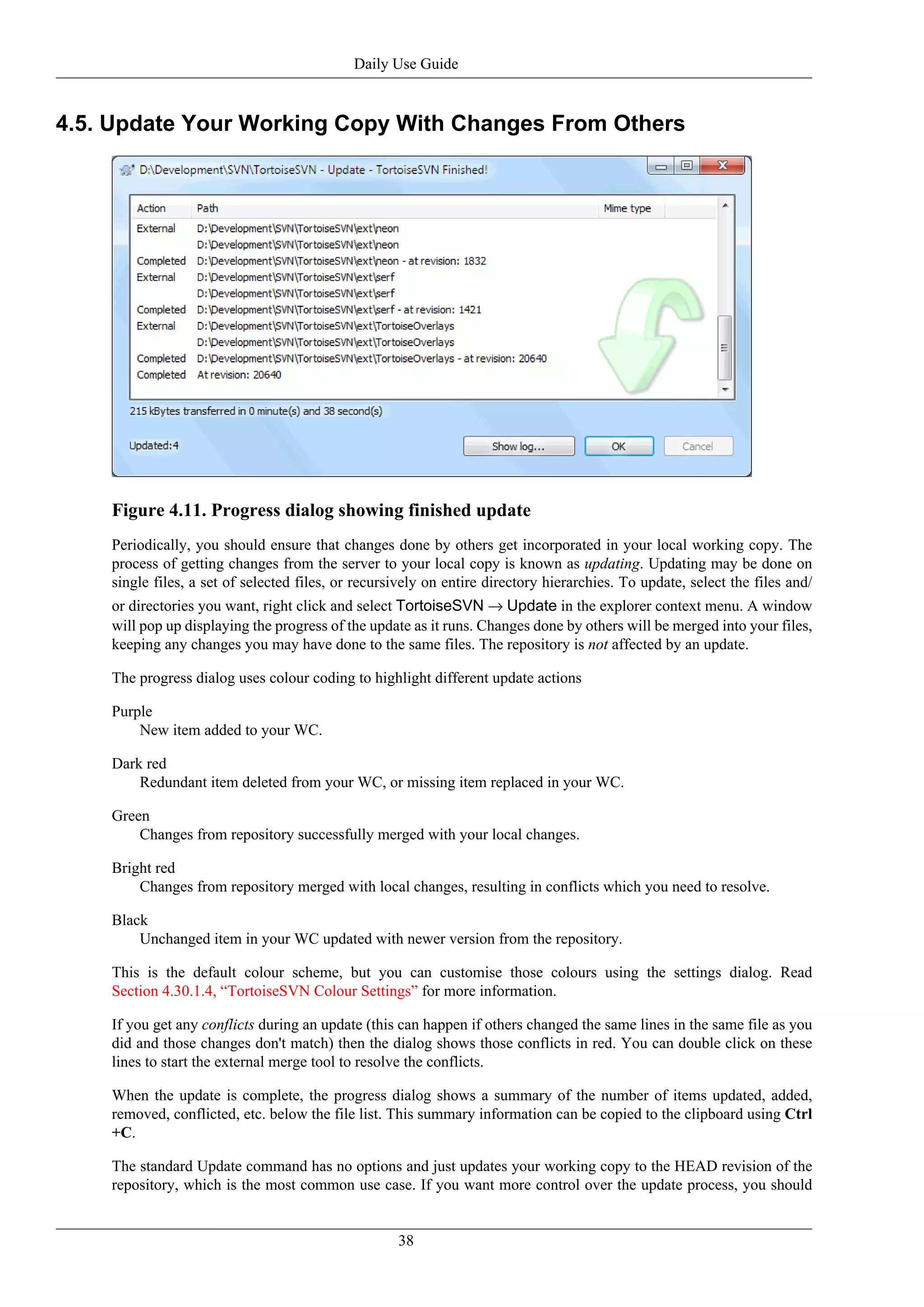 Daily Use Guide


4.5. Update Your Working Copy With Changes From Others




    Figure 4.11. Progress dialog showing finished update
    Periodically, you should ensure that changes done by others get incorporated in your local working copy. The
    process of getting changes from the server to your local copy is known as updating. Updating may be done on
    single files, a set of selected files, or recursively on entire directory hierarchies. To update, select the files and/
    or directories you want, right click and select TortoiseSVN → Update in the explorer context menu. A window
    will pop up displaying the progress of the update as it runs. Changes done by others will be merged into your files,
    keeping any changes you may have done to the same files. The repository is not affected by an update.

    The progress dialog uses colour coding to highlight different update actions

    Purple
        New item added to your WC.

    Dark red
        Redundant item deleted from your WC, or missing item replaced in your WC.

    Green
        Changes from repository successfully merged with your local changes.

    Bright red
        Changes from repository merged with local changes, resulting in conflicts which you need to resolve.

    Black
        Unchanged item in your WC updated with newer version from the repository.

    This is the default colour scheme, but you can customise those colours using the settings dialog. Read
    Section 4.30.1.4, “TortoiseSVN Colour Settings” for more information.

    If you get any conflicts during an update (this can happen if others changed the same lines in the same file as you
    did and those changes don't match) then the dialog shows those conflicts in red. You can double click on these
    lines to start the external merge tool to resolve the conflicts.

    When the update is complete, the progress dialog shows a summary of the number of items updated, added,
    removed, conflicted, etc. below the file list. This summary information can be copied to the clipboard using Ctrl
    +C.

    The standard Update command has no options and just updates your working copy to the HEAD revision of the
    repository, which is the most common use case. If you want more control over the update process, you should


                                                    38
 