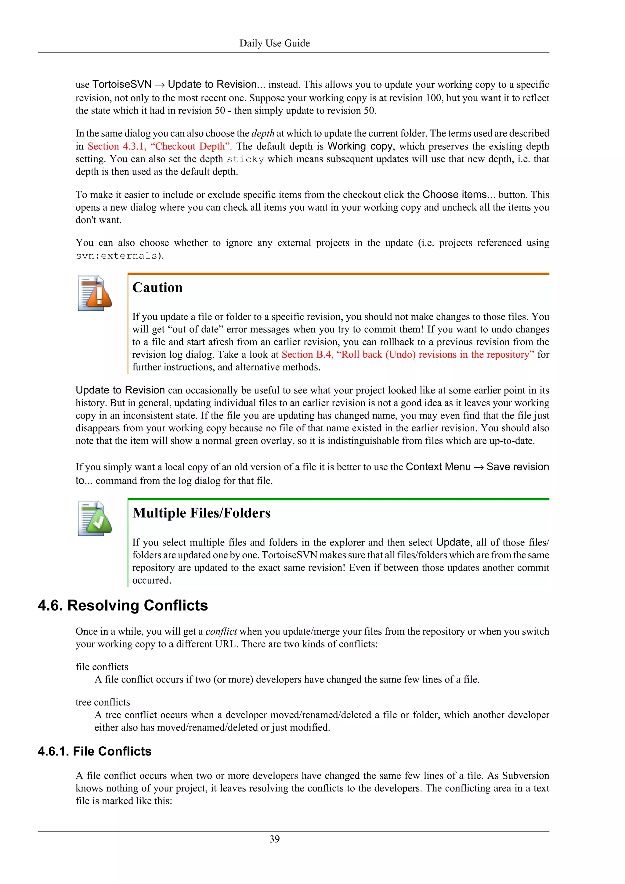 Daily Use Guide


      use TortoiseSVN → Update to Revision... instead. This allows you to update your working copy to a specific
      revision, not only to the most recent one. Suppose your working copy is at revision 100, but you want it to reflect
      the state which it had in revision 50 - then simply update to revision 50.

      In the same dialog you can also choose the depth at which to update the current folder. The terms used are described
      in Section 4.3.1, “Checkout Depth”. The default depth is Working copy, which preserves the existing depth
      setting. You can also set the depth sticky which means subsequent updates will use that new depth, i.e. that
      depth is then used as the default depth.

      To make it easier to include or exclude specific items from the checkout click the Choose items... button. This
      opens a new dialog where you can check all items you want in your working copy and uncheck all the items you
      don't want.

      You can also choose whether to ignore any external projects in the update (i.e. projects referenced using
      svn:externals).


                    Caution
                    If you update a file or folder to a specific revision, you should not make changes to those files. You
                    will get “out of date” error messages when you try to commit them! If you want to undo changes
                    to a file and start afresh from an earlier revision, you can rollback to a previous revision from the
                    revision log dialog. Take a look at Section B.4, “Roll back (Undo) revisions in the repository” for
                    further instructions, and alternative methods.

      Update to Revision can occasionally be useful to see what your project looked like at some earlier point in its
      history. But in general, updating individual files to an earlier revision is not a good idea as it leaves your working
      copy in an inconsistent state. If the file you are updating has changed name, you may even find that the file just
      disappears from your working copy because no file of that name existed in the earlier revision. You should also
      note that the item will show a normal green overlay, so it is indistinguishable from files which are up-to-date.

      If you simply want a local copy of an old version of a file it is better to use the Context Menu → Save revision
      to... command from the log dialog for that file.


                    Multiple Files/Folders
                    If you select multiple files and folders in the explorer and then select Update, all of those files/
                    folders are updated one by one. TortoiseSVN makes sure that all files/folders which are from the same
                    repository are updated to the exact same revision! Even if between those updates another commit
                    occurred.

4.6. Resolving Conflicts
      Once in a while, you will get a conflict when you update/merge your files from the repository or when you switch
      your working copy to a different URL. There are two kinds of conflicts:

      file conflicts
           A file conflict occurs if two (or more) developers have changed the same few lines of a file.

      tree conflicts
           A tree conflict occurs when a developer moved/renamed/deleted a file or folder, which another developer
           either also has moved/renamed/deleted or just modified.

4.6.1. File Conflicts
      A file conflict occurs when two or more developers have changed the same few lines of a file. As Subversion
      knows nothing of your project, it leaves resolving the conflicts to the developers. The conflicting area in a text
      file is marked like this:


                                                      39
 