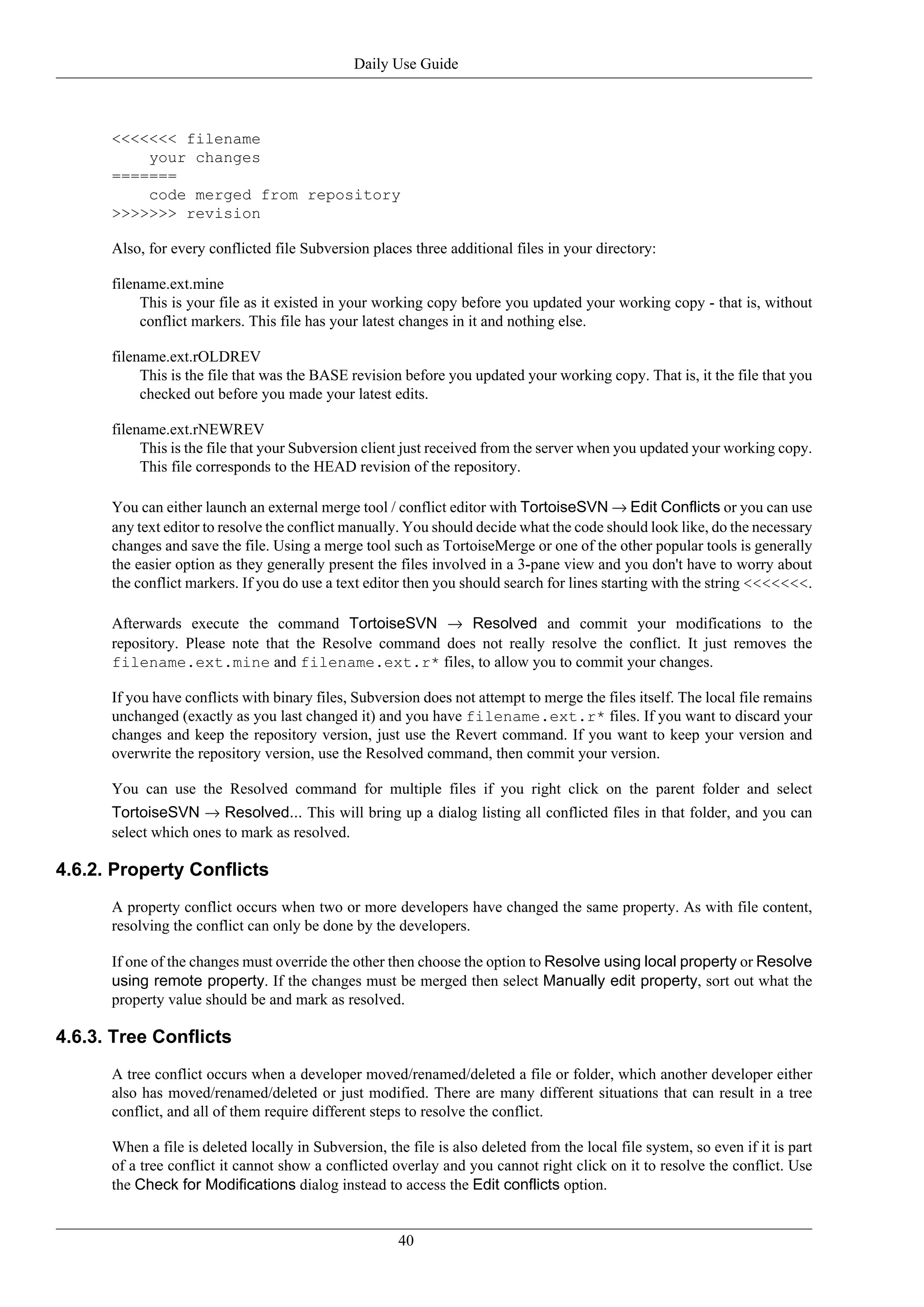 Daily Use Guide



      <<<<<<< filename
          your changes
      =======
          code merged from repository
      >>>>>>> revision

      Also, for every conflicted file Subversion places three additional files in your directory:

      filename.ext.mine
           This is your file as it existed in your working copy before you updated your working copy - that is, without
           conflict markers. This file has your latest changes in it and nothing else.

      filename.ext.rOLDREV
           This is the file that was the BASE revision before you updated your working copy. That is, it the file that you
           checked out before you made your latest edits.

      filename.ext.rNEWREV
           This is the file that your Subversion client just received from the server when you updated your working copy.
           This file corresponds to the HEAD revision of the repository.

      You can either launch an external merge tool / conflict editor with TortoiseSVN → Edit Conflicts or you can use
      any text editor to resolve the conflict manually. You should decide what the code should look like, do the necessary
      changes and save the file. Using a merge tool such as TortoiseMerge or one of the other popular tools is generally
      the easier option as they generally present the files involved in a 3-pane view and you don't have to worry about
      the conflict markers. If you do use a text editor then you should search for lines starting with the string <<<<<<<.

      Afterwards execute the command TortoiseSVN → Resolved and commit your modifications to the
      repository. Please note that the Resolve command does not really resolve the conflict. It just removes the
      filename.ext.mine and filename.ext.r* files, to allow you to commit your changes.

      If you have conflicts with binary files, Subversion does not attempt to merge the files itself. The local file remains
      unchanged (exactly as you last changed it) and you have filename.ext.r* files. If you want to discard your
      changes and keep the repository version, just use the Revert command. If you want to keep your version and
      overwrite the repository version, use the Resolved command, then commit your version.

      You can use the Resolved command for multiple files if you right click on the parent folder and select
      TortoiseSVN → Resolved... This will bring up a dialog listing all conflicted files in that folder, and you can
      select which ones to mark as resolved.

4.6.2. Property Conflicts
      A property conflict occurs when two or more developers have changed the same property. As with file content,
      resolving the conflict can only be done by the developers.

      If one of the changes must override the other then choose the option to Resolve using local property or Resolve
      using remote property. If the changes must be merged then select Manually edit property, sort out what the
      property value should be and mark as resolved.

4.6.3. Tree Conflicts
      A tree conflict occurs when a developer moved/renamed/deleted a file or folder, which another developer either
      also has moved/renamed/deleted or just modified. There are many different situations that can result in a tree
      conflict, and all of them require different steps to resolve the conflict.

      When a file is deleted locally in Subversion, the file is also deleted from the local file system, so even if it is part
      of a tree conflict it cannot show a conflicted overlay and you cannot right click on it to resolve the conflict. Use
      the Check for Modifications dialog instead to access the Edit conflicts option.


                                                       40
 