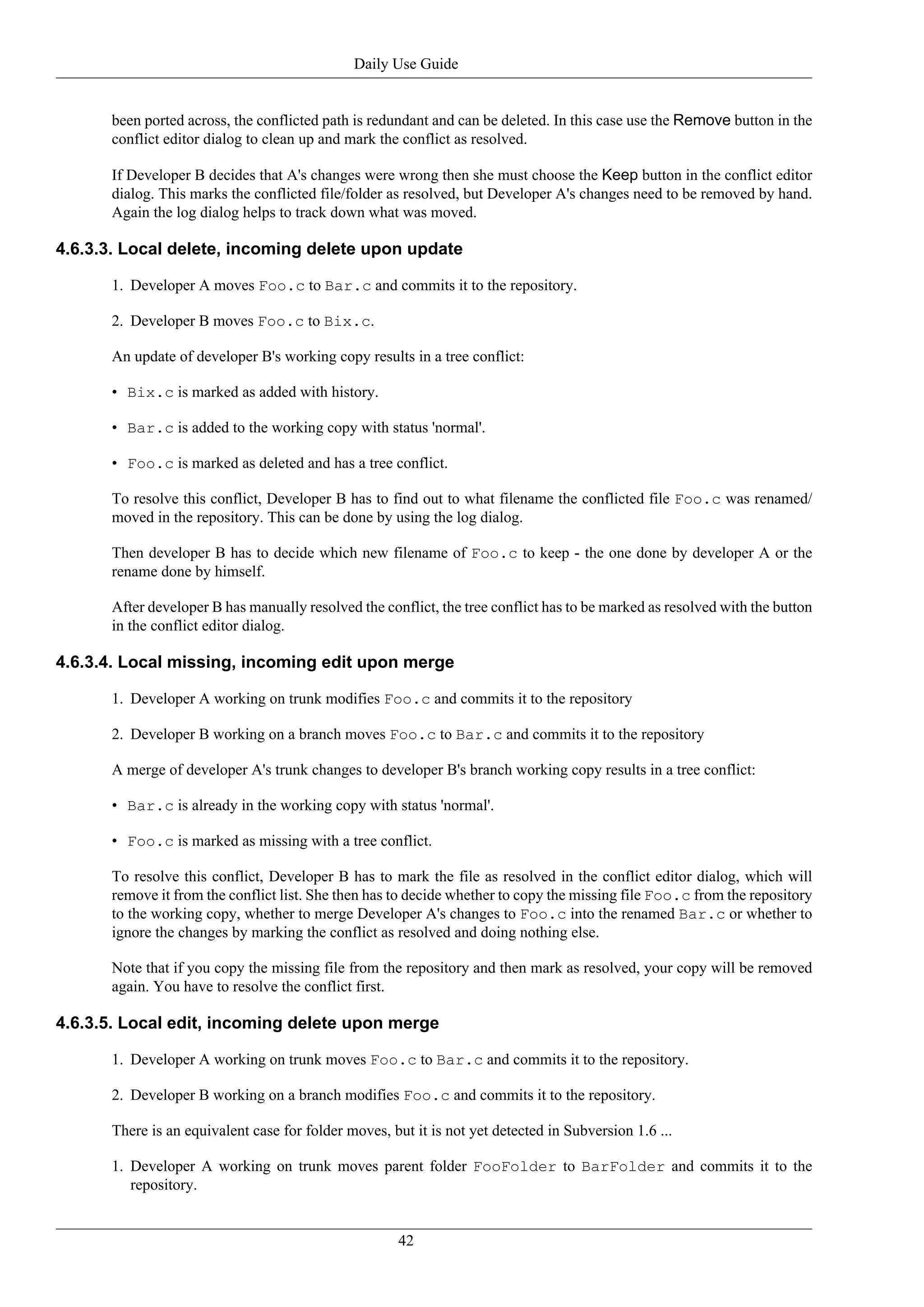 Daily Use Guide


      been ported across, the conflicted path is redundant and can be deleted. In this case use the Remove button in the
      conflict editor dialog to clean up and mark the conflict as resolved.

      If Developer B decides that A's changes were wrong then she must choose the Keep button in the conflict editor
      dialog. This marks the conflicted file/folder as resolved, but Developer A's changes need to be removed by hand.
      Again the log dialog helps to track down what was moved.

4.6.3.3. Local delete, incoming delete upon update

      1. Developer A moves Foo.c to Bar.c and commits it to the repository.

      2. Developer B moves Foo.c to Bix.c.

      An update of developer B's working copy results in a tree conflict:

      • Bix.c is marked as added with history.

      • Bar.c is added to the working copy with status 'normal'.

      • Foo.c is marked as deleted and has a tree conflict.

      To resolve this conflict, Developer B has to find out to what filename the conflicted file Foo.c was renamed/
      moved in the repository. This can be done by using the log dialog.

      Then developer B has to decide which new filename of Foo.c to keep - the one done by developer A or the
      rename done by himself.

      After developer B has manually resolved the conflict, the tree conflict has to be marked as resolved with the button
      in the conflict editor dialog.

4.6.3.4. Local missing, incoming edit upon merge

      1. Developer A working on trunk modifies Foo.c and commits it to the repository

      2. Developer B working on a branch moves Foo.c to Bar.c and commits it to the repository

      A merge of developer A's trunk changes to developer B's branch working copy results in a tree conflict:

      • Bar.c is already in the working copy with status 'normal'.

      • Foo.c is marked as missing with a tree conflict.

      To resolve this conflict, Developer B has to mark the file as resolved in the conflict editor dialog, which will
      remove it from the conflict list. She then has to decide whether to copy the missing file Foo.c from the repository
      to the working copy, whether to merge Developer A's changes to Foo.c into the renamed Bar.c or whether to
      ignore the changes by marking the conflict as resolved and doing nothing else.

      Note that if you copy the missing file from the repository and then mark as resolved, your copy will be removed
      again. You have to resolve the conflict first.

4.6.3.5. Local edit, incoming delete upon merge

      1. Developer A working on trunk moves Foo.c to Bar.c and commits it to the repository.

      2. Developer B working on a branch modifies Foo.c and commits it to the repository.

      There is an equivalent case for folder moves, but it is not yet detected in Subversion 1.6 ...

      1. Developer A working on trunk moves parent folder FooFolder to BarFolder and commits it to the
         repository.


                                                      42
 