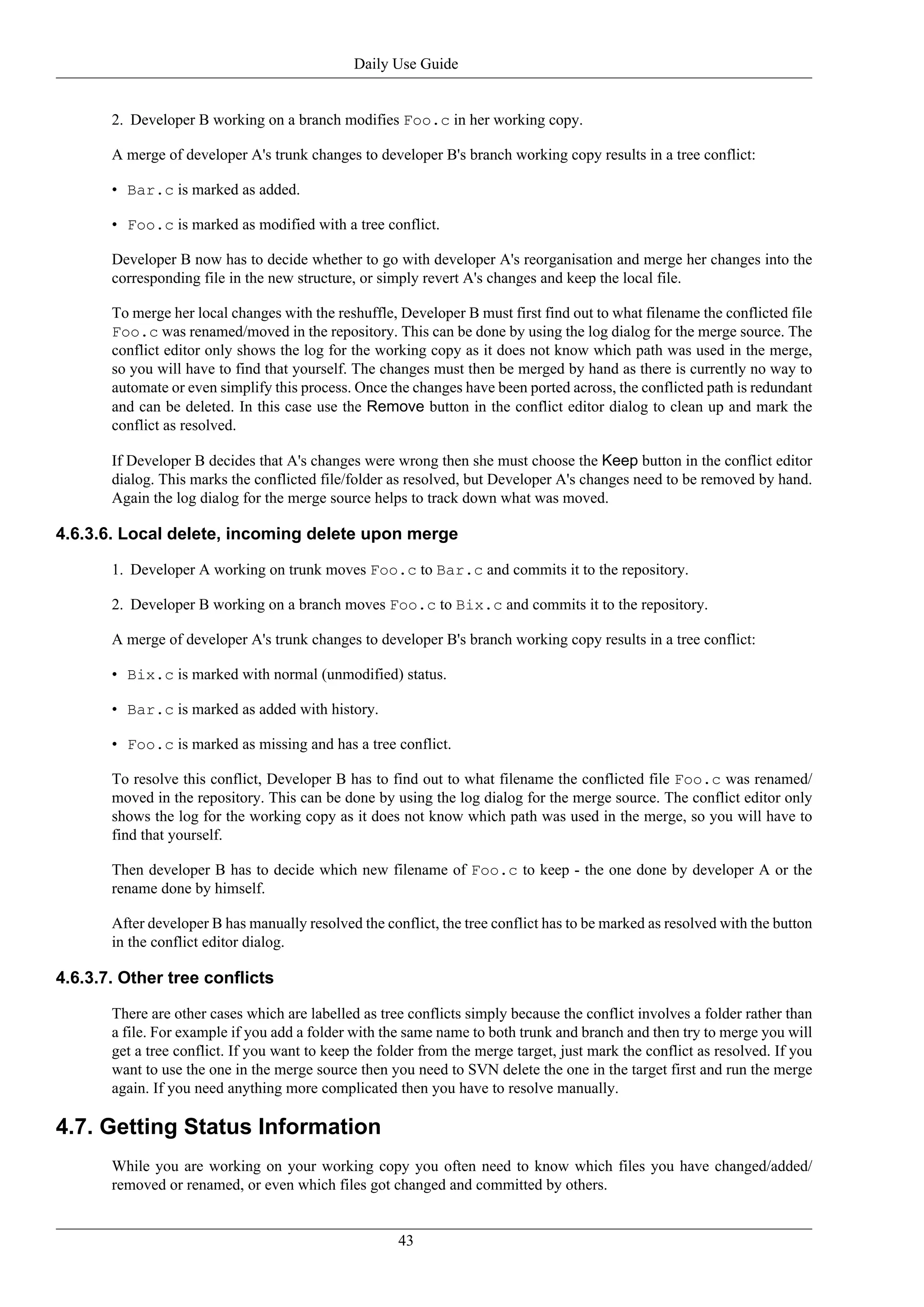 Daily Use Guide


       2. Developer B working on a branch modifies Foo.c in her working copy.

       A merge of developer A's trunk changes to developer B's branch working copy results in a tree conflict:

       • Bar.c is marked as added.

       • Foo.c is marked as modified with a tree conflict.

       Developer B now has to decide whether to go with developer A's reorganisation and merge her changes into the
       corresponding file in the new structure, or simply revert A's changes and keep the local file.

       To merge her local changes with the reshuffle, Developer B must first find out to what filename the conflicted file
       Foo.c was renamed/moved in the repository. This can be done by using the log dialog for the merge source. The
       conflict editor only shows the log for the working copy as it does not know which path was used in the merge,
       so you will have to find that yourself. The changes must then be merged by hand as there is currently no way to
       automate or even simplify this process. Once the changes have been ported across, the conflicted path is redundant
       and can be deleted. In this case use the Remove button in the conflict editor dialog to clean up and mark the
       conflict as resolved.

       If Developer B decides that A's changes were wrong then she must choose the Keep button in the conflict editor
       dialog. This marks the conflicted file/folder as resolved, but Developer A's changes need to be removed by hand.
       Again the log dialog for the merge source helps to track down what was moved.

4.6.3.6. Local delete, incoming delete upon merge

       1. Developer A working on trunk moves Foo.c to Bar.c and commits it to the repository.

       2. Developer B working on a branch moves Foo.c to Bix.c and commits it to the repository.

       A merge of developer A's trunk changes to developer B's branch working copy results in a tree conflict:

       • Bix.c is marked with normal (unmodified) status.

       • Bar.c is marked as added with history.

       • Foo.c is marked as missing and has a tree conflict.

       To resolve this conflict, Developer B has to find out to what filename the conflicted file Foo.c was renamed/
       moved in the repository. This can be done by using the log dialog for the merge source. The conflict editor only
       shows the log for the working copy as it does not know which path was used in the merge, so you will have to
       find that yourself.

       Then developer B has to decide which new filename of Foo.c to keep - the one done by developer A or the
       rename done by himself.

       After developer B has manually resolved the conflict, the tree conflict has to be marked as resolved with the button
       in the conflict editor dialog.

4.6.3.7. Other tree conflicts

       There are other cases which are labelled as tree conflicts simply because the conflict involves a folder rather than
       a file. For example if you add a folder with the same name to both trunk and branch and then try to merge you will
       get a tree conflict. If you want to keep the folder from the merge target, just mark the conflict as resolved. If you
       want to use the one in the merge source then you need to SVN delete the one in the target first and run the merge
       again. If you need anything more complicated then you have to resolve manually.

4.7. Getting Status Information
       While you are working on your working copy you often need to know which files you have changed/added/
       removed or renamed, or even which files got changed and committed by others.


                                                      43
 