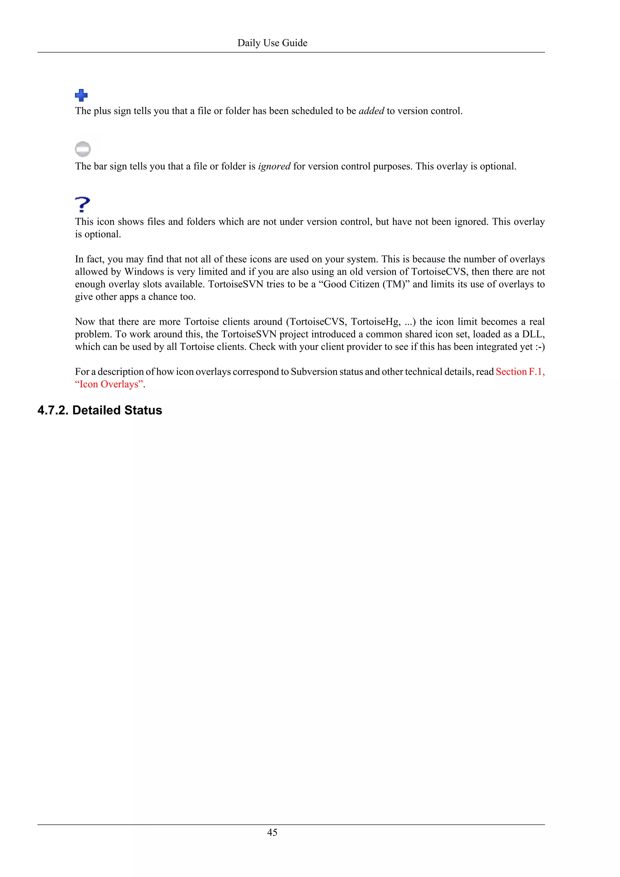 Daily Use Guide




      The plus sign tells you that a file or folder has been scheduled to be added to version control.




      The bar sign tells you that a file or folder is ignored for version control purposes. This overlay is optional.




      This icon shows files and folders which are not under version control, but have not been ignored. This overlay
      is optional.

      In fact, you may find that not all of these icons are used on your system. This is because the number of overlays
      allowed by Windows is very limited and if you are also using an old version of TortoiseCVS, then there are not
      enough overlay slots available. TortoiseSVN tries to be a “Good Citizen (TM)” and limits its use of overlays to
      give other apps a chance too.

      Now that there are more Tortoise clients around (TortoiseCVS, TortoiseHg, ...) the icon limit becomes a real
      problem. To work around this, the TortoiseSVN project introduced a common shared icon set, loaded as a DLL,
      which can be used by all Tortoise clients. Check with your client provider to see if this has been integrated yet :-)

      For a description of how icon overlays correspond to Subversion status and other technical details, read Section F.1,
      “Icon Overlays”.

4.7.2. Detailed Status




                                                      45
 