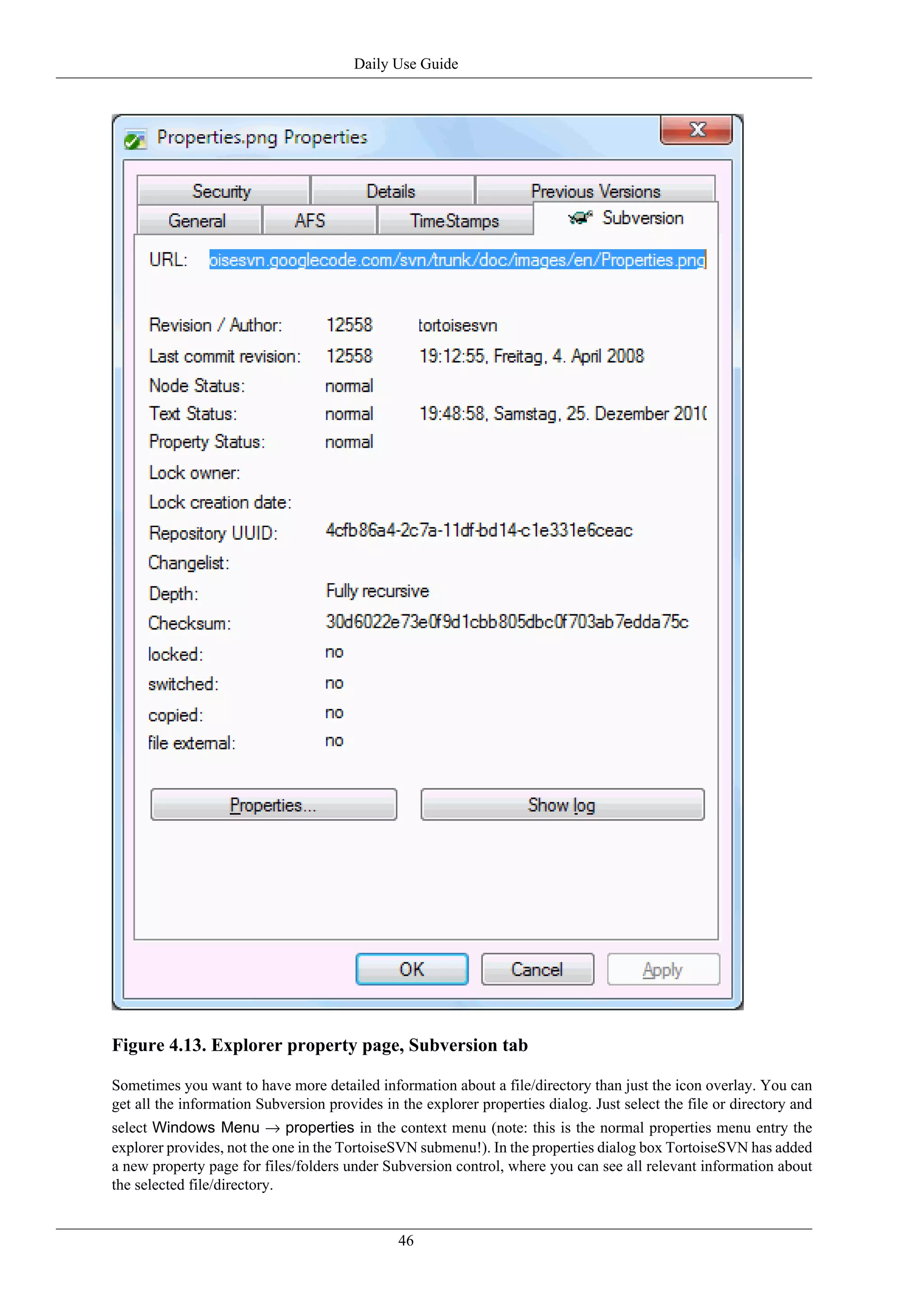 Daily Use Guide




Figure 4.13. Explorer property page, Subversion tab

Sometimes you want to have more detailed information about a file/directory than just the icon overlay. You can
get all the information Subversion provides in the explorer properties dialog. Just select the file or directory and
select Windows Menu → properties in the context menu (note: this is the normal properties menu entry the
explorer provides, not the one in the TortoiseSVN submenu!). In the properties dialog box TortoiseSVN has added
a new property page for files/folders under Subversion control, where you can see all relevant information about
the selected file/directory.


                                               46
 