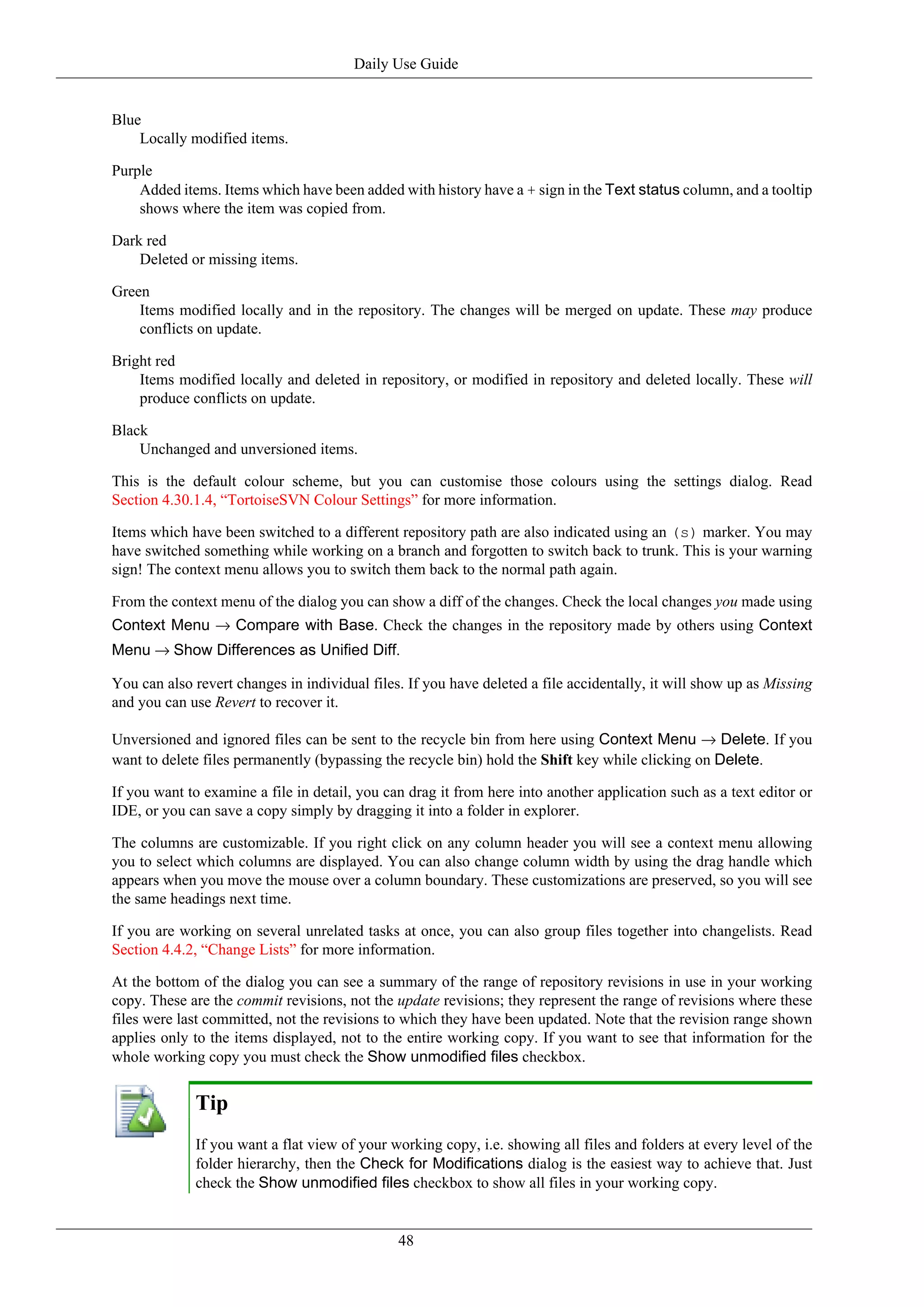 Daily Use Guide


Blue
    Locally modified items.

Purple
    Added items. Items which have been added with history have a + sign in the Text status column, and a tooltip
    shows where the item was copied from.

Dark red
    Deleted or missing items.

Green
    Items modified locally and in the repository. The changes will be merged on update. These may produce
    conflicts on update.

Bright red
    Items modified locally and deleted in repository, or modified in repository and deleted locally. These will
    produce conflicts on update.

Black
    Unchanged and unversioned items.

This is the default colour scheme, but you can customise those colours using the settings dialog. Read
Section 4.30.1.4, “TortoiseSVN Colour Settings” for more information.

Items which have been switched to a different repository path are also indicated using an (s) marker. You may
have switched something while working on a branch and forgotten to switch back to trunk. This is your warning
sign! The context menu allows you to switch them back to the normal path again.

From the context menu of the dialog you can show a diff of the changes. Check the local changes you made using
Context Menu → Compare with Base. Check the changes in the repository made by others using Context
Menu → Show Differences as Unified Diff.

You can also revert changes in individual files. If you have deleted a file accidentally, it will show up as Missing
and you can use Revert to recover it.

Unversioned and ignored files can be sent to the recycle bin from here using Context Menu → Delete. If you
want to delete files permanently (bypassing the recycle bin) hold the Shift key while clicking on Delete.

If you want to examine a file in detail, you can drag it from here into another application such as a text editor or
IDE, or you can save a copy simply by dragging it into a folder in explorer.

The columns are customizable. If you right click on any column header you will see a context menu allowing
you to select which columns are displayed. You can also change column width by using the drag handle which
appears when you move the mouse over a column boundary. These customizations are preserved, so you will see
the same headings next time.

If you are working on several unrelated tasks at once, you can also group files together into changelists. Read
Section 4.4.2, “Change Lists” for more information.

At the bottom of the dialog you can see a summary of the range of repository revisions in use in your working
copy. These are the commit revisions, not the update revisions; they represent the range of revisions where these
files were last committed, not the revisions to which they have been updated. Note that the revision range shown
applies only to the items displayed, not to the entire working copy. If you want to see that information for the
whole working copy you must check the Show unmodified files checkbox.


             Tip
             If you want a flat view of your working copy, i.e. showing all files and folders at every level of the
             folder hierarchy, then the Check for Modifications dialog is the easiest way to achieve that. Just
             check the Show unmodified files checkbox to show all files in your working copy.


                                               48
 