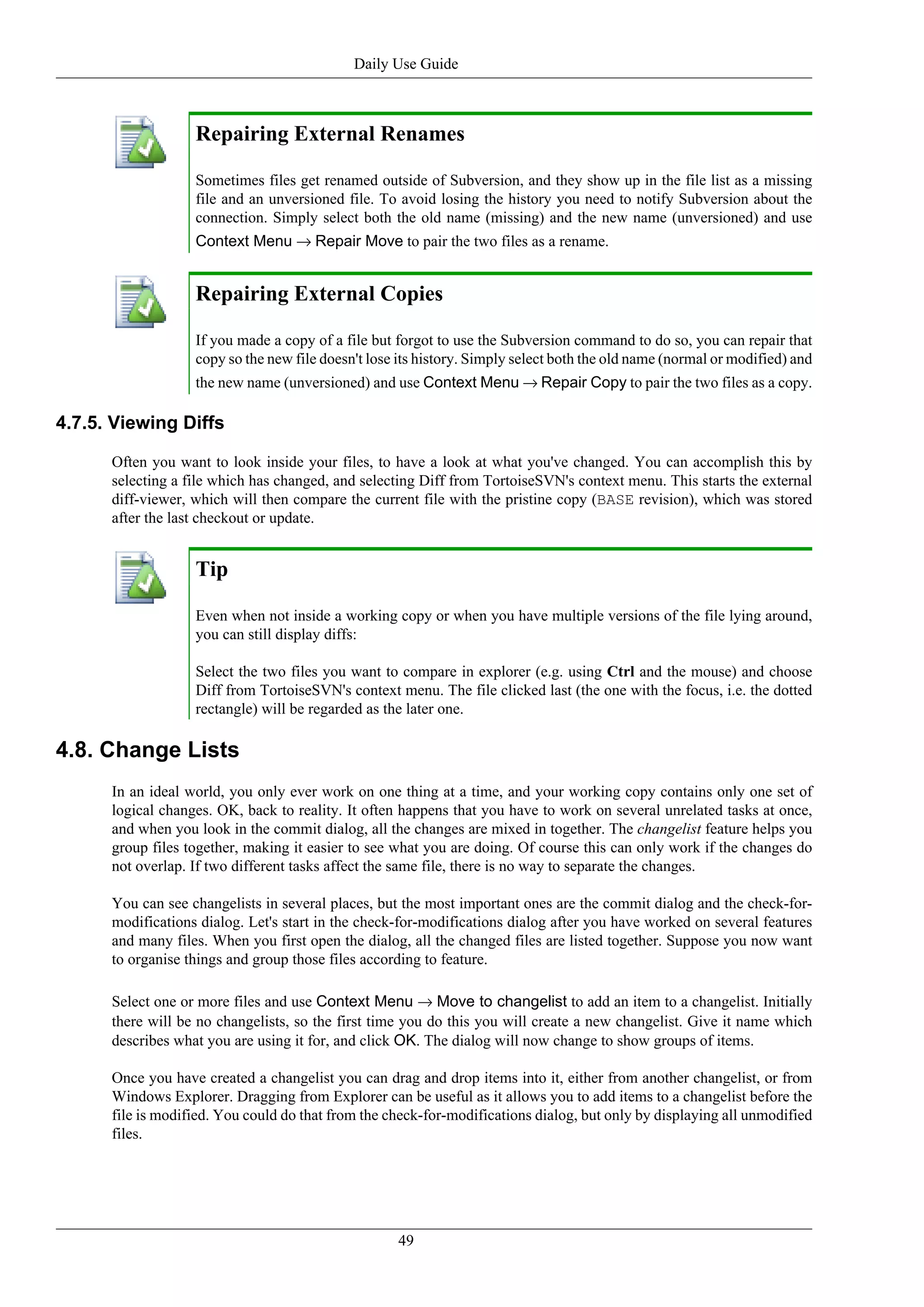 Daily Use Guide



                   Repairing External Renames

                   Sometimes files get renamed outside of Subversion, and they show up in the file list as a missing
                   file and an unversioned file. To avoid losing the history you need to notify Subversion about the
                   connection. Simply select both the old name (missing) and the new name (unversioned) and use
                   Context Menu → Repair Move to pair the two files as a rename.


                   Repairing External Copies

                   If you made a copy of a file but forgot to use the Subversion command to do so, you can repair that
                   copy so the new file doesn't lose its history. Simply select both the old name (normal or modified) and
                   the new name (unversioned) and use Context Menu → Repair Copy to pair the two files as a copy.

4.7.5. Viewing Diffs

      Often you want to look inside your files, to have a look at what you've changed. You can accomplish this by
      selecting a file which has changed, and selecting Diff from TortoiseSVN's context menu. This starts the external
      diff-viewer, which will then compare the current file with the pristine copy (BASE revision), which was stored
      after the last checkout or update.


                   Tip

                   Even when not inside a working copy or when you have multiple versions of the file lying around,
                   you can still display diffs:

                   Select the two files you want to compare in explorer (e.g. using Ctrl and the mouse) and choose
                   Diff from TortoiseSVN's context menu. The file clicked last (the one with the focus, i.e. the dotted
                   rectangle) will be regarded as the later one.

4.8. Change Lists
      In an ideal world, you only ever work on one thing at a time, and your working copy contains only one set of
      logical changes. OK, back to reality. It often happens that you have to work on several unrelated tasks at once,
      and when you look in the commit dialog, all the changes are mixed in together. The changelist feature helps you
      group files together, making it easier to see what you are doing. Of course this can only work if the changes do
      not overlap. If two different tasks affect the same file, there is no way to separate the changes.

      You can see changelists in several places, but the most important ones are the commit dialog and the check-for-
      modifications dialog. Let's start in the check-for-modifications dialog after you have worked on several features
      and many files. When you first open the dialog, all the changed files are listed together. Suppose you now want
      to organise things and group those files according to feature.

      Select one or more files and use Context Menu → Move to changelist to add an item to a changelist. Initially
      there will be no changelists, so the first time you do this you will create a new changelist. Give it name which
      describes what you are using it for, and click OK. The dialog will now change to show groups of items.

      Once you have created a changelist you can drag and drop items into it, either from another changelist, or from
      Windows Explorer. Dragging from Explorer can be useful as it allows you to add items to a changelist before the
      file is modified. You could do that from the check-for-modifications dialog, but only by displaying all unmodified
      files.




                                                    49
 