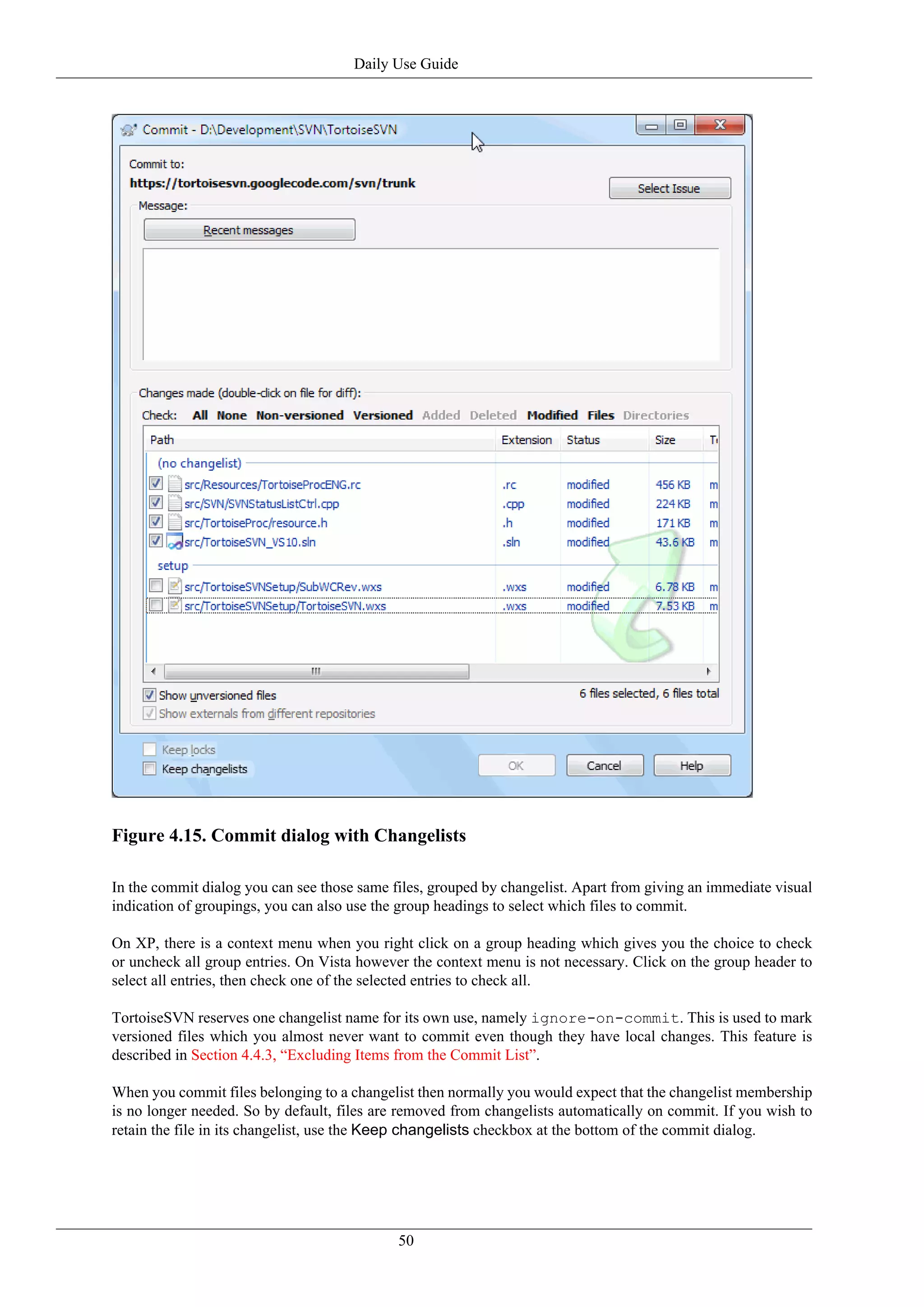 Daily Use Guide




Figure 4.15. Commit dialog with Changelists

In the commit dialog you can see those same files, grouped by changelist. Apart from giving an immediate visual
indication of groupings, you can also use the group headings to select which files to commit.

On XP, there is a context menu when you right click on a group heading which gives you the choice to check
or uncheck all group entries. On Vista however the context menu is not necessary. Click on the group header to
select all entries, then check one of the selected entries to check all.

TortoiseSVN reserves one changelist name for its own use, namely ignore-on-commit. This is used to mark
versioned files which you almost never want to commit even though they have local changes. This feature is
described in Section 4.4.3, “Excluding Items from the Commit List”.

When you commit files belonging to a changelist then normally you would expect that the changelist membership
is no longer needed. So by default, files are removed from changelists automatically on commit. If you wish to
retain the file in its changelist, use the Keep changelists checkbox at the bottom of the commit dialog.




                                             50
 
