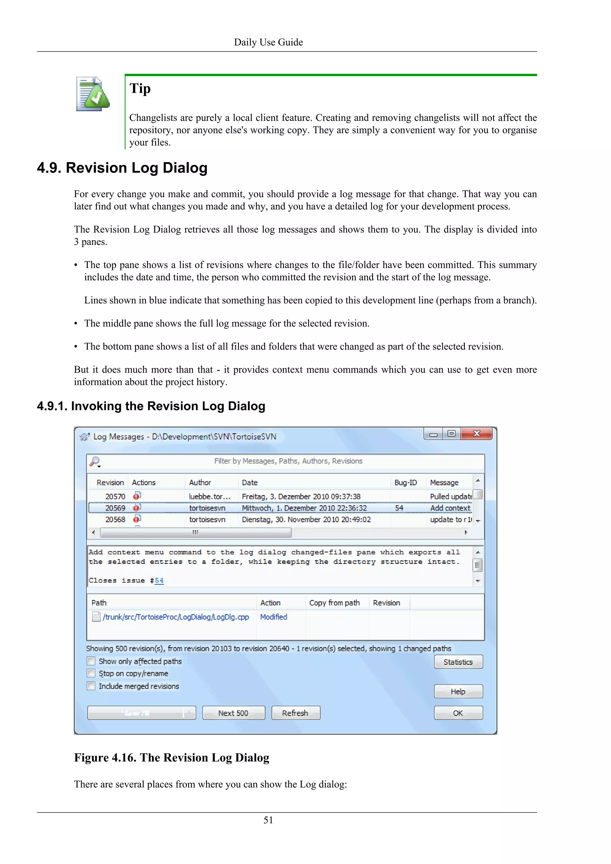 Daily Use Guide



                   Tip
                   Changelists are purely a local client feature. Creating and removing changelists will not affect the
                   repository, nor anyone else's working copy. They are simply a convenient way for you to organise
                   your files.

4.9. Revision Log Dialog
      For every change you make and commit, you should provide a log message for that change. That way you can
      later find out what changes you made and why, and you have a detailed log for your development process.

      The Revision Log Dialog retrieves all those log messages and shows them to you. The display is divided into
      3 panes.

      • The top pane shows a list of revisions where changes to the file/folder have been committed. This summary
        includes the date and time, the person who committed the revision and the start of the log message.

        Lines shown in blue indicate that something has been copied to this development line (perhaps from a branch).

      • The middle pane shows the full log message for the selected revision.

      • The bottom pane shows a list of all files and folders that were changed as part of the selected revision.

      But it does much more than that - it provides context menu commands which you can use to get even more
      information about the project history.

4.9.1. Invoking the Revision Log Dialog




      Figure 4.16. The Revision Log Dialog

      There are several places from where you can show the Log dialog:


                                                     51
 