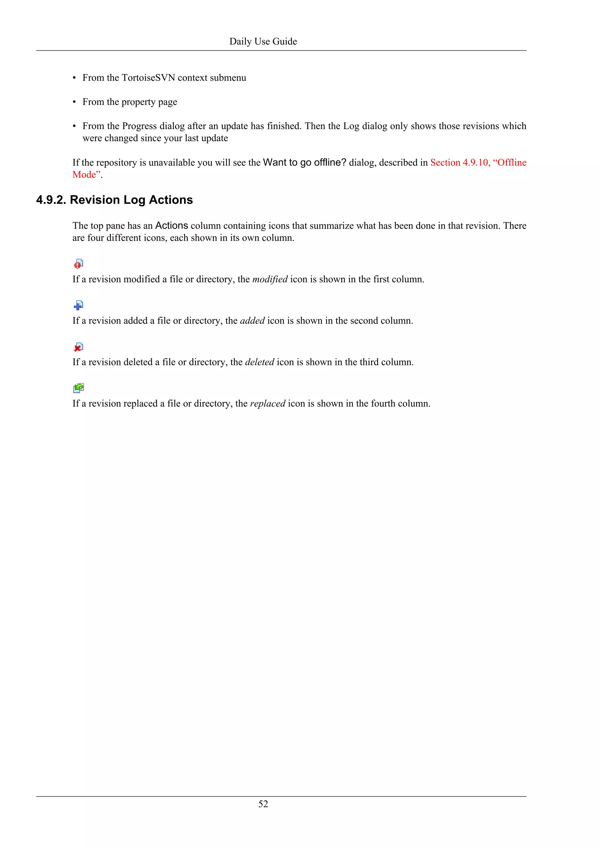 Daily Use Guide


      • From the TortoiseSVN context submenu

      • From the property page

      • From the Progress dialog after an update has finished. Then the Log dialog only shows those revisions which
        were changed since your last update

      If the repository is unavailable you will see the Want to go offline? dialog, described in Section 4.9.10, “Offline
      Mode”.

4.9.2. Revision Log Actions

      The top pane has an Actions column containing icons that summarize what has been done in that revision. There
      are four different icons, each shown in its own column.



      If a revision modified a file or directory, the modified icon is shown in the first column.



      If a revision added a file or directory, the added icon is shown in the second column.



      If a revision deleted a file or directory, the deleted icon is shown in the third column.



      If a revision replaced a file or directory, the replaced icon is shown in the fourth column.




                                                      52
 