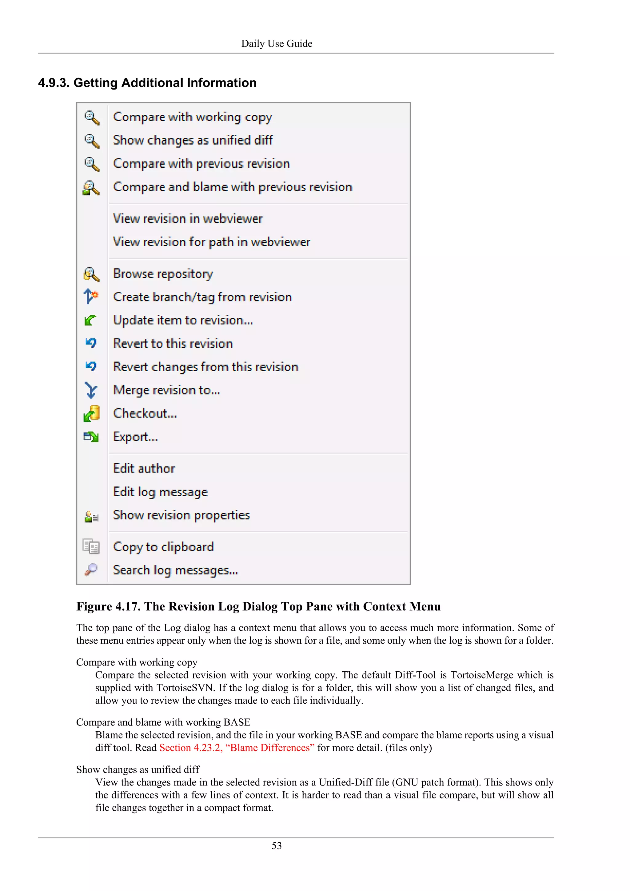 Daily Use Guide


4.9.3. Getting Additional Information




      Figure 4.17. The Revision Log Dialog Top Pane with Context Menu
      The top pane of the Log dialog has a context menu that allows you to access much more information. Some of
      these menu entries appear only when the log is shown for a file, and some only when the log is shown for a folder.

      Compare with working copy
         Compare the selected revision with your working copy. The default Diff-Tool is TortoiseMerge which is
         supplied with TortoiseSVN. If the log dialog is for a folder, this will show you a list of changed files, and
         allow you to review the changes made to each file individually.

      Compare and blame with working BASE
         Blame the selected revision, and the file in your working BASE and compare the blame reports using a visual
         diff tool. Read Section 4.23.2, “Blame Differences” for more detail. (files only)

      Show changes as unified diff
         View the changes made in the selected revision as a Unified-Diff file (GNU patch format). This shows only
         the differences with a few lines of context. It is harder to read than a visual file compare, but will show all
         file changes together in a compact format.


                                                    53
 