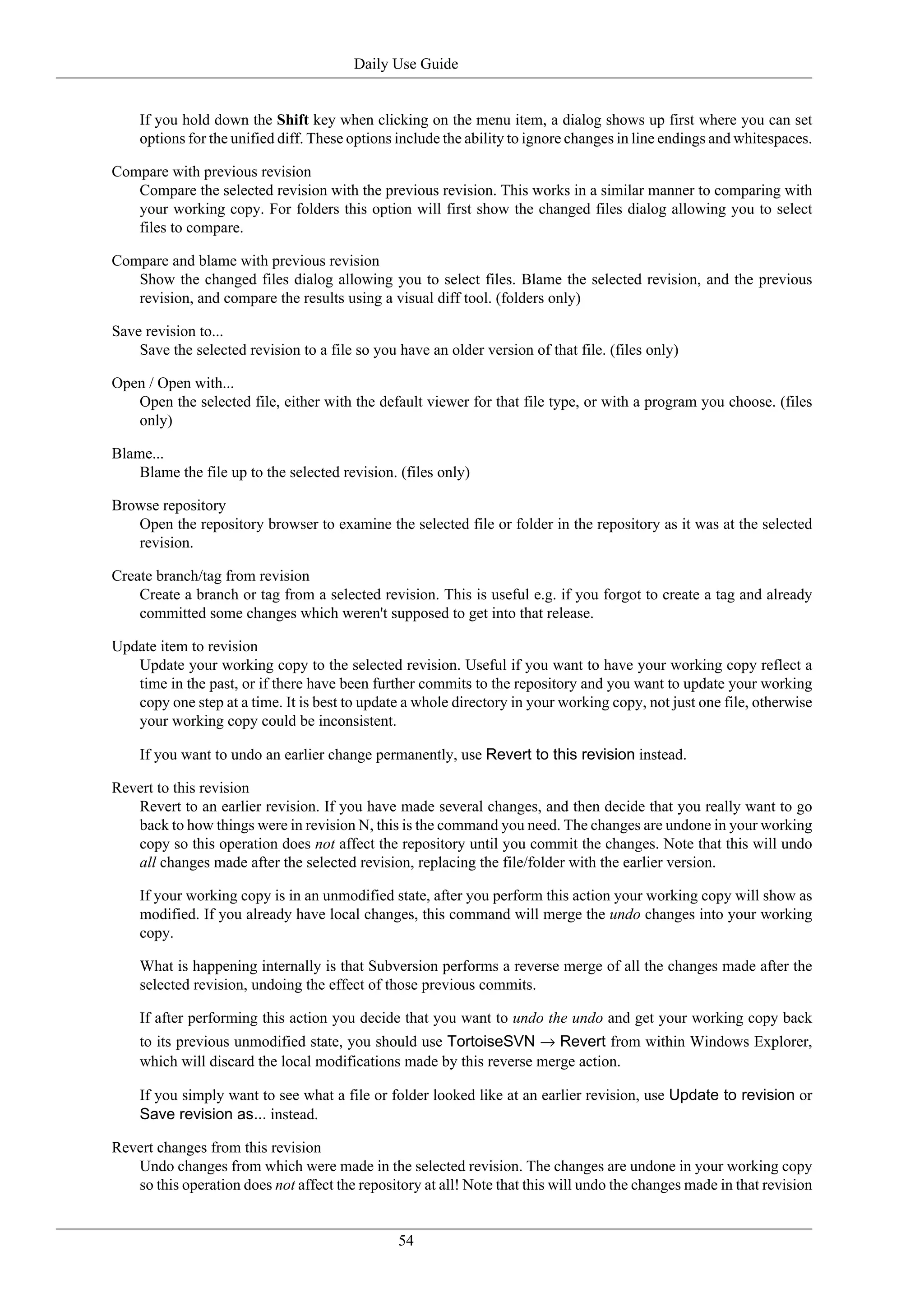 Daily Use Guide


    If you hold down the Shift key when clicking on the menu item, a dialog shows up first where you can set
    options for the unified diff. These options include the ability to ignore changes in line endings and whitespaces.

Compare with previous revision
   Compare the selected revision with the previous revision. This works in a similar manner to comparing with
   your working copy. For folders this option will first show the changed files dialog allowing you to select
   files to compare.

Compare and blame with previous revision
   Show the changed files dialog allowing you to select files. Blame the selected revision, and the previous
   revision, and compare the results using a visual diff tool. (folders only)

Save revision to...
    Save the selected revision to a file so you have an older version of that file. (files only)

Open / Open with...
   Open the selected file, either with the default viewer for that file type, or with a program you choose. (files
   only)

Blame...
    Blame the file up to the selected revision. (files only)

Browse repository
   Open the repository browser to examine the selected file or folder in the repository as it was at the selected
   revision.

Create branch/tag from revision
    Create a branch or tag from a selected revision. This is useful e.g. if you forgot to create a tag and already
    committed some changes which weren't supposed to get into that release.

Update item to revision
   Update your working copy to the selected revision. Useful if you want to have your working copy reflect a
   time in the past, or if there have been further commits to the repository and you want to update your working
   copy one step at a time. It is best to update a whole directory in your working copy, not just one file, otherwise
   your working copy could be inconsistent.

    If you want to undo an earlier change permanently, use Revert to this revision instead.

Revert to this revision
   Revert to an earlier revision. If you have made several changes, and then decide that you really want to go
   back to how things were in revision N, this is the command you need. The changes are undone in your working
   copy so this operation does not affect the repository until you commit the changes. Note that this will undo
   all changes made after the selected revision, replacing the file/folder with the earlier version.

    If your working copy is in an unmodified state, after you perform this action your working copy will show as
    modified. If you already have local changes, this command will merge the undo changes into your working
    copy.

    What is happening internally is that Subversion performs a reverse merge of all the changes made after the
    selected revision, undoing the effect of those previous commits.

    If after performing this action you decide that you want to undo the undo and get your working copy back
    to its previous unmodified state, you should use TortoiseSVN → Revert from within Windows Explorer,
    which will discard the local modifications made by this reverse merge action.

    If you simply want to see what a file or folder looked like at an earlier revision, use Update to revision or
    Save revision as... instead.

Revert changes from this revision
   Undo changes from which were made in the selected revision. The changes are undone in your working copy
   so this operation does not affect the repository at all! Note that this will undo the changes made in that revision


                                                54
 