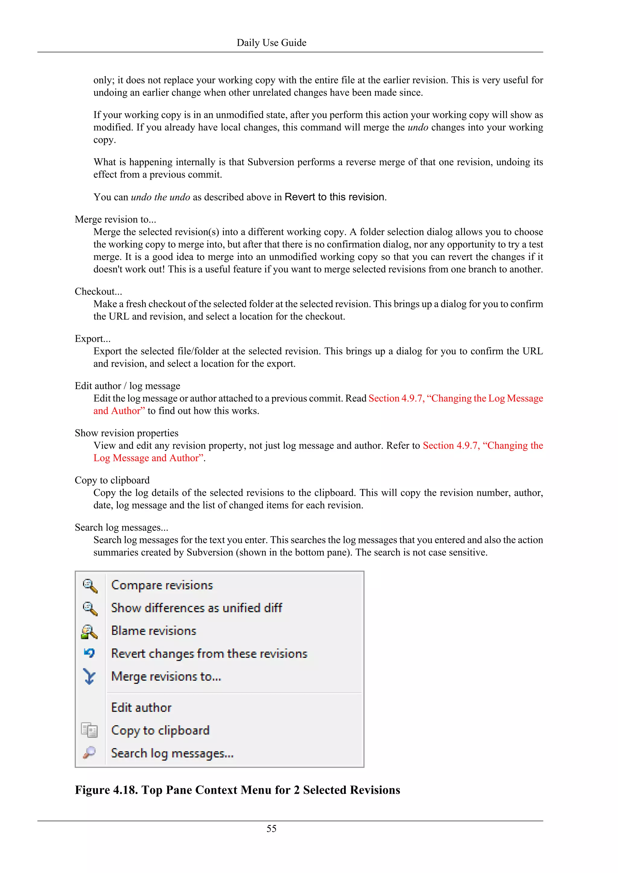 Daily Use Guide


    only; it does not replace your working copy with the entire file at the earlier revision. This is very useful for
    undoing an earlier change when other unrelated changes have been made since.

    If your working copy is in an unmodified state, after you perform this action your working copy will show as
    modified. If you already have local changes, this command will merge the undo changes into your working
    copy.

    What is happening internally is that Subversion performs a reverse merge of that one revision, undoing its
    effect from a previous commit.

    You can undo the undo as described above in Revert to this revision.

Merge revision to...
   Merge the selected revision(s) into a different working copy. A folder selection dialog allows you to choose
   the working copy to merge into, but after that there is no confirmation dialog, nor any opportunity to try a test
   merge. It is a good idea to merge into an unmodified working copy so that you can revert the changes if it
   doesn't work out! This is a useful feature if you want to merge selected revisions from one branch to another.

Checkout...
   Make a fresh checkout of the selected folder at the selected revision. This brings up a dialog for you to confirm
   the URL and revision, and select a location for the checkout.

Export...
   Export the selected file/folder at the selected revision. This brings up a dialog for you to confirm the URL
   and revision, and select a location for the export.

Edit author / log message
     Edit the log message or author attached to a previous commit. Read Section 4.9.7, “Changing the Log Message
     and Author” to find out how this works.

Show revision properties
   View and edit any revision property, not just log message and author. Refer to Section 4.9.7, “Changing the
   Log Message and Author”.

Copy to clipboard
   Copy the log details of the selected revisions to the clipboard. This will copy the revision number, author,
   date, log message and the list of changed items for each revision.

Search log messages...
    Search log messages for the text you enter. This searches the log messages that you entered and also the action
    summaries created by Subversion (shown in the bottom pane). The search is not case sensitive.




Figure 4.18. Top Pane Context Menu for 2 Selected Revisions


                                               55
 