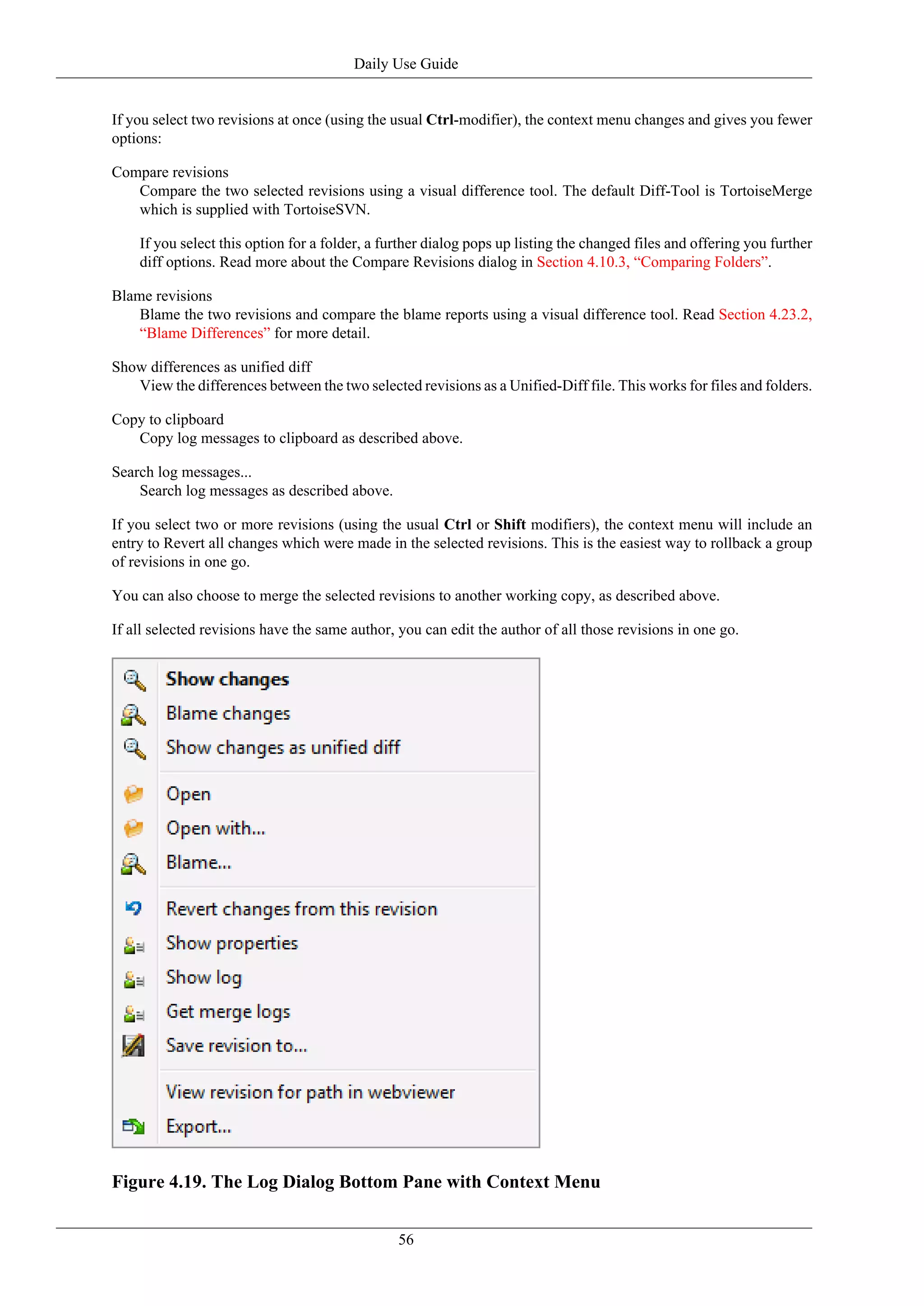 Daily Use Guide


If you select two revisions at once (using the usual Ctrl-modifier), the context menu changes and gives you fewer
options:

Compare revisions
   Compare the two selected revisions using a visual difference tool. The default Diff-Tool is TortoiseMerge
   which is supplied with TortoiseSVN.

    If you select this option for a folder, a further dialog pops up listing the changed files and offering you further
    diff options. Read more about the Compare Revisions dialog in Section 4.10.3, “Comparing Folders”.

Blame revisions
    Blame the two revisions and compare the blame reports using a visual difference tool. Read Section 4.23.2,
    “Blame Differences” for more detail.

Show differences as unified diff
   View the differences between the two selected revisions as a Unified-Diff file. This works for files and folders.

Copy to clipboard
   Copy log messages to clipboard as described above.

Search log messages...
    Search log messages as described above.

If you select two or more revisions (using the usual Ctrl or Shift modifiers), the context menu will include an
entry to Revert all changes which were made in the selected revisions. This is the easiest way to rollback a group
of revisions in one go.

You can also choose to merge the selected revisions to another working copy, as described above.

If all selected revisions have the same author, you can edit the author of all those revisions in one go.




Figure 4.19. The Log Dialog Bottom Pane with Context Menu


                                                56
 