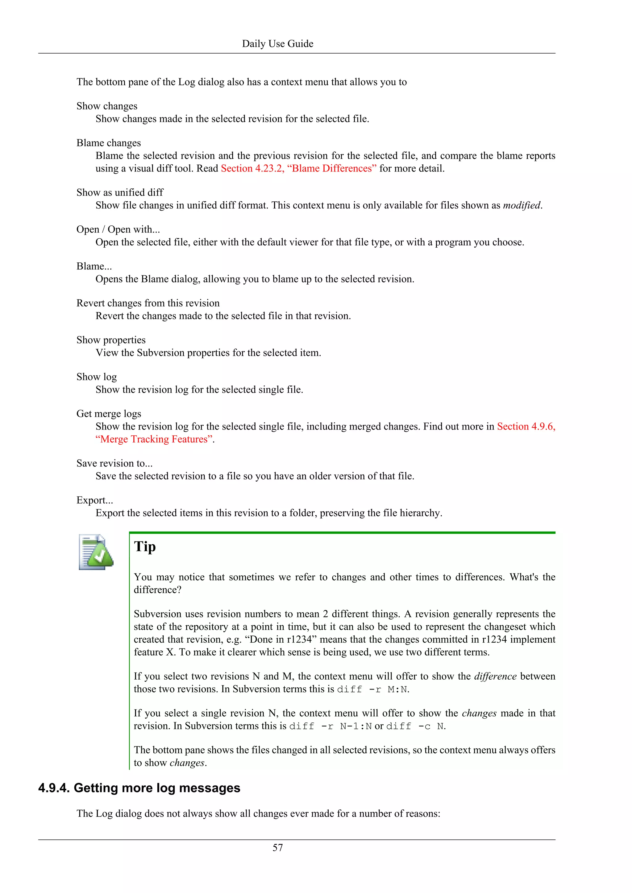 Daily Use Guide


      The bottom pane of the Log dialog also has a context menu that allows you to

      Show changes
         Show changes made in the selected revision for the selected file.

      Blame changes
          Blame the selected revision and the previous revision for the selected file, and compare the blame reports
          using a visual diff tool. Read Section 4.23.2, “Blame Differences” for more detail.

      Show as unified diff
         Show file changes in unified diff format. This context menu is only available for files shown as modified.

      Open / Open with...
         Open the selected file, either with the default viewer for that file type, or with a program you choose.

      Blame...
          Opens the Blame dialog, allowing you to blame up to the selected revision.

      Revert changes from this revision
         Revert the changes made to the selected file in that revision.

      Show properties
         View the Subversion properties for the selected item.

      Show log
         Show the revision log for the selected single file.

      Get merge logs
          Show the revision log for the selected single file, including merged changes. Find out more in Section 4.9.6,
          “Merge Tracking Features”.

      Save revision to...
          Save the selected revision to a file so you have an older version of that file.

      Export...
         Export the selected items in this revision to a folder, preserving the file hierarchy.


                    Tip
                    You may notice that sometimes we refer to changes and other times to differences. What's the
                    difference?

                    Subversion uses revision numbers to mean 2 different things. A revision generally represents the
                    state of the repository at a point in time, but it can also be used to represent the changeset which
                    created that revision, e.g. “Done in r1234” means that the changes committed in r1234 implement
                    feature X. To make it clearer which sense is being used, we use two different terms.

                    If you select two revisions N and M, the context menu will offer to show the difference between
                    those two revisions. In Subversion terms this is diff -r M:N.

                    If you select a single revision N, the context menu will offer to show the changes made in that
                    revision. In Subversion terms this is diff -r N-1:N or diff -c N.

                    The bottom pane shows the files changed in all selected revisions, so the context menu always offers
                    to show changes.

4.9.4. Getting more log messages
      The Log dialog does not always show all changes ever made for a number of reasons:


                                                      57
 