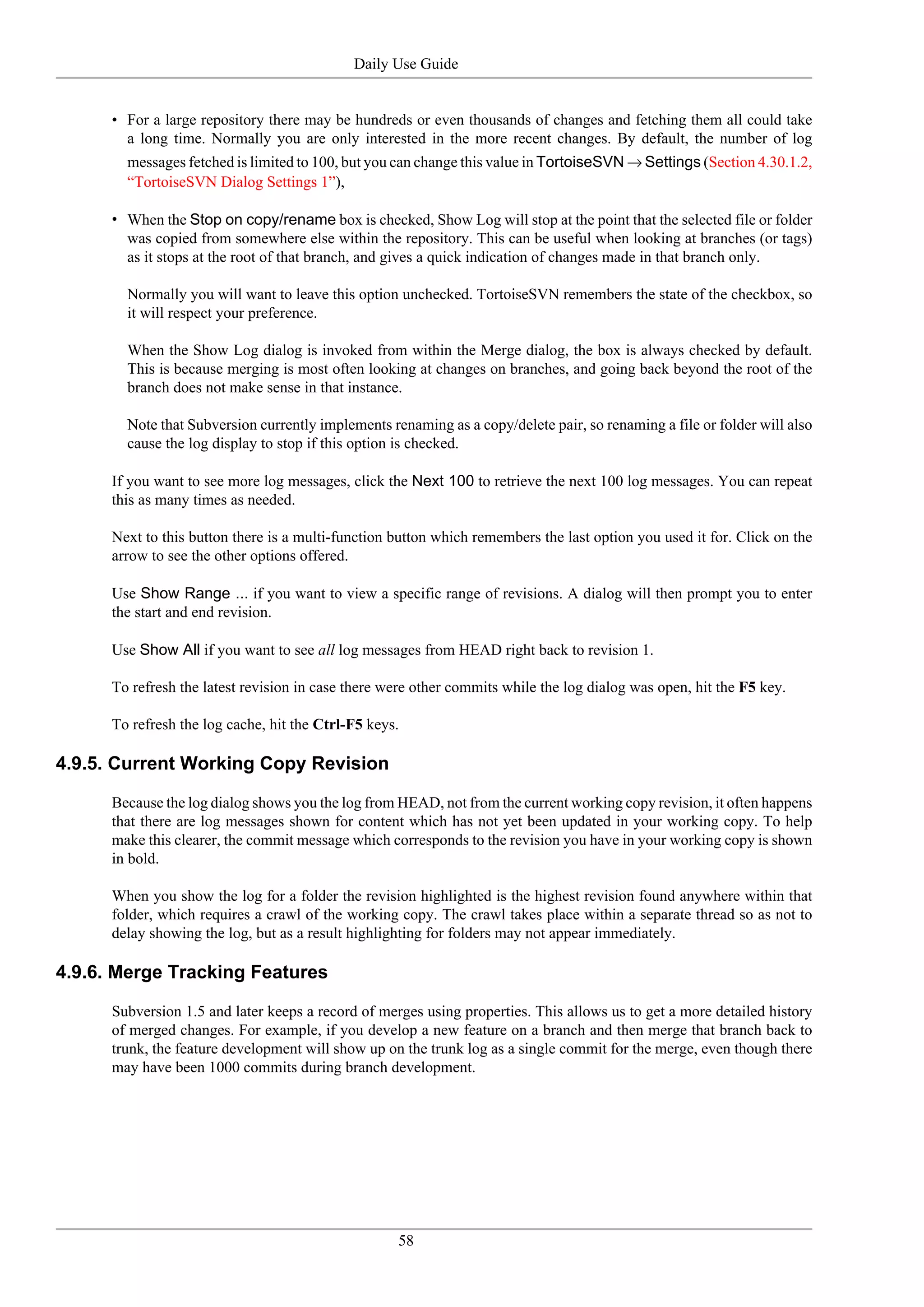 Daily Use Guide


      • For a large repository there may be hundreds or even thousands of changes and fetching them all could take
        a long time. Normally you are only interested in the more recent changes. By default, the number of log
        messages fetched is limited to 100, but you can change this value in TortoiseSVN → Settings (Section 4.30.1.2,
        “TortoiseSVN Dialog Settings 1”),

      • When the Stop on copy/rename box is checked, Show Log will stop at the point that the selected file or folder
        was copied from somewhere else within the repository. This can be useful when looking at branches (or tags)
        as it stops at the root of that branch, and gives a quick indication of changes made in that branch only.

        Normally you will want to leave this option unchecked. TortoiseSVN remembers the state of the checkbox, so
        it will respect your preference.

        When the Show Log dialog is invoked from within the Merge dialog, the box is always checked by default.
        This is because merging is most often looking at changes on branches, and going back beyond the root of the
        branch does not make sense in that instance.

        Note that Subversion currently implements renaming as a copy/delete pair, so renaming a file or folder will also
        cause the log display to stop if this option is checked.

      If you want to see more log messages, click the Next 100 to retrieve the next 100 log messages. You can repeat
      this as many times as needed.

      Next to this button there is a multi-function button which remembers the last option you used it for. Click on the
      arrow to see the other options offered.

      Use Show Range ... if you want to view a specific range of revisions. A dialog will then prompt you to enter
      the start and end revision.

      Use Show All if you want to see all log messages from HEAD right back to revision 1.

      To refresh the latest revision in case there were other commits while the log dialog was open, hit the F5 key.

      To refresh the log cache, hit the Ctrl-F5 keys.

4.9.5. Current Working Copy Revision

      Because the log dialog shows you the log from HEAD, not from the current working copy revision, it often happens
      that there are log messages shown for content which has not yet been updated in your working copy. To help
      make this clearer, the commit message which corresponds to the revision you have in your working copy is shown
      in bold.

      When you show the log for a folder the revision highlighted is the highest revision found anywhere within that
      folder, which requires a crawl of the working copy. The crawl takes place within a separate thread so as not to
      delay showing the log, but as a result highlighting for folders may not appear immediately.

4.9.6. Merge Tracking Features

      Subversion 1.5 and later keeps a record of merges using properties. This allows us to get a more detailed history
      of merged changes. For example, if you develop a new feature on a branch and then merge that branch back to
      trunk, the feature development will show up on the trunk log as a single commit for the merge, even though there
      may have been 1000 commits during branch development.




                                                    58
 