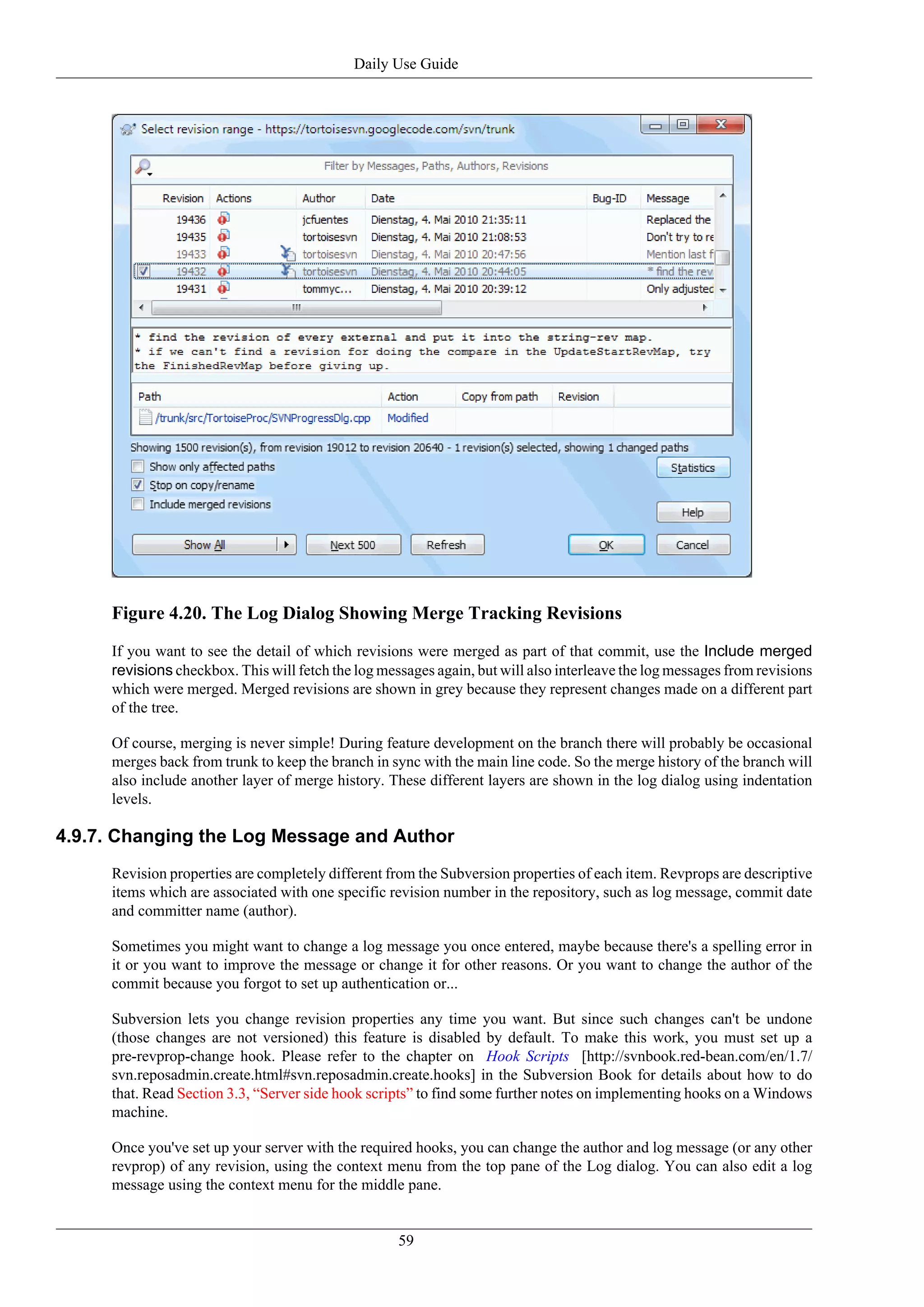Daily Use Guide




     Figure 4.20. The Log Dialog Showing Merge Tracking Revisions
     If you want to see the detail of which revisions were merged as part of that commit, use the Include merged
     revisions checkbox. This will fetch the log messages again, but will also interleave the log messages from revisions
     which were merged. Merged revisions are shown in grey because they represent changes made on a different part
     of the tree.

     Of course, merging is never simple! During feature development on the branch there will probably be occasional
     merges back from trunk to keep the branch in sync with the main line code. So the merge history of the branch will
     also include another layer of merge history. These different layers are shown in the log dialog using indentation
     levels.

4.9.7. Changing the Log Message and Author
     Revision properties are completely different from the Subversion properties of each item. Revprops are descriptive
     items which are associated with one specific revision number in the repository, such as log message, commit date
     and committer name (author).

     Sometimes you might want to change a log message you once entered, maybe because there's a spelling error in
     it or you want to improve the message or change it for other reasons. Or you want to change the author of the
     commit because you forgot to set up authentication or...

     Subversion lets you change revision properties any time you want. But since such changes can't be undone
     (those changes are not versioned) this feature is disabled by default. To make this work, you must set up a
     pre-revprop-change hook. Please refer to the chapter on Hook Scripts [http://svnbook.red-bean.com/en/1.7/
     svn.reposadmin.create.html#svn.reposadmin.create.hooks] in the Subversion Book for details about how to do
     that. Read Section 3.3, “Server side hook scripts” to find some further notes on implementing hooks on a Windows
     machine.

     Once you've set up your server with the required hooks, you can change the author and log message (or any other
     revprop) of any revision, using the context menu from the top pane of the Log dialog. You can also edit a log
     message using the context menu for the middle pane.


                                                    59
 