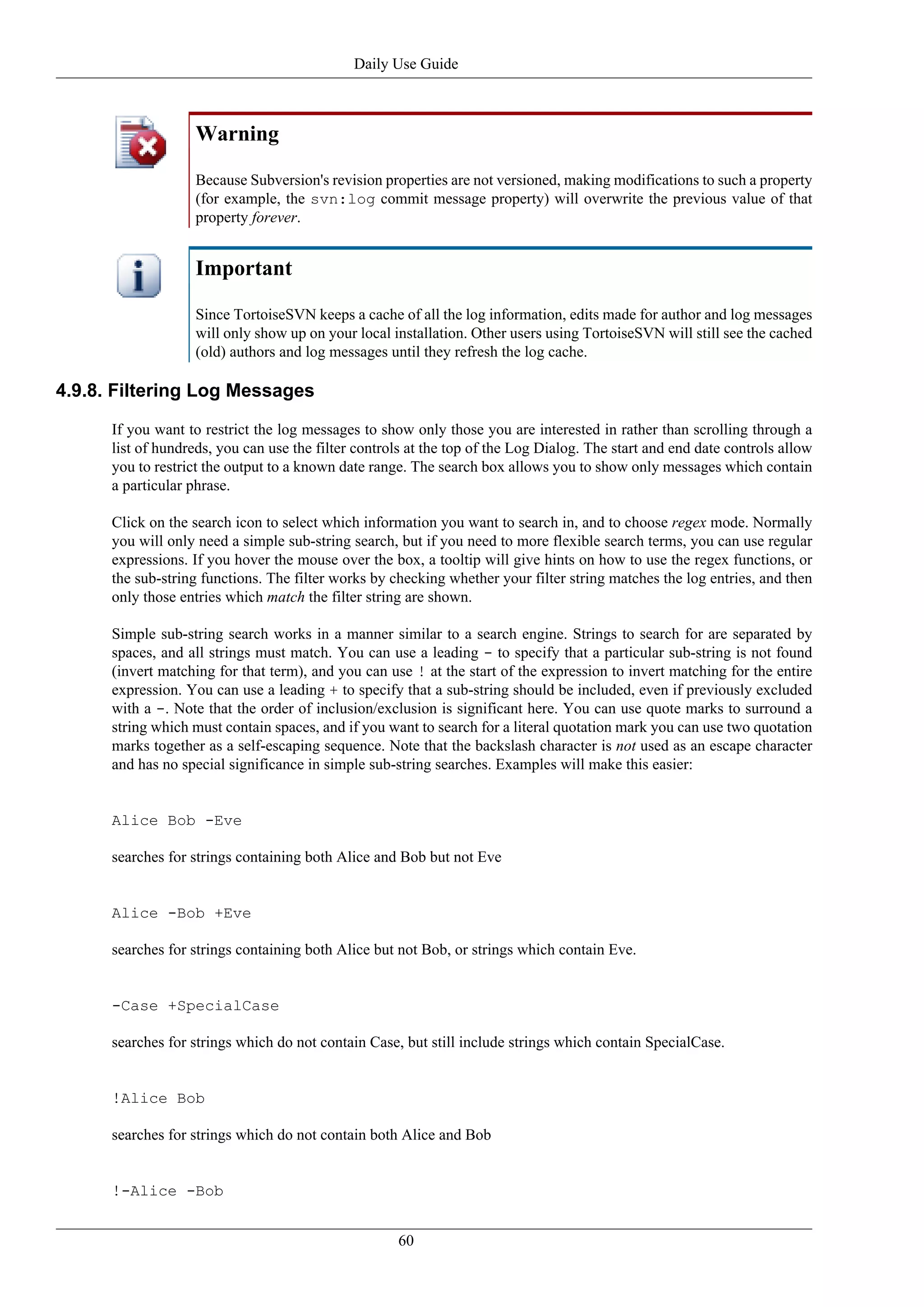 Daily Use Guide



                    Warning

                    Because Subversion's revision properties are not versioned, making modifications to such a property
                    (for example, the svn:log commit message property) will overwrite the previous value of that
                    property forever.


                    Important

                    Since TortoiseSVN keeps a cache of all the log information, edits made for author and log messages
                    will only show up on your local installation. Other users using TortoiseSVN will still see the cached
                    (old) authors and log messages until they refresh the log cache.

4.9.8. Filtering Log Messages

      If you want to restrict the log messages to show only those you are interested in rather than scrolling through a
      list of hundreds, you can use the filter controls at the top of the Log Dialog. The start and end date controls allow
      you to restrict the output to a known date range. The search box allows you to show only messages which contain
      a particular phrase.

      Click on the search icon to select which information you want to search in, and to choose regex mode. Normally
      you will only need a simple sub-string search, but if you need to more flexible search terms, you can use regular
      expressions. If you hover the mouse over the box, a tooltip will give hints on how to use the regex functions, or
      the sub-string functions. The filter works by checking whether your filter string matches the log entries, and then
      only those entries which match the filter string are shown.

      Simple sub-string search works in a manner similar to a search engine. Strings to search for are separated by
      spaces, and all strings must match. You can use a leading - to specify that a particular sub-string is not found
      (invert matching for that term), and you can use ! at the start of the expression to invert matching for the entire
      expression. You can use a leading + to specify that a sub-string should be included, even if previously excluded
      with a -. Note that the order of inclusion/exclusion is significant here. You can use quote marks to surround a
      string which must contain spaces, and if you want to search for a literal quotation mark you can use two quotation
      marks together as a self-escaping sequence. Note that the backslash character is not used as an escape character
      and has no special significance in simple sub-string searches. Examples will make this easier:


      Alice Bob -Eve

      searches for strings containing both Alice and Bob but not Eve


      Alice -Bob +Eve

      searches for strings containing both Alice but not Bob, or strings which contain Eve.


      -Case +SpecialCase

      searches for strings which do not contain Case, but still include strings which contain SpecialCase.


      !Alice Bob

      searches for strings which do not contain both Alice and Bob


      !-Alice -Bob


                                                     60
 