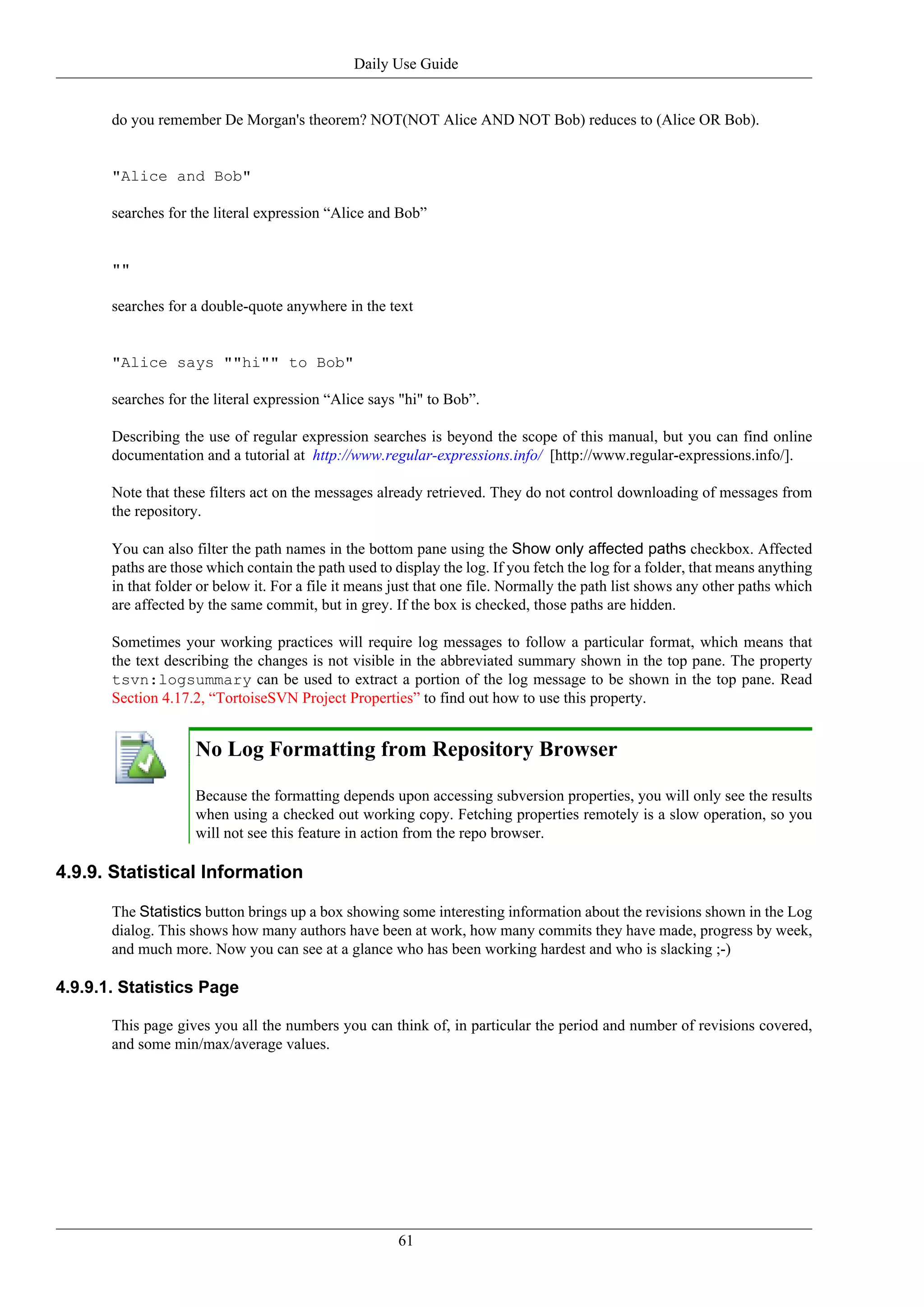 Daily Use Guide


       do you remember De Morgan's theorem? NOT(NOT Alice AND NOT Bob) reduces to (Alice OR Bob).


       "Alice and Bob"

       searches for the literal expression “Alice and Bob”


       ""

       searches for a double-quote anywhere in the text


       "Alice says ""hi"" to Bob"

       searches for the literal expression “Alice says "hi" to Bob”.

       Describing the use of regular expression searches is beyond the scope of this manual, but you can find online
       documentation and a tutorial at http://www.regular-expressions.info/ [http://www.regular-expressions.info/].

       Note that these filters act on the messages already retrieved. They do not control downloading of messages from
       the repository.

       You can also filter the path names in the bottom pane using the Show only affected paths checkbox. Affected
       paths are those which contain the path used to display the log. If you fetch the log for a folder, that means anything
       in that folder or below it. For a file it means just that one file. Normally the path list shows any other paths which
       are affected by the same commit, but in grey. If the box is checked, those paths are hidden.

       Sometimes your working practices will require log messages to follow a particular format, which means that
       the text describing the changes is not visible in the abbreviated summary shown in the top pane. The property
       tsvn:logsummary can be used to extract a portion of the log message to be shown in the top pane. Read
       Section 4.17.2, “TortoiseSVN Project Properties” to find out how to use this property.


                     No Log Formatting from Repository Browser

                     Because the formatting depends upon accessing subversion properties, you will only see the results
                     when using a checked out working copy. Fetching properties remotely is a slow operation, so you
                     will not see this feature in action from the repo browser.

4.9.9. Statistical Information

       The Statistics button brings up a box showing some interesting information about the revisions shown in the Log
       dialog. This shows how many authors have been at work, how many commits they have made, progress by week,
       and much more. Now you can see at a glance who has been working hardest and who is slacking ;-)

4.9.9.1. Statistics Page

       This page gives you all the numbers you can think of, in particular the period and number of revisions covered,
       and some min/max/average values.




                                                       61
 