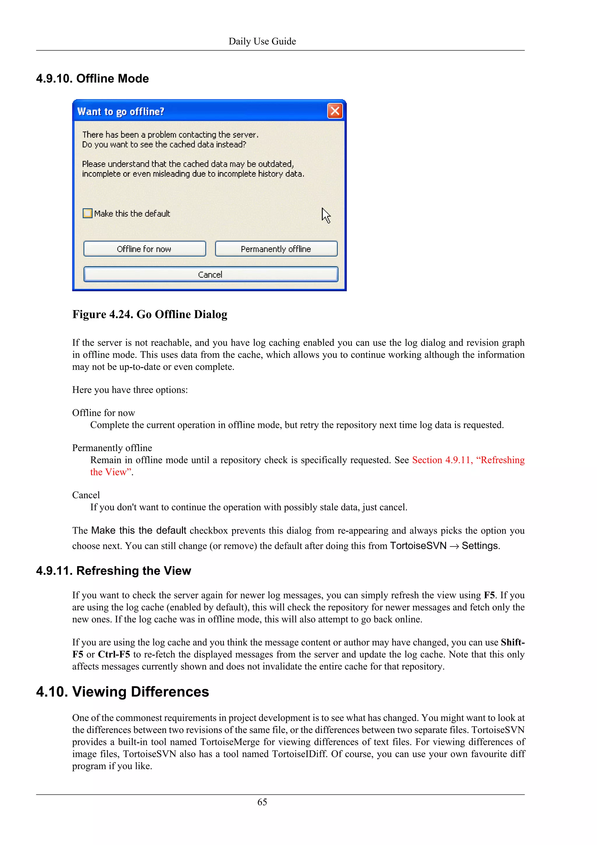Daily Use Guide


4.9.10. Offline Mode




      Figure 4.24. Go Offline Dialog

      If the server is not reachable, and you have log caching enabled you can use the log dialog and revision graph
      in offline mode. This uses data from the cache, which allows you to continue working although the information
      may not be up-to-date or even complete.

      Here you have three options:

      Offline for now
          Complete the current operation in offline mode, but retry the repository next time log data is requested.

      Permanently offline
          Remain in offline mode until a repository check is specifically requested. See Section 4.9.11, “Refreshing
          the View”.

      Cancel
         If you don't want to continue the operation with possibly stale data, just cancel.

      The Make this the default checkbox prevents this dialog from re-appearing and always picks the option you
      choose next. You can still change (or remove) the default after doing this from TortoiseSVN → Settings.

4.9.11. Refreshing the View
      If you want to check the server again for newer log messages, you can simply refresh the view using F5. If you
      are using the log cache (enabled by default), this will check the repository for newer messages and fetch only the
      new ones. If the log cache was in offline mode, this will also attempt to go back online.

      If you are using the log cache and you think the message content or author may have changed, you can use Shift-
      F5 or Ctrl-F5 to re-fetch the displayed messages from the server and update the log cache. Note that this only
      affects messages currently shown and does not invalidate the entire cache for that repository.

4.10. Viewing Differences
      One of the commonest requirements in project development is to see what has changed. You might want to look at
      the differences between two revisions of the same file, or the differences between two separate files. TortoiseSVN
      provides a built-in tool named TortoiseMerge for viewing differences of text files. For viewing differences of
      image files, TortoiseSVN also has a tool named TortoiseIDiff. Of course, you can use your own favourite diff
      program if you like.


                                                    65
 