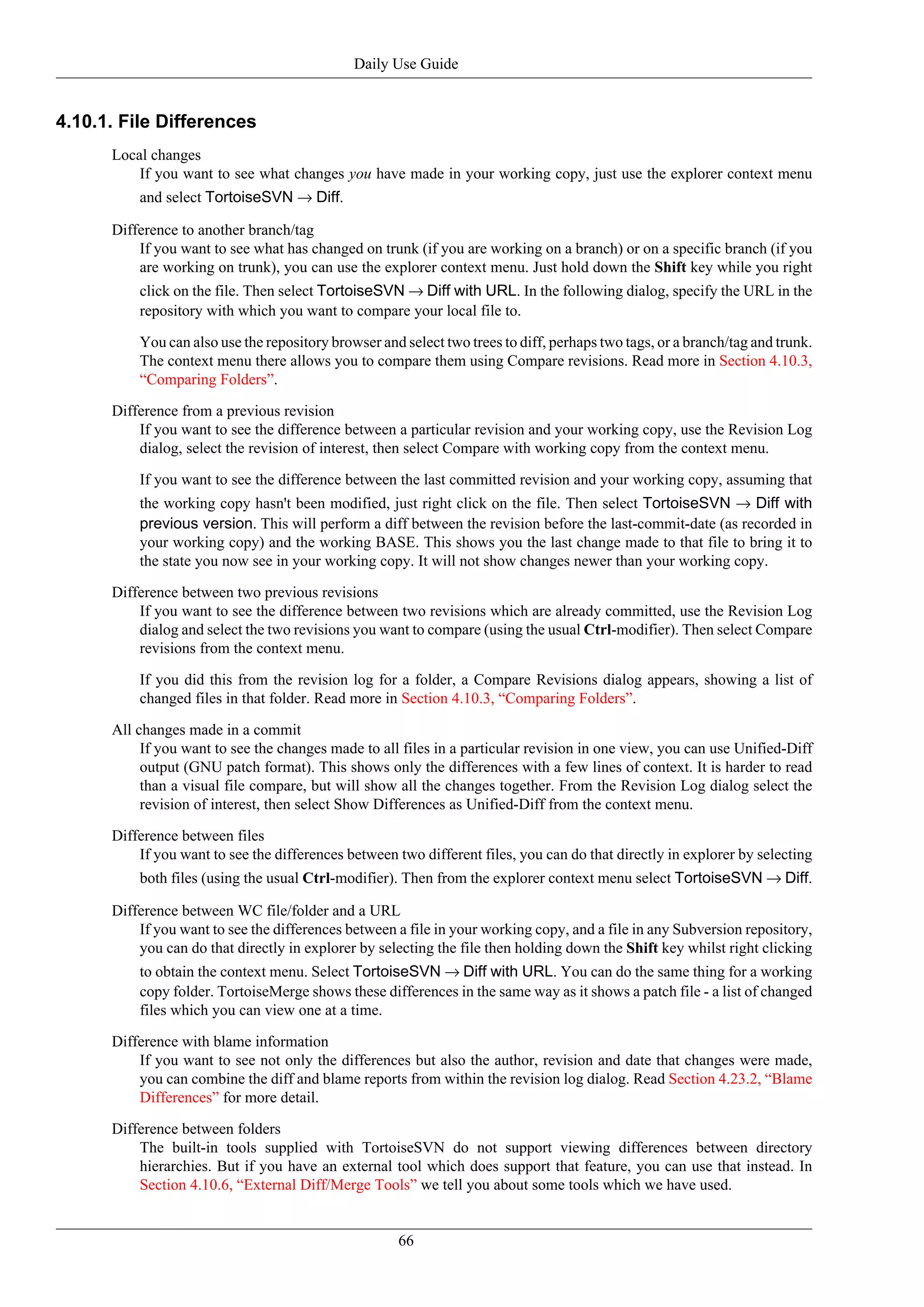 Daily Use Guide


4.10.1. File Differences
      Local changes
          If you want to see what changes you have made in your working copy, just use the explorer context menu
          and select TortoiseSVN → Diff.

      Difference to another branch/tag
          If you want to see what has changed on trunk (if you are working on a branch) or on a specific branch (if you
          are working on trunk), you can use the explorer context menu. Just hold down the Shift key while you right
          click on the file. Then select TortoiseSVN → Diff with URL. In the following dialog, specify the URL in the
          repository with which you want to compare your local file to.

          You can also use the repository browser and select two trees to diff, perhaps two tags, or a branch/tag and trunk.
          The context menu there allows you to compare them using Compare revisions. Read more in Section 4.10.3,
          “Comparing Folders”.

      Difference from a previous revision
          If you want to see the difference between a particular revision and your working copy, use the Revision Log
          dialog, select the revision of interest, then select Compare with working copy from the context menu.

          If you want to see the difference between the last committed revision and your working copy, assuming that
          the working copy hasn't been modified, just right click on the file. Then select TortoiseSVN → Diff with
          previous version. This will perform a diff between the revision before the last-commit-date (as recorded in
          your working copy) and the working BASE. This shows you the last change made to that file to bring it to
          the state you now see in your working copy. It will not show changes newer than your working copy.

      Difference between two previous revisions
          If you want to see the difference between two revisions which are already committed, use the Revision Log
          dialog and select the two revisions you want to compare (using the usual Ctrl-modifier). Then select Compare
          revisions from the context menu.

          If you did this from the revision log for a folder, a Compare Revisions dialog appears, showing a list of
          changed files in that folder. Read more in Section 4.10.3, “Comparing Folders”.

      All changes made in a commit
           If you want to see the changes made to all files in a particular revision in one view, you can use Unified-Diff
           output (GNU patch format). This shows only the differences with a few lines of context. It is harder to read
           than a visual file compare, but will show all the changes together. From the Revision Log dialog select the
           revision of interest, then select Show Differences as Unified-Diff from the context menu.

      Difference between files
          If you want to see the differences between two different files, you can do that directly in explorer by selecting
          both files (using the usual Ctrl-modifier). Then from the explorer context menu select TortoiseSVN → Diff.

      Difference between WC file/folder and a URL
          If you want to see the differences between a file in your working copy, and a file in any Subversion repository,
          you can do that directly in explorer by selecting the file then holding down the Shift key whilst right clicking
          to obtain the context menu. Select TortoiseSVN → Diff with URL. You can do the same thing for a working
          copy folder. TortoiseMerge shows these differences in the same way as it shows a patch file - a list of changed
          files which you can view one at a time.

      Difference with blame information
          If you want to see not only the differences but also the author, revision and date that changes were made,
          you can combine the diff and blame reports from within the revision log dialog. Read Section 4.23.2, “Blame
          Differences” for more detail.

      Difference between folders
          The built-in tools supplied with TortoiseSVN do not support viewing differences between directory
          hierarchies. But if you have an external tool which does support that feature, you can use that instead. In
          Section 4.10.6, “External Diff/Merge Tools” we tell you about some tools which we have used.


                                                     66
 