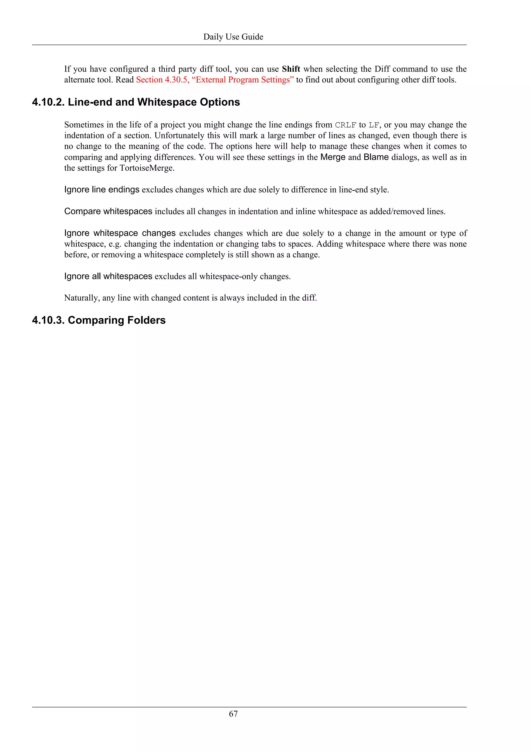 Daily Use Guide


      If you have configured a third party diff tool, you can use Shift when selecting the Diff command to use the
      alternate tool. Read Section 4.30.5, “External Program Settings” to find out about configuring other diff tools.

4.10.2. Line-end and Whitespace Options

      Sometimes in the life of a project you might change the line endings from CRLF to LF, or you may change the
      indentation of a section. Unfortunately this will mark a large number of lines as changed, even though there is
      no change to the meaning of the code. The options here will help to manage these changes when it comes to
      comparing and applying differences. You will see these settings in the Merge and Blame dialogs, as well as in
      the settings for TortoiseMerge.

      Ignore line endings excludes changes which are due solely to difference in line-end style.

      Compare whitespaces includes all changes in indentation and inline whitespace as added/removed lines.

      Ignore whitespace changes excludes changes which are due solely to a change in the amount or type of
      whitespace, e.g. changing the indentation or changing tabs to spaces. Adding whitespace where there was none
      before, or removing a whitespace completely is still shown as a change.

      Ignore all whitespaces excludes all whitespace-only changes.

      Naturally, any line with changed content is always included in the diff.

4.10.3. Comparing Folders




                                                    67
 