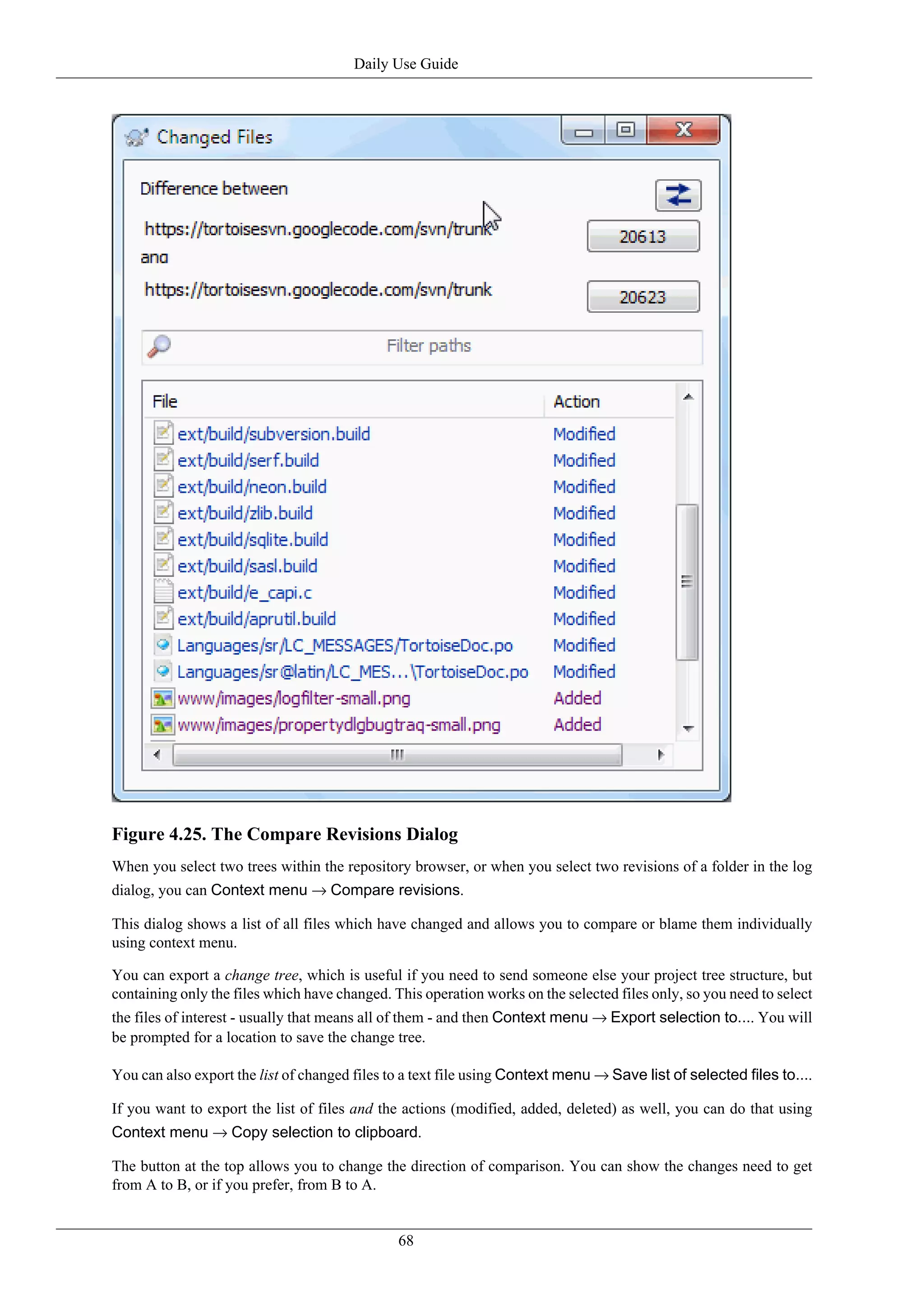 Daily Use Guide




Figure 4.25. The Compare Revisions Dialog
When you select two trees within the repository browser, or when you select two revisions of a folder in the log
dialog, you can Context menu → Compare revisions.

This dialog shows a list of all files which have changed and allows you to compare or blame them individually
using context menu.

You can export a change tree, which is useful if you need to send someone else your project tree structure, but
containing only the files which have changed. This operation works on the selected files only, so you need to select
the files of interest - usually that means all of them - and then Context menu → Export selection to.... You will
be prompted for a location to save the change tree.

You can also export the list of changed files to a text file using Context menu → Save list of selected files to....

If you want to export the list of files and the actions (modified, added, deleted) as well, you can do that using
Context menu → Copy selection to clipboard.

The button at the top allows you to change the direction of comparison. You can show the changes need to get
from A to B, or if you prefer, from B to A.


                                               68
 
