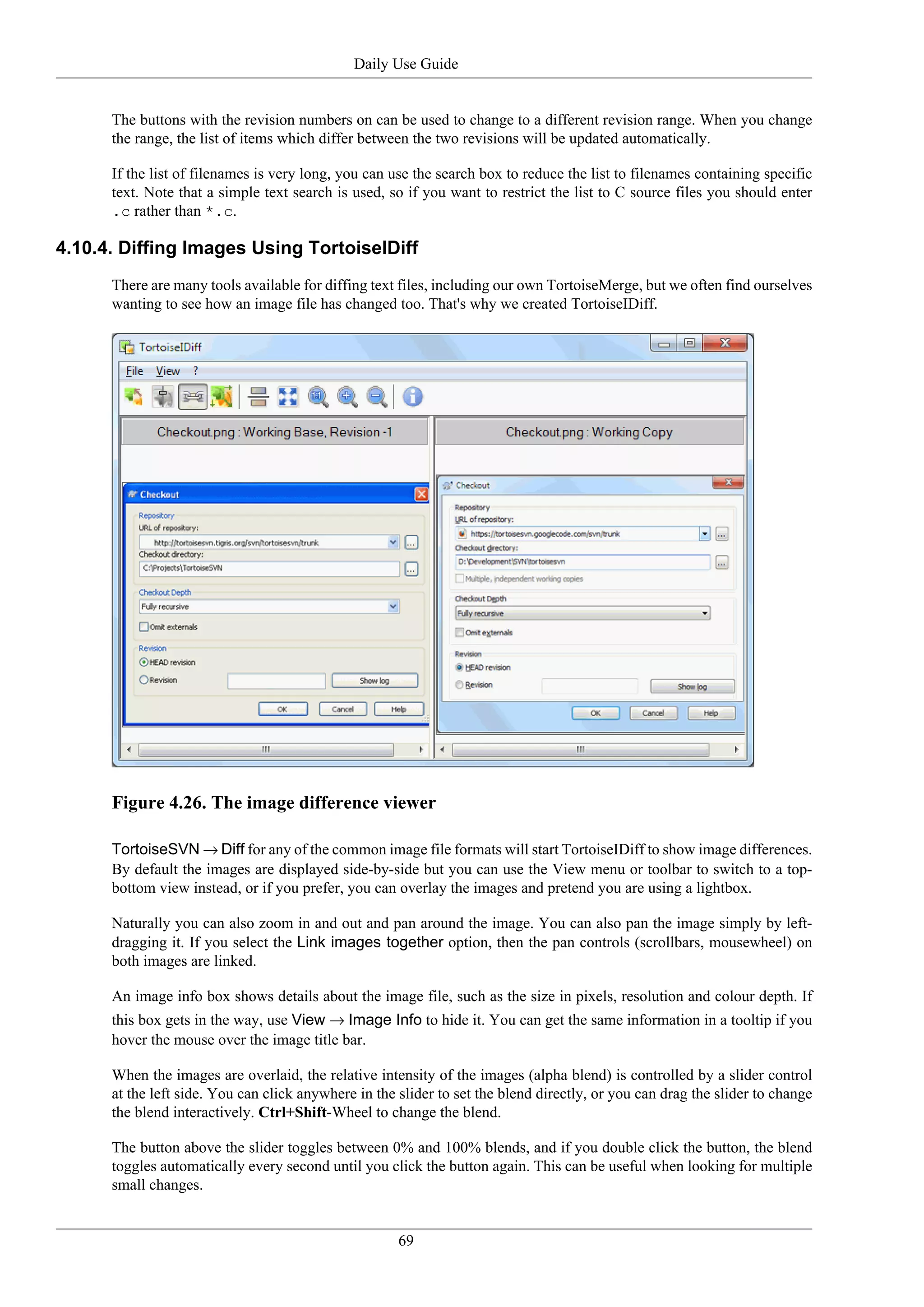 Daily Use Guide


      The buttons with the revision numbers on can be used to change to a different revision range. When you change
      the range, the list of items which differ between the two revisions will be updated automatically.

      If the list of filenames is very long, you can use the search box to reduce the list to filenames containing specific
      text. Note that a simple text search is used, so if you want to restrict the list to C source files you should enter
      .c rather than *.c.

4.10.4. Diffing Images Using TortoiseIDiff
      There are many tools available for diffing text files, including our own TortoiseMerge, but we often find ourselves
      wanting to see how an image file has changed too. That's why we created TortoiseIDiff.




      Figure 4.26. The image difference viewer

      TortoiseSVN → Diff for any of the common image file formats will start TortoiseIDiff to show image differences.
      By default the images are displayed side-by-side but you can use the View menu or toolbar to switch to a top-
      bottom view instead, or if you prefer, you can overlay the images and pretend you are using a lightbox.

      Naturally you can also zoom in and out and pan around the image. You can also pan the image simply by left-
      dragging it. If you select the Link images together option, then the pan controls (scrollbars, mousewheel) on
      both images are linked.

      An image info box shows details about the image file, such as the size in pixels, resolution and colour depth. If
      this box gets in the way, use View → Image Info to hide it. You can get the same information in a tooltip if you
      hover the mouse over the image title bar.

      When the images are overlaid, the relative intensity of the images (alpha blend) is controlled by a slider control
      at the left side. You can click anywhere in the slider to set the blend directly, or you can drag the slider to change
      the blend interactively. Ctrl+Shift-Wheel to change the blend.

      The button above the slider toggles between 0% and 100% blends, and if you double click the button, the blend
      toggles automatically every second until you click the button again. This can be useful when looking for multiple
      small changes.


                                                      69
 