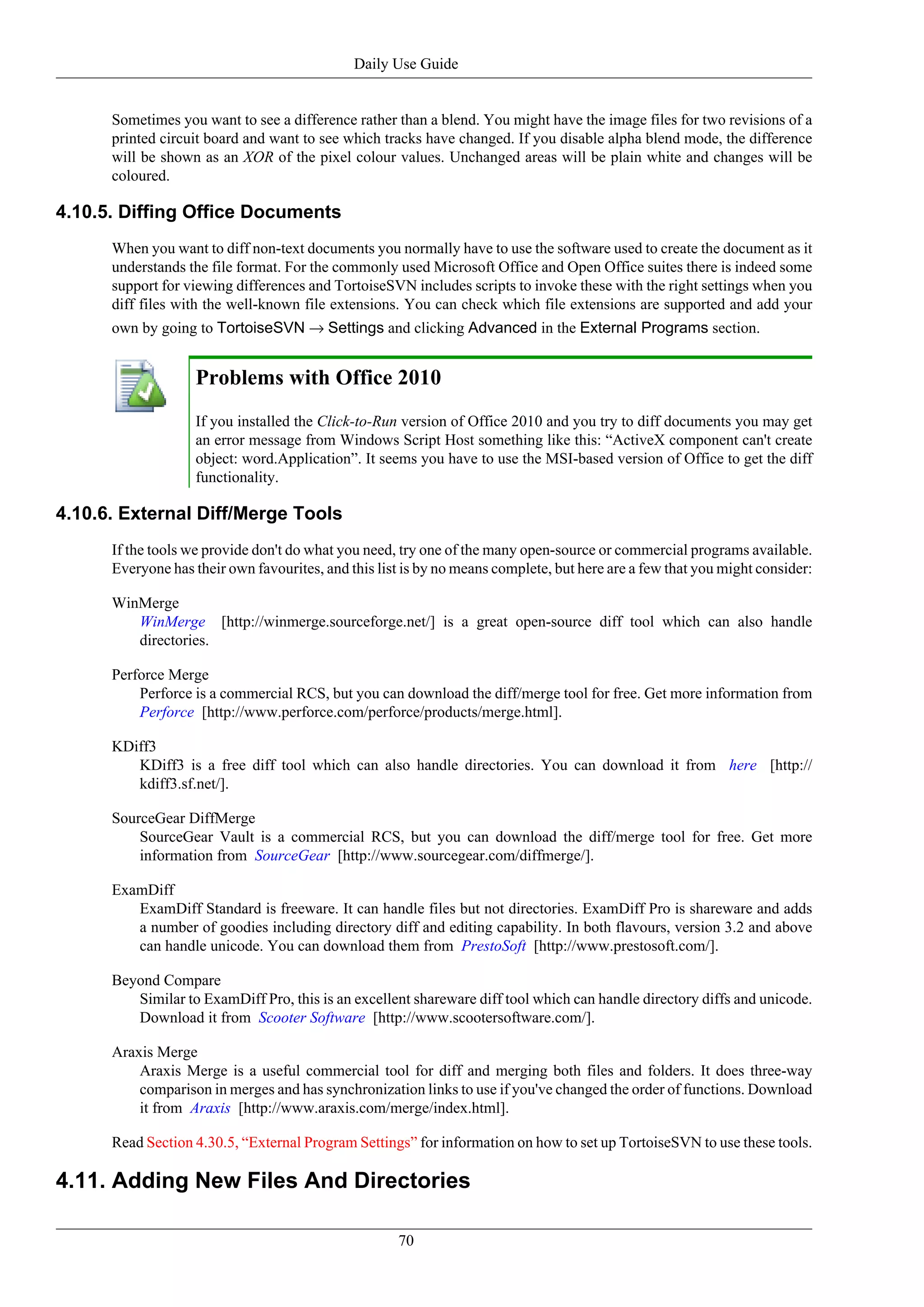 Daily Use Guide


      Sometimes you want to see a difference rather than a blend. You might have the image files for two revisions of a
      printed circuit board and want to see which tracks have changed. If you disable alpha blend mode, the difference
      will be shown as an XOR of the pixel colour values. Unchanged areas will be plain white and changes will be
      coloured.

4.10.5. Diffing Office Documents
      When you want to diff non-text documents you normally have to use the software used to create the document as it
      understands the file format. For the commonly used Microsoft Office and Open Office suites there is indeed some
      support for viewing differences and TortoiseSVN includes scripts to invoke these with the right settings when you
      diff files with the well-known file extensions. You can check which file extensions are supported and add your
      own by going to TortoiseSVN → Settings and clicking Advanced in the External Programs section.


                   Problems with Office 2010
                   If you installed the Click-to-Run version of Office 2010 and you try to diff documents you may get
                   an error message from Windows Script Host something like this: “ActiveX component can't create
                   object: word.Application”. It seems you have to use the MSI-based version of Office to get the diff
                   functionality.

4.10.6. External Diff/Merge Tools
      If the tools we provide don't do what you need, try one of the many open-source or commercial programs available.
      Everyone has their own favourites, and this list is by no means complete, but here are a few that you might consider:

      WinMerge
         WinMerge [http://winmerge.sourceforge.net/] is a great open-source diff tool which can also handle
         directories.

      Perforce Merge
          Perforce is a commercial RCS, but you can download the diff/merge tool for free. Get more information from
          Perforce [http://www.perforce.com/perforce/products/merge.html].

      KDiff3
         KDiff3 is a free diff tool which can also handle directories. You can download it from here [http://
         kdiff3.sf.net/].

      SourceGear DiffMerge
          SourceGear Vault is a commercial RCS, but you can download the diff/merge tool for free. Get more
          information from SourceGear [http://www.sourcegear.com/diffmerge/].

      ExamDiff
         ExamDiff Standard is freeware. It can handle files but not directories. ExamDiff Pro is shareware and adds
         a number of goodies including directory diff and editing capability. In both flavours, version 3.2 and above
         can handle unicode. You can download them from PrestoSoft [http://www.prestosoft.com/].

      Beyond Compare
         Similar to ExamDiff Pro, this is an excellent shareware diff tool which can handle directory diffs and unicode.
         Download it from Scooter Software [http://www.scootersoftware.com/].

      Araxis Merge
          Araxis Merge is a useful commercial tool for diff and merging both files and folders. It does three-way
          comparison in merges and has synchronization links to use if you've changed the order of functions. Download
          it from Araxis [http://www.araxis.com/merge/index.html].

      Read Section 4.30.5, “External Program Settings” for information on how to set up TortoiseSVN to use these tools.

4.11. Adding New Files And Directories

                                                     70
 