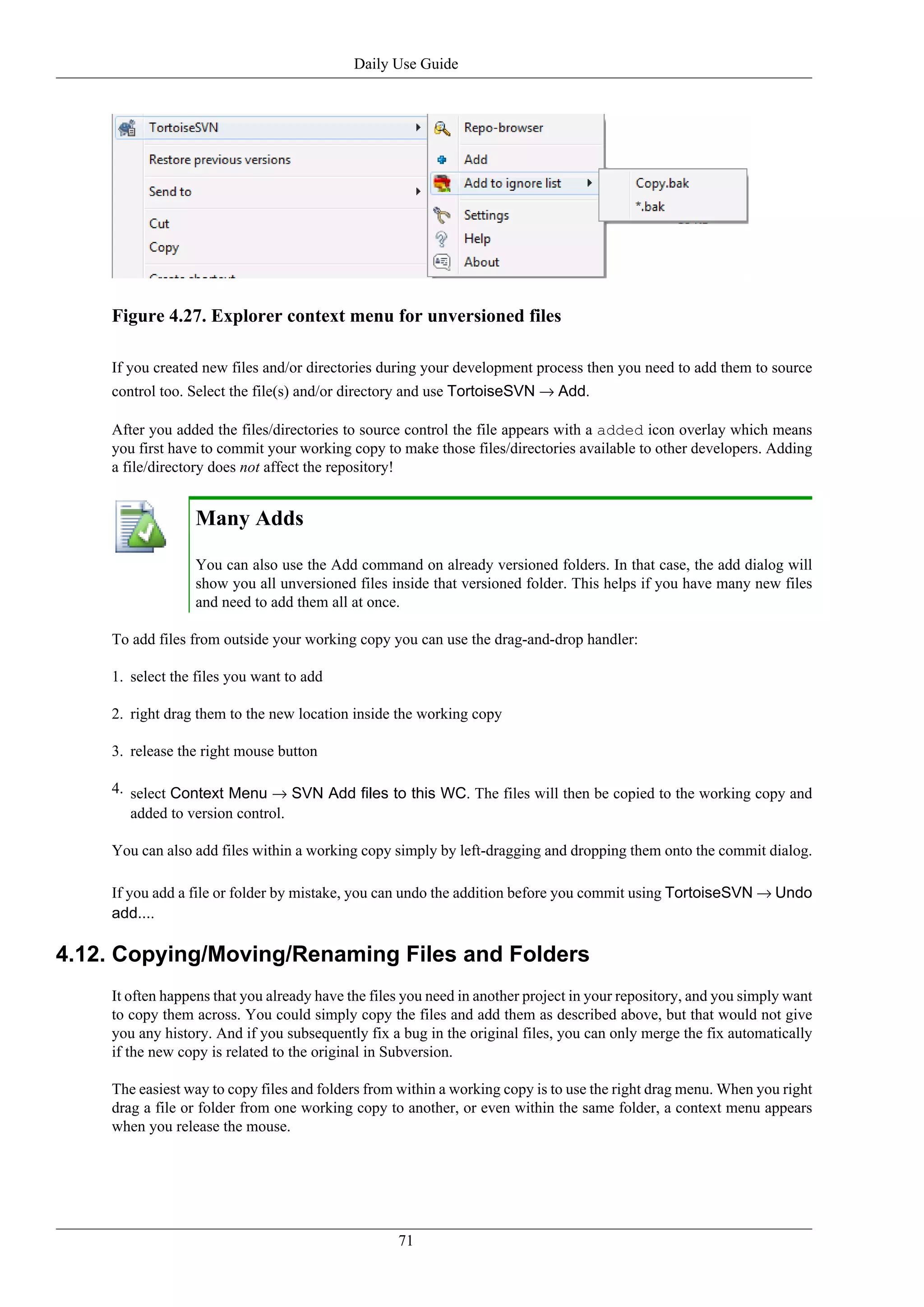 Daily Use Guide




    Figure 4.27. Explorer context menu for unversioned files

    If you created new files and/or directories during your development process then you need to add them to source
    control too. Select the file(s) and/or directory and use TortoiseSVN → Add.

    After you added the files/directories to source control the file appears with a added icon overlay which means
    you first have to commit your working copy to make those files/directories available to other developers. Adding
    a file/directory does not affect the repository!


                 Many Adds

                 You can also use the Add command on already versioned folders. In that case, the add dialog will
                 show you all unversioned files inside that versioned folder. This helps if you have many new files
                 and need to add them all at once.

    To add files from outside your working copy you can use the drag-and-drop handler:

    1. select the files you want to add

    2. right drag them to the new location inside the working copy

    3. release the right mouse button

    4. select Context Menu → SVN Add files to this WC. The files will then be copied to the working copy and
       added to version control.

    You can also add files within a working copy simply by left-dragging and dropping them onto the commit dialog.

    If you add a file or folder by mistake, you can undo the addition before you commit using TortoiseSVN → Undo
    add....

4.12. Copying/Moving/Renaming Files and Folders
    It often happens that you already have the files you need in another project in your repository, and you simply want
    to copy them across. You could simply copy the files and add them as described above, but that would not give
    you any history. And if you subsequently fix a bug in the original files, you can only merge the fix automatically
    if the new copy is related to the original in Subversion.

    The easiest way to copy files and folders from within a working copy is to use the right drag menu. When you right
    drag a file or folder from one working copy to another, or even within the same folder, a context menu appears
    when you release the mouse.




                                                   71
 